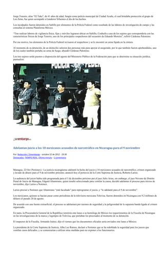 Jorge Tenorio, alias “El Taka”, de 41 años de edad, fungía como policía municipal de Ciudad Acuña, el cual brindaba protección al grupo de
Los Zetas, fue quien acompañó a Landeros Sifuentes el día de los hechos.

Los inculpados fueron detenidos en Saltillo por elementos de la Policía Federal como resultado de las labores de investigación de campo y las
consultas al sistema Plataforma México.

“Tras realizar labores de vigilancia física, fijas y móviles lograron ubicar en Saltillo, Coahuila a uno de los sujetos que correspondería con las
características físicas de Jorge Tenorio, uno de los principales sospechosos del secuestro de Eduardo Moreira”, refirió Cárdenas Palomino.

Por ese motivo, los elementos de la Policía Federal revisaron al sospechoso y se le encontró un arma fajada en la cintura.

Al momento de su detención, de un domicilio salieron dos personas más para apoyar al asegurado, por lo que también fueron aprehendidos, uno
de los cuales también portaba un arma de fuego, abundó Cárdenas Palomino.

Los tres sujetos serán puestos a disposición del agente del Ministerio Público de la Federación para que se determine su situación jurídica,
puntualizó.




Adelantan juicio a los 18 mexicanos acusados de narcotráfico en Nicaragua para el 9 noviembre

Por: Redacción / Sinembargo - octubre 22 de 2012 - 19:30
Destacadas, TIEMPO REAL, Último minuto - 1 comentario




Managua, 22 Oct (Notimex).- La justicia nicaragüense adelantó la fecha del juicio a 18 mexicanos acusados de narcotráfico, crimen organizado
y lavado de dinero para el 9 de noviembre próximo, anunció hoy el portavoz de la Corte Suprema de Justicia, Roberto Larios.

La audiencia del juicio había sido programada para el 3 de diciembre próximo por el juez Julio Arias, sin embargo, el juez Noveno de Distrito
Penal de Juicio de Managua, Edgard Altamirano, quien resultó seleccionado para ventilar la causa, decidió adelantar el proceso para inicios de
noviembre, dijo Larios a Notimex.

Larios precisó a Notimex que Altamirano “está facultado” para reprogramar el juicio, y “lo adelantó para el 9 de noviembre”.

Los mexicanos, quienes se hacían pasar como periodistas de la televisora mexicana Televisa, fueron detenidos en Nicaragua con 9.2 millones de
dólares el pasado 20 de agosto.

De acuerdo con una fuente extraoficial, el proceso se adelantará por razones de seguridad y la peligrosidad de la supuesta banda ligada al crimen
organizado.

En tanto, la Procuraduría General de la República remitiría este lunes a su homóloga de México los requerimientos de la Fiscalía de Nicaragua
en las investigaciones de la marca y logotipos de Televisa, que portaban los procesados al momento de su detención.

El inspector de la Fiscalía, Armando Juárez, dijo el viernes que los documentos oficiales sería enviados este lunes a México.

La presidenta de la Corte Suprema de Justicia, Alba Luz Ramos, declaró a Notimex que se ha redoblado la seguridad para los jueces que
ventilan casos delicados, y se comenzarían a utilizar otras medidas para no exponer a los funcionarios.
 