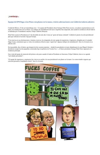 Equipo de EPN llega a Los Pinos con planos en la mano, e inicia adecuaciones con Calderón todavía adentro


Ciudad de México, 22 de oct (sinembargo.mx) – Un equipo del Presidente electo Enrique Peña Nieto recorre, con planos arquitectónicos en la
mano, las instalaciones de Los Pinos. Los trabajos de remodelación del nuevo inquilino han empezado, aún cuando la residencia oficial todavía
es habitada por el mandatario saliente, Felipe Calderón Hinojosa.

Peña Nieto asume la Presidencia el 1 de diciembre de este año. Como un “gesto de buena voluntad”, Calderón le prestó el avión presidencial
para que realizara el reciente viaje por Europa.

“Con reservas en sus declaraciones e intentos evasivos, los integrantes de este equipo de arquitectos e ingenieros, dirigidos por el contador
Edgar Acara, comentaron que su visita a la residencia oficial es para ‘supervisar’ algunas trabajos de remodelación”, dice La Jornada en su
edición web.

Ha trascendido, dice el diario, que después de dos sexenios panistas —donde los presidentes en turno abandonaron la casa Miguel Alemán y
decidieron ocupar las dos pequeñas construidas bajo el gobierno de Vicente Fox—, el futuro presidente Enrique Peña Nieto regresará a la
residencia principal.

Esta visita del grupo de transición del priísta se da justo cuando el todavía Presidente en funciones, Felipe Calderón, tiene en su agenda
“actividades personales”.

“El equipo de ingenieros y arquitectos fue visto en su arribo a la casa presidencial con planos en la mano. Los entrevistados negaron que
estuviera presente el mandatario electo”, dice La Jornada.
 