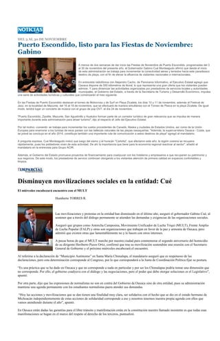 DEL 3 AL 30 DE NOVIEMBRE

Puerto Escondido, listo para las Fiestas de Noviembre:
Gabino
                                                 A menos de dos semanas de dar inicio las Fiestas de Noviembre de Puerto Escondido, programadas del 3
                                                 al 30 de noviembre del presente año, el Gobernador Gabino Cué Monteagudo afirmó que desde el inicio
                                                 de esta administración se trabaja para incrementar la conectividad aérea y terrestre hacia este paradisiaco
                                                 destino de playa, con el fin de elevar la afluencia de visitantes nacionales e internacionales.

                                                   En entrevista radiofónica con Alejandro Cacho, de Panorama Informativo, el Ejecutivo Estatal agregó que
                                                   Oaxaca dispone de 550 kilómetros de litoral, lo que representa una gran oferta que los visitantes pueden
                                                   admirar. Y para dinamizar las actividades organizadas por prestadores de servicios locales y autoridades
                                                   municipales, el Gobierno del Estado, a través de la Secretaría de Turismo y Desarrollo Económico, impulsa
una serie de actividades turísticas y culturales que comenzarán el mes siguiente.

En las Fiestas de Puerto Escondido destacan el torneo de Motocross y de Surf en Playa Zicatela, los días 10 y 11 de noviembre, además el Festival de
Jazz, en la localidad de Mazunte, del 16 al 18 de noviembre, que se efectuará de manera simultánea con el Torneo de Pesca en la playa Zicatela. De igual
modo, tendrá lugar un concierto de música con el grupo de pop OV7, el día 24 de noviembre.

"Puerto Escondido, Zipolite, Mazunte, San Agustinillo y Huatulco forman parte de un corredor turístico de gran relevancia que se impulsa de manera
importante durante esta administración para atraer turismo", dijo al respecto el Jefe del Ejecutivo Estatal.

Por tal motivo -comentó- se trabaja para incrementar los vuelos procedentes de Canadá, Alaska y ciudades de Estados Unidos, así como de la Unión
Europea para enamorar a los turistas de esos países con las bellezas naturales de las playas oaxaqueñas. "Además, la supercarretera Oaxaca - Costa, que
se prevé se concluya en el año 2014, constituye también una importante ruta de comunicación a estos destinos de playa" agregó el mandatario.

A pregunta expresa, Cué Monteagudo indicó que luego del sismo y el huracán "Carlotta", que afectaron este año, la región costera se recupera
rápidamente, pues los pobladores viven de esta actividad. De ahí la importancia que tiene para la economía regional reactivar al sector", añadió el
mandatario en la entrevista para Grupo ACIR.

Además, el Gobierno del Estado promueve proyectos de financiamiento para coadyuvar con los hoteleros y empresarios a que recuperen su patrimonio y
sus negocios. De este modo, los prestadores de servicio continúan otorgando a los visitantes atención de primera calidad en espacios confortables y
limpios.




Disminuyen movilizaciones sociales en la entidad: Cué
El miércoles encabezará encuentro con el MULT

                              Humberto TORRES R.



                              Las movilizaciones y protestas en la entidad han disminuido en el último año, aseguró el gobernador Gabino Cué, al
                              sostener que a través del diálogo permanente se atienden las demandas y exigencias de las organizaciones sociales.

                              Aseguró que grupos como Antorcha Campesina, Movimiento Unificador de Lucha Triqui (MULT), Frente Amplio
                              de Lucha Popular (FALP) y otras son organizaciones que trabajan en favor de la paz y armonía de Oaxaca, pero
                              admitió que existen otras que lamentablemente no y lo hacen con otros intereses.

                              A pocas horas de que el MULT marche por nuestra ciudad para conmemorar el segundo aniversario del homicidio
                              de su dirigente Heriberto Pazos Ortiz, confirmó que tras su movilización sostendrán una reunión con el Secretario
                              General de Gobierno y el próximo miércoles encabezará el encuentro.

Al referirse a la declaración de “Municipio Autónomo” en Santa María Chimalapa, el mandatario aseguró que es respetuoso de las
declaraciones, pero esta determinación corresponde al Congreso, por lo que corresponderá a la Junta de Coordinación Política fijar su postura.

“Es una práctica que se ha dado en Oaxaca y que no corresponde a nada en particular y por ser los Chimalapas podría tomar una dimensión que
no corresponde. Por ello, el gobierno coadyuva con el diálogo y las negociaciones, pero el poder que debe otorgar soluciones es el Legislativo”,
apuntó.

Por otra parte, dijo que las expresiones de normalistas no son en contra del Gobierno de Oaxaca sino de otra entidad, pues su administración
mantiene una agenda permanente con los estudiantes normalistas paera atender sus demandas.

 “Hoy las acciones y movilizaciones que se dan tienen una finalidad muy clara, ser solidarios con el hecho que se dio en el estado hermano de
Michoacán independientemente de estas acciones de solidaridad corresponde a eso y nosotros tenemos nuestra propia agenda con ellos que
vamos atendiendo durante el año”, apuntó.

En Oaxaca están dadas las garantías para el libre tránsito y manifestación están en la constitución nuestro llamado insistente es que todas esas
manifestaciones se hagan en el marco del respeto al derecho de los terceros, puntualizó.
 