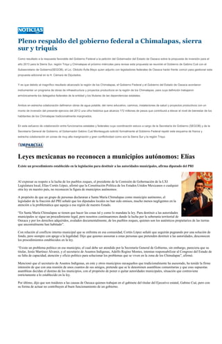 Pleno respaldo del gobierno federal a Chimalapas, sierra
sur y triquis
Como resultado a la respuesta favorable del Gobierno Federal a la petición del Gobernador del Estado de Oaxaca sobre la propuesta de inversión para el
año 2013 para la Sierra Sur, región Triqui y Chimalapas el próximo miércoles para revisar esta propuesta se reunirán el Gobierno de Gabino Cué con el
Subsecretario de Gobierno(SEGOB), el Lic. Obdulio Ávila Mayo quien adjunto con legisladores federales de Oaxaca harán frente común para gestionar esta
propuesta adicional en la H. Cámara de Diputados.


Y es que debido al magnífico resultado alcanzado la región de los Chimalapas, el Gobierno Federal y el Gobierno del Estado de Oaxaca acordaron
instrumentar un programa de obras de infraestructura y proyectos productivos en la región de los Chimalapas, para cuya definición trabajaron
armónicamente los delegados federales de la entidad y los titulares de las dependencias estatales.


Ambos en estrecha colaboración definieron obras de agua potable, del ramo educativo, caminos, instalaciones de salud y proyectos productivos con un
monto de inversión del presente ejercicio del 2012 una cifra histórica que alcanza 172 millones de pesos que contribuirá a elevar el nivel de bienestar de los
habitantes de los Chimalapas tradicionalmente marginados.


En este esfuerzo de colaboración entre funcionarios estatales y federales cuya coordinación estuvo a cargo de la Secretaría de Gobierno (SEGOB) y de la
Secretaría General de Gobierno, el Gobernador Gabino Cué Monteagudo solicitó formalmente al Gobierno Federal repetir este esquema de franca y
estrecha colaboración en zonas de muy alta marginación y gran conflictividad como son la Sierra Sur y la región Triqui.




Leyes mexicanas no reconocen a municipios autónomos: Elías
Existe un procedimiento establecido en la legislación para destituir a las autoridades municipales, afirma diputado del PRI



Al expresar su respeto a la lucha de los pueblos zoques, el presidente de la Comisión de Gobernación de la LXI
Legislatura local, Elías Cortés López, afirmó que la Constitución Política de los Estados Unidos Mexicanos o cualquier
otra ley en nuestro país, no reconocen la figura de municipios autónomos.

A propósito de que un grupo de personas declararan a Santa María Chimalapas como municipio autónomo, el
legislador de la fracción del PRI señaló que los diputados locales no han sido omisos, mucho menos negligentes en la
atención a la problemática que aqueja a esa región de nuestro Estado.

“En Santa María Chimalapas se tienen que hacer las cosas tal y como lo mandata la ley. Para destituir a las autoridades
municipales se sigue un procedimiento legal, pero nosotros continuaremos dando la lucha por la soberanía territorial de
Oaxaca y por los derechos adquiridos, avalados documentalmente, de los pueblos zoques, quienes son los auténticos propietarios de las tierras
que ancestralmente han habitado”.

Con relación al conflicto interno municipal que se enfrenta en esa comunidad, Cortés López señaló que seguirán pugnando por una solución de
fondo, pero siempre con apego a la legalidad. Dijo que quienes asesoran a estas personas que pretenden destituir a las autoridades, desconocen
los procedimientos establecidos en la ley.

“Existe un problema político en ese municipio, el cual debe ser atendido por la Secretaría General de Gobierno, sin embargo, pareciera que su
titular, Jesús Martínez Álvarez, y el secretario de Asuntos Indígenas, Adelfo Regino Montes, intentan responsabilizar al Congreso del Estado de
su falta de capacidad, atención y oficio político para solucionar los problemas que se viven en la zona de los Chimalapas”, afirmó.

Mencionó que el secretario de Asuntos Indígenas, en este y otros municipios oaxaqueños que tradicionalmente ha asesorado, ha tenido la firme
intensión de que con una reunión de unos cuantos de sus amigos, pretende que se le denominen asambleas comunitarias y que esas supuestas
asambleas decidan el destino de los municipios, con el propósito de poner o quitar autoridades municipales, situación que contraviene
estrictamente a lo establecido en la ley.

Por último, dijo que son traidores a las causas de Oaxaca quienes trabajan en el gabinete del titular del Ejecutivo estatal, Gabino Cué, pero con
su forma de actuar no contribuyen al buen funcionamiento de un gobierno.
 