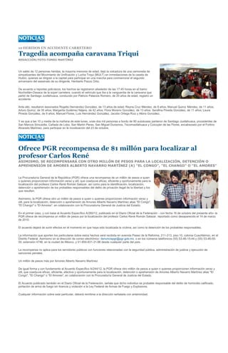 12 HERIDOS EN ACCIDENTE CARRETERO

Tragedia acompaña caravana Triqui
REDACCIÓN/FOTO:TOMÁS MARTÍNEZ



Un saldo de 12 personas heridas, la mayoría menores de edad, dejó la volcadura de una camioneta de
simpatizantes del Movimiento de Unificación y Lucha Triqui (MULT) en inmediaciones de la caseta de
Huitzo, quienes se dirigían a la capital para participar en una marcha para conmemorar el segundo
aniversario del asesinato de su dirigente, Heriberto Pazos Ortiz.

De acuerdo a reportes policíacos, los hechos se registraron alrededor de las 17:45 horas en el tramo
Nochixtlán-Oaxaca de la súper carretera, cuando el vehículo que iba a la vanguardia de la caravana que
partió de Santiago Juxtlahuaca, conducido por Patricio Palacios Romero, de 20 años de edad, registró un
accidente.

Ante ello, resultaron lesionados Rogelio Hernández González, de 13 años de edad; Reyna Cruz Méndez, de 8 años; Manuel Quiroz Méndez, de 11 años;
Arturo Quiroz, de 35 años; Margarita Gutiérrez Nájera, de 42 años; Flora Moreno González, de 13 años; Serafina Pineda González, de 11 años; Laura
Pineda González, de 9 años; Manuel Flores, Luis Hernández González, Jacobo Ortega Ruiz y Albira González.

Y es que a las 10 y media de la mañana de este lunes, unas dos mil personas a bordo de 80 autobuses partieron de Santiago Juxtlahuaca, procedentes de
San Marcos Sinicaxtla, Cañada de Lobo, San Martín Peras, San Miguel Duraznos, Tecomaxtlahuaca y Coicoyán de las Flores, encabezado por el Fortino
Alvarado Martínez, para participar en la movilización del 23 de octubre.




Ofrece PGR recompensa de $1 millón para localizar al
profesor Carlos René
ASIMISMO, SE RECOMPENSARÁ CON OTRO MILLÓN DE PESOS PARA LA LOCALIZACIÓN, DETENCIÓN O
APREHENSIÓN DE AMORES ALBERTO NAVARRO MARTÍNEZ (A) "EL CONGO", "EL CHANGO" O "EL AMORES"


La Procuraduría General de la República (PGR) ofrece una recompensa de un millón de pesos a quien
o quienes proporcionen información veraz y útil, que coadyuve eficaz, eficiente y oportunamente para la
localización del profesor Carlos René Román Salazar, así como para la identificación, localización,
detención o aprehensión de los probables responsables del delito de privación ilegal de la libertad y los
que resulten.

Asimismo, la PGR ofrece otro un millón de pesos a quien o quienes proporcionen información veraz y
útil, para la localización, detención o aprehensión de Amores Alberto Navarro Martínez alias "El Congo",
"El Chango" o "El Amores", en colaboración con la Procuraduría General de Justicia del Estado.

En el primer caso, y con base al Acuerdo Específico A/260/12, publicado en el Diario Oficial de la Federación - con fecha 16 de octubre del presente año- la
PGR ofrece de recompensa un millón de pesos por la localización del profesor Carlos René Román Salazar, reportado como desaparecido el 14 de marzo
de 2010.

El acuerdo dejará de surtir efectos en el momento en que haya sido localizada la víctima, así como la detención de los probables responsables.

La información que aporten los particulares sobre estos hechos será recibida en avenida Paseo de la Reforma, 211-213, piso 10, colonia Cuauhtémoc, en el
Distrito Federal. Asimismo en la dirección de correo electrónico: denunciapgr@pgr.gob.mx, o en los números telefónicos (55) 53-46-15-44 y (55) 53-46-00-
00, extensión 4748, en la ciudad de México, y 01-800-831-31-96 desde cualquier parte del país.

La recompensa no aplica para los servidores públicos con funciones relacionadas con la seguridad pública, administración de justicia y ejecución de
sanciones penales.

Un millón de pesos más por Amores Alberto Navarro Martínez

De igual forma y con fundamento al Acuerdo Específico A/244/12, la PGR ofrece otro millón de pesos a quien o quienes proporcionen información veraz y
útil, que coadyuve eficaz, eficiente, efectiva y oportunamente para la localización, detención o aprehensión de Amores Alberto Navarro Martínez alias "El
Congo", "El Chango" o "El Amores", en colaboración con la Procuraduría General de Justicia del Estado.

El Acuerdo publicado también en el Diario Oficial de la Federación, señala que dicho individuo es probable responsable del delito de homicidio calificado,
portación de arma de fuego sin licencia y violación a la Ley Federal de Armas de Fuego y Explosivos.

Cualquier información sobre este particular, deberá remitirse a la dirección señalada con anterioridad.
 