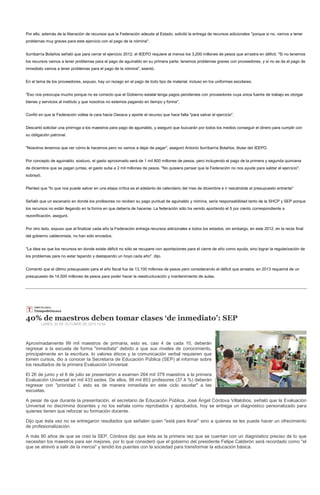 Por ello, además de la liberación de recursos que la Federación adeuda al Estado, solicitó la entrega de recursos adicionales "porque si no, vamos a tener
problemas muy graves para este ejercicio con el pago de la nómina".


Iturribarría Bolaños señaló que para cerrar el ejercicio 2012, el IEEPO requiere al menos los 3,200 millones de pesos que arrastra en déficit. "Si no tenemos
los recursos vamos a tener problemas para el pago de aguinaldo en su primera parte; tenemos problemas graves con proveedores, y si no se da el pago de
inmediato vamos a tener problemas para el pago de la nómina", asentó.


En el tema de los proveedores, expuso, hay un rezago en el pago de todo tipo de material, incluso en los uniformes escolares.


"Eso nos preocupa mucho porque no es correcto que el Gobierno estatal tenga pagos pendientes con proveedores cuya única fuente de trabajo es otorgar
bienes y servicios al instituto y que nosotros no estemos pagando en tiempo y forma".


Confió en que la Federación voltee la cara hacia Oaxaca y aporte el recurso que hace falta "para salvar el ejercicio".


Descartó solicitar una prórroga a los maestros para pago de aguinaldo, y aseguró que buscarán por todos los medios conseguir el dinero para cumplir con
su obligación patronal.


"Nosotros tenemos que ver cómo le hacemos pero no vamos a dejar de pagar", aseguró Antonio Iturribarría Bolaños, titular del IEEPO.


Por concepto de aguinaldo, sostuvo, el gasto aproximado será de 1 mil 800 millones de pesos, pero incluyendo el pago de la primera y segunda quincena
de diciembre que se pagan juntas, el gasto sube a 2 mil millones de pesos. "No quisiera pensar que la Federación no nos ayude para saldar el ejercicio",
subrayó.


Planteó que "lo que nos puede salvar en una etapa crítica es el adelanto de calendario del mes de diciembre e ir rascándole al presupuesto entrante"


Señaló que un escenario en donde los profesores no reciben su pago puntual de aguinaldo y nómina, sería responsabilidad tanto de la SHCP y SEP porque
los recursos no están llegando en la forma en que debería de hacerse. La federación sólo ha venido aportando el 5 por ciento correspondiente a
rezonificación, aseguró.


Por otro lado, expuso que al finalizar cada año la Federación entrega recursos adicionales a todos los estados; sin embargo, en este 2012, en la recta final
del gobierno calderonista, no han sido enviados.


"La idea es que los recursos en donde existe déficit no sólo se recupere con aportaciones para el cierre de año como ayuda, sino lograr la regularización de
los problemas para no estar tapando y destapando un hoyo cada año", dijo.


Comentó que el último presupuesto para el año fiscal fue de 13,100 millones de pesos pero considerando el déficit que arrastra, en 2013 requerirá de un
presupuesto de 14,500 millones de pesos para poder hacer la reestructuración y mantenimiento de aulas.




40% de maestros deben tomar clases ‘de inmediato’: SEP
        LUNES, 22 DE OCTUBRE DE 2012 13:54




Aproximadamente 99 mil maestros de primaria, esto es, casi 4 de cada 10, deberán
regresar a la escuela de forma "inmediata" debido a que sus niveles de conocimiento,
principalmente en la escritura, lo valores éticos y la comunicación verbal requieren que
tomen cursos, dio a conocer la Secretaría de Educación Pública (SEP) al informar sobre
los resultados de la primera Evaluación Universal.

El 26 de junio y el 6 de julio se presentaron a examen 264 mil 379 maestros a la primera
Evaluación Universal en mil 433 sedes. De ellos, 98 mil 853 profesores (37.4 %) deberán
regresar con "prioridad I, esto es de manera inmediata en este ciclo escolar" a las
escuelas.

A pesar de que durante la presentación, el secretario de Educación Pública, José Ángel Córdova Villalobos, señaló que la Evaluación
Universal no discrimina docentes y no los señala como reprobados y aprobados, hoy se entrega un diagnóstico personalizado para
quienes tienen que reforzar su formación docente.

Dijo que ésta vez no se entregaron resultados que señalen quien "está para llorar" sino a quienes se les puede hacer un ofrecimiento
de profesionalización.

A más 90 años de que se creó la SEP, Córdova dijo que ésta es la primera vez que se cuentan con un diagnóstico preciso de lo que
necesitan los maestros para ser mejores, por lo que consideró que el gobierno del presidente Felipe Calderón será recordado como "el
que se atrevió a salir de la inercia" y tendió los puentes con la sociedad para transformar la educación básica.
 