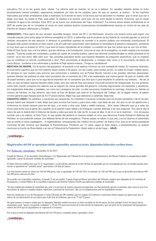 educativa. Por si no les queda claro, añade: "La reforma está en marcha, no se va a detener. En aquellos estados donde no hubo
levantamiento censal completo, seguiremos insistiendo por bien de los estados, pero los que no quieran, al averno… Si los machitos
liderzuelos que andan arrebatando aulas a madrazos no lo toman en serio; si los locos que los secundan no meditan, que ni crean que van a
llegar muy lejos. Su padre el Peje, está pelas. Si regresa a la escena, será para ver los toros desde la barrera. Entonces, que le vayan
midiendo el agua a los camotes. Para 2015 ya se fueron sus protectores del Yepo. Entonces? "La nómina ahora estará centralizada en la
SEP de suerte que de no completar el censo en esos estados tendría consecuencias lamentablemente severas en contra de los ojos de
Pancha de Oaxaca, Michoacán y Chiapas.
DEMAGOGO.- Pena ajena da ese senador apantalla tarugos, traído del DF o de Michoacán: anuncia una bizarra lucha para lograr una
consulta popular para echar abajo la reforma energética en 2015, a sabiendas que el proyecto de ley federal de consulta popular no prevé el
carácter revocatorio de ese ejercicio ni tampoco la posibilidad expresa de someter a la opinión pública una enmienda constitucional. El
taruguito éste quiere montarse en este macho y de ahí salir bien posicionado para reclamar la candidatura al gobierno oaxaqueño, pensando
el muy iluso que va arrasar en 2016 y que será el nuevo mandamás de la entidad. La cuestión es que hay bobos que se van con la finta…
Sabe el Cara Sucia, que a él me refiero, que las reformas a la Constitución, como es el caso de la energética, no están sujetas a la consulta
popular. "Toda ley puede ser consultada y puede ser sujeta de consulta pública, (pero) las reformas constitucionales no están previstas en la
misma", se lo han dicho. Más claro aún: "las consultas populares tienen que hacerse alrededor de preguntas específicas, que no implican
que se modifique un artículo constitucional u otro". Pero escúchenlo al desgraciado -y manejen esto como si lo escucharan de labios de
Laura Bozzo-, condenar a los reformistas y sentirse el Peje tarasco-mexica. ¡Tenga su candidatura!
MENTADA DE MADRE.- Es la opinión del populacho: el aumento a los salarios mínimos, es una mentada de madre. En números redondos,
el incremento significó que los mini salarios hayan subido 2.55 pesos, con los cuales, para acabar pronto, no sales de ningún maldito apuro.
En tiempos en que nuestro país anuncia que comenzará a codearse con el Primer Mundo merced a las grandes reformas alcanzadas,
quienes diseñan las políticas en este rubro acordaron dar un aumento de 3.9% a los asalariados que menos ganan. Ni para un maldito rollo
de papel sanitario, para que no se oiga fea la expresión de mi compadre que dice que ni para limpiarse el cubanito soy señores… No sé, la
neta, en qué se basen quienes deciden estas cosas, pero por vida de Dios que parece una burla aumento tan desgraciado. Es una grosería,
sobre todo cuando comparas los salarios que se asignan los cacas grandes del gobierno, incluidos lógicamente, los diputados y senadores,
los magistrados federales y estatales, así como los consejeros de todo. La alta burocracia chutándose la marmaja, mientras los demás se
mueren de hambre, no hay derecho. Ipso facto el Dos de Bastos que está en la Secretaría del Trabajo, dio la alegre noticia: el salario
mínimo general para Oaxaca será de 63.77 pesos diarios. Mejor hay que dedicarse a carterista. Deja más.
SABADITO LINDO.- Es sabadiux y comienzan las vacaciones. Es menester ir haciendo condición para los brindis navideños y de fin de año,
porque habrá que despedir a este añejo que para muchos fue bueno y para otros malo, cual debe de yes. Así que no se me apachurren y
mirémonos en donde siempre para las de rigor, y en tanto a otra cosa, frágil y volátil mariposa… Dice Javier Villacaña que va a estar ojo
avizor para evitar que la gente de Luisjulián se la quieren hacer tablas y le entreguen cuentas distintas a las que pregonan. Eso que le dijo el
vasco de que le dejará sólo 8 melones de deuda y sabe que será de más de 40, lo puso al alba. A ver si no se lo duermen… Con el payaso
number one a la cabeza, el Dirty Face, lo que queda del perderé en Oaxaca instaló un circo que denomina Frente Estatal en Defensa del
Petróleo, el cual pretende realizar una defensa férrea de los energéticos. Pobres weyes no saben ni que pex y se los duerme el atarantado
que se siente el nuevo pejelagarto… A regañadientes, simpatizantes del “médico de los pobres” de Salina Cruz, que ya se sentía presidente
municipal de allá, tuvieron que desalojar la Panamericana. Perdieron por 15 votos, según la Sala Jalapa, y ensoberbecidos no quieren
reconocer el triunfo de Rosa Nadie y se van al Tribunal de la Federación. Quién sabe si se les haga… ABUR.

Magistrados del DF se aprueban doble aguinaldo; mientras tanto, diputados federales reciben bono
Por: Redacción / Sinembargo - diciembre 22 de 2013
Ciudad de México, 22 de diciembre (SinEmbargo).- Los Magistrados del Tribunal de lo Contencioso Administrativo del Distrito Federal se autoaprobaron doble
aguinaldo, a pesar de presumir medidas de austeridad.
El diario Reforma publica hoy que los 21 magistrados y su presidenta, además de recibir 40 días de aguinaldo que les corresponde por ley, en octubre pasado ellos
mismo se aprobaron un “estímulo anual” equivalente a 30 días de salario.
Los funcionarios tienen un salario de 148 mil 980 pesos, más su aguinaldo, de 198 mil 520 y el estímulo, de 148 mil 980, por lo que en diciembre percibieron 496
mil 480 pesos cada uno de ellos.
De acuerdo con el periódico capitalino, el pasado 21 de noviembre, Yasmín Esquivel Mossa, presidente del Tribunal, aseguró ante diputados de la Comisión de
Presupuesto y Cuenta Pública de la Asamblea Legislativa del Distrito Federal (ALDF) que aplicaron medidas de austeridad.
“Se han establecido medidas de austeridad que, pese a lo precario de nuestra situación presupuestal, nos han permitido generar economías, tales como lo son el no
incremento de salarios a mandos medios, superiores y personal de estructura”, dijo en su comparecencia ante los legisladores locales.
Reforma señala que la Ley de Presupuesto y Gasto Eficiente del DF establece que los órganos de Gobierno y autónomos deben regular sus gastos para que el
salario de sus funcionarios no sea mayor que el del Jefe de Gobierno, que es de 75 mil 52 pesos.
De igual manera, el rotativo señala que los diputados federales también tuvieron un bono navideño de 84 mil pesos, de esta cantidad 38 mil 363 pesos fueron
etiquetados como “apoyo a la gestión ciudadana” y 45 mil 522 pesos provienen de la devolución de impuestos y que son parte de los remanentes del presupuesto
interno del 2010 que los legisladores no regresaron a Tesorería.
Por lo que en total los diputados percibieron 403 mil 478 pesos, contando salario, aguinaldo y bono.

 