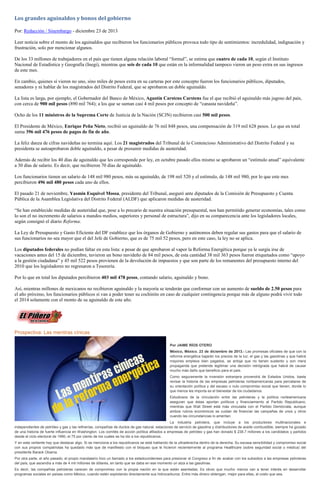 Los grandes aguinaldos y bonos del gobierno
Por: Redacción / Sinembargo - diciembre 23 de 2013
Leer noticia sobre el monto de los aguinaldos que recibieron los funcionarios públicos provoca todo tipo de sentimientos: incredulidad, indignación y
frustración, solo por mencionar algunos.
De los 33 millones de trabajadores en el país que tienen alguna relación laboral “formal”, se estima que cuatro de cada 10, según el Instituto
Nacional de Estadística y Geografía (Inegi), mientras que seis de cada 10 que están en la informalidad tampoco vieron un peso extra en sus ingresos
de este mes.
En cambio, quienes sí vieron no uno, sino miles de pesos extra en su carteras por este concepto fueron los funcionarios públicos, diputados,
senadores y ni hablar de los magistrados del Distrito Federal, que se aprobaron un doble aguinaldo.
La lista es larga, por ejemplo, el Gobernador del Banco de México, Agustín Carstens Carstens fue el que recibió el aguinaldo más jugoso del país,
con cerca de 900 mil pesos (890 mil 764); a los que se suman casi 4 mil pesos por concepto de “canasta navideña”.
Ocho de los 11 ministros de la Suprema Corte de Justicia de la Nación (SCJN) recibieron casi 500 mil pesos.
El Presidente de México, Enrique Peña Nieto, recibió un aguinaldo de 76 mil 848 pesos, una compensación de 319 mil 628 pesos. Lo que en total
suma 396 mil 476 pesos de pagos de fin de año.
La feliz danza de cifras navideñas no termina aquí. Los 21 magistrados del Tribunal de lo Contencioso Administrativo del Distrito Federal y su
presidenta se autoaprobaron doble aguinaldo, a pesar de presumir medidas de austeridad.
Además de recibir los 40 días de aguinaldo que les corresponde por ley, en octubre pasado ellos mismo se aprobaron un “estímulo anual” equivalente
a 30 días de salario. Es decir, que recibieron 70 días de aguinaldo.
Los funcionarios tienen un salario de 148 mil 980 pesos, más su aguinaldo, de 198 mil 520 y el estímulo, de 148 mil 980, por lo que este mes
percibieron 496 mil 480 pesos cada uno de ellos.
El pasado 21 de noviembre, Yasmín Esquivel Mossa, presidente del Tribunal, aseguró ante diputados de la Comisión de Presupuesto y Cuenta
Pública de la Asamblea Legislativa del Distrito Federal (ALDF) que aplicaron medidas de austeridad.
“Se han establecido medidas de austeridad que, pese a lo precario de nuestra situación presupuestal, nos han permitido generar economías, tales como
lo son el no incremento de salarios a mandos medios, superiores y personal de estructura”, dijo en su comparecencia ante los legisladores locales,
según consignó el diario Reforma.
La Ley de Presupuesto y Gasto Eficiente del DF establece que los órganos de Gobierno y autónomos deben regular sus gastos para que el salario de
sus funcionarios no sea mayor que el del Jefe de Gobierno, que es de 75 mil 52 pesos, pero en este caso, la ley no se aplica.
Los diputados federales no podían faltar en esta lista: a pesar de que aprobaron al vapor la Reforma Energética porque ya le surgía irse de
vacaciones antes del 15 de diciembre, tuvieron un bono navideño de 84 mil pesos, de esta cantidad 38 mil 363 pesos fueron etiquetados como “apoyo
a la gestión ciudadana” y 45 mil 522 pesos provienen de la devolución de impuestos y que son parte de los remanentes del presupuesto interno del
2010 que los legisladores no regresaron a Tesorería.
Por lo que en total los diputados percibieron 403 mil 478 pesos, contando salario, aguinaldo y bono.
Así, mientras millones de mexicanos no recibieron aguinaldo y la mayoría se tenderán que conformar con un aumento de sueldo de 2.50 pesos para
el año próximo, los funcionarios públicos sí van a poder tener su cochinito en caso de cualquier contingencia porque más de alguno podrá vivir todo
el 2014 solamente con el monto de su aguinaldo de este año.

Prospectiva: Las mentiras cínicas
Por JAIME RÍOS OTERO
México, México. 23 de diciembre de 2013.- Las promesas oficiales de que con la
reforma energética bajarán los precios de la luz, el gas y las gasolinas y que habrá
mayores empleos bien pagados, se antoja que no tienen sustento y son mera
propaganda que pretende legitimar una decisión retrógrada que habrá de causar
mucho más daño que beneficio para el país.
Como seguramente la inversión extranjera provendrá de Estados Unidos, basta
revisar la historia de las empresas petroleras norteamericanas para percatarse de
su orientación política y del escaso o nulo compromiso social que tienen, donde lo
que menos les importa es el bienestar de los ciudadanos.
Estudiosos de la vinculación entre las petroleras y la política norteamericana
aseguran que éstas aportan políticos y financiamiento al Partido Republicano,
mientras que Wall Street está más vinculada con el Partido Demócrata, aunque
ambos rubros económicos se cuidan de financiar las campañas de unos y otros
cuando las circunstancias lo ameritan.
La industria petrolera, que incluye a los productores multinacionales e
independientes de petróleo y gas y las refinerías, compañías de ductos de gas natural, estaciones de servicio de gasolina y distribuidores de aceite combustible, siempre ha gozado
de una historia de fuerte influencia en Washington. Los comités de acción política afiliados a empresas de petróleo y gas han donado $ 238.7 millones a los candidatos y partidos
desde el ciclo electoral de 1990, el 75 por ciento de los cuales se ha ido a los republicanos.
Y en esta vertiente hay que destacar algo. Si se menciona a los republicanos se está hablando de la ultraderecha dentro de la derecha. Su escasa sensibilidad y compromiso social
con sus propios compatriotas ha quedado más que de manifiesto con el bloqueo que le hicieron recientemente al programa Healthcare (sobre seguridad social o médica) del
presidente Barack Obama.
Por otra parte, el año pasado, el propio mandatario hizo un llamado a los estadounidenses para presionar al Congreso a fin de acabar con los subsidios a las empresas petroleras
del país, que ascendía a más de 4 mil millones de dólares, en tanto que se daba en ese momento un alza a las gasolinas.
Es decir, las compañías petroleras carecen de compromiso con la propia nación en la que están asentadas. Es obvio que mucho menos van a tener interés en desarrollar
programas sociales en países como México, cuando estén explotando directamente sus hidrocarburos. Entre más dinero obtengan, mejor para ellas, al costo que sea.

 