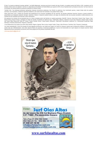 El libro “La manera occidental de extraer petróleo”, de Adolfo Maldonado, menciona que tras la invasión de Irak a Kuwait, y la posterior guerra del Golfo en 1991, el gobierno de los
Estados Unidos tiene una obsesión: disminuir su dependencia del petróleo de Oriente Medio que suponía el 30% de sus importaciones a principios de ese año. Con ese motivo se
ha centrado una intensa política de extracción petrolera en América Latina.
También dice: “Las empresas petroleras representan intereses económicos poderosos, han influido en gobiernos, han incentivado guerras, creado límites entre los pueblos
hermanos, han impulsado y sostenido regímenes totalitarios, pero sobre todo han levantado a los pueblos frente a ellas…”
Sobre esta forma cruel y violenta de proceder para apoderarse de los recursos energéticos de las naciones, las grandes petroleras financian inclusive a grupos armados o
paramilitares que desplazan población aborigen, asesinan a líderes o masacran pueblos enteros y da luego una exhaustiva lista de los países sometidos a estas presiones y los
nombres de las compañías que financian a esos mercenarios.
Ahí aparecen los nombres de las empresas que en un futuro inmediato serán nota familiar en nuestros panoramas: Shell,BP, Chevron, Esso-Exxon, Dupont, Erap, Texaco, Total,
Branch Mining, Branch Energy y Heritage Oil, Arakis de Canadá, Occidental de California (Oxy), TotalFinaElf, UNOCAL, Myanmar Oil and Gas Enterprise, Edward Callan Interest
(de Texas), Basic Resources, Getty Oil, Texaco, Texaco Canadá, Amoco, Texas Eastern, Monsanto, TotalFinaElf, International, Halliburton Co., Shenandoah Guatemala, Saga
Petroleum, Petrolera Internacional, Hispanoil y Petrobras.
Y las poblaciones de los países que sufren estos asedios, Nigeria, Uganda, Sierra Leona, Angola, Sudán, Congo, India, Birmania, Colombia, Perú, Panamá y Guatemala.
Con estos antecedentes y forma de proceder de esos gigantes económicos ¿es creíble que vengan con buena fe a generar riqueza para el desarrollo de México? Difícilmente se
puede creer eso. Definitivamente, como dicen algunos líderes de izquierda y numerosos académicos, lo que se ha consumado es un gran saqueo a la riqueza nacional, donde
seguramente tienen participación económica como socios algunos de los políticos importantes del país.
columnaprospectiva@gmail.com

www.surfolasaltas.com

 