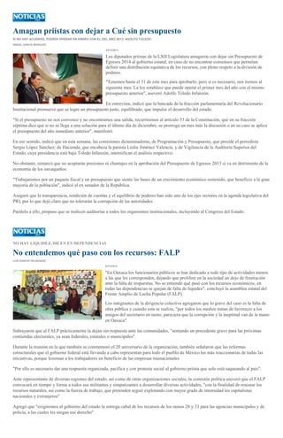 Amagan priístas con dejar a Cué sin presupuesto
SI NO HAY ACUERDO, PODRÍA OPERAR EN ENERO CON EL DEL AÑO 2013: ADOLFO TOLEDO
ISMAEL GARCÍA MORALES
23/12/2013

Los diputados priístas de la LXII Legislatura amagaron con dejar sin Presupuesto de
Egresos 2014 al gobierno estatal, en caso de no encontrar consensos que permitan
definir una distribución equitativa de los recursos, con pleno respeto a la división de
poderes.
"Tenemos hasta el 31 de este mes para aprobarlo, pero si es necesario, nos iremos al
siguiente mes. La ley establece que puede operar el primer mes del año con el mismo
presupuesto anterior", aseveró Adolfo Toledo Infanzón.
En entrevista, indicó que la bancada de la fracción parlamentaria del Revolucionario
Institucional promueve que se logre un presupuesto justo, equilibrado, que impulse el desarrollo del estado.
"Si el presupuesto no nos convence y no encontramos una salida, recurriremos al artículo 53 de la Constitución, que en su fracción
séptima dice que si no se llega a una solución para el último día de diciembre, se prorroga un mes más la discusión o en su caso se aplica
el presupuesto del año inmediato anterior", manifestó.
En ese sentido, indicó que en esta semana, las comisiones dictaminadoras, de Programación y Presupuesto, que preside el perredista
Sergio López Sánchez; de Hacienda, que encabeza la panista Leslie Jiménez Valencia, y de Vigilancia de la Auditoría Superior del
Estado, cuya presidencia está bajo Toledo Infanzón, intensifican el análisis respectivo.
No obstante, remarcó que no aceptarán presiones ni chantajes en la aprobación del Presupuesto de Egresos 2013 si va en detrimento de la
economía de los oaxaqueños.
"Trabajaremos por un paquete fiscal y un presupuesto que siente las bases de un crecimiento económico sostenido, que beneficie a la gran
mayoría de la población", indicó el ex senador de la República.
Aseguró que la transparencia, rendición de cuentas y el equilibrio de poderes han sido uno de los ejes rectores en la agenda legislativa del
PRI, por lo que dejó claro que no tolerarán la corrupción de las autoridades.
Paralelo a ello, propuso que se realicen auditorías a todos los organismos institucionales, incluyendo al Congreso del Estado.

NO HAY LIQUIDEZ, DICEN EN DEPENDENCIAS

No entendemos qué paso con los recursos: FALP
LUIS IGNACIO VELÁSQUEZ
22/12/2013

"En Oaxaca los funcionarios públicos se han dedicado a todo tipo de actividades menos
a las que les corresponden, dejando que prolifere en la sociedad un dejo de frustración
ante la falta de respuestas. No se entiende qué pasó con los recursos económicos, en
todas las dependencias se quejan de falta de liquidez", concluyó la asamblea estatal del
Frente Amplio de Lucha Popular (FALP).
Los integrantes de la dirigencia colectiva agregaron que lo grave del caso es la falta de
obra pública y cuando esta se realiza, "por todos los medios tratan de favorecer a los
amigos del secretario en turno, pareciera que la corrupción y la ineptitud van de la mano
en Oaxaca".
Subrayaron que al FALP prácticamente la dejan sin respuesta ante las comunidades, "sentando un precedente grave para las próximas
contiendas electorales, ya sean federales, estatales o municipales".
Durante la reunión en la que también se conmemoró el 20 aniversario de la organización, también señalaron que las reformas
estructurales que el gobierno federal está llevando a cabo representan para todo el pueblo de México las más reaccionarias de todas las
iniciativas, porque lesionan a los trabajadores en beneficio de las empresas trasnacionales.
"Por ello es necesario dar una respuesta organizada, pacífica y con protesta social al gobierno priísta que solo está saqueando al país".
Ante representante de diversas regiones del estado, así como de otras organizaciones sociales, la comisión política aseveró que el FALP
convocará en tiempo y forma a todos sus militantes y simpatizantes a desarrollar diversas actividades, "con la finalidad de rescatar los
recursos naturales, así como la fuerza de trabajo, que pretenden seguir explotando con mayor grado de intensidad los capitalistas
nacionales y extranjeros"
Agregó que "exigiremos al gobierno del estado la entrega cabal de los recursos de los ramos 28 y 33 para las agencias municipales y de
policía, a las cuales les niegan ese derecho".

 