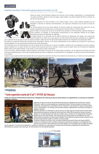 Sospechan que Marco Tulio presta equipo policial anti motín a la S-22
Domingo, 22 de Diciembre de 2013 11:28 Periódico Tiempo Justicia

Oaxaca de Juárez, 22 de diciembre. Maestros de la Sección 22 han utilizado, impunemente, en enfrentamientos
con padres de familia, además de armas de fuego, equipo robado a las policías Federal Preventiva y Estatal, sin
que les sean decomisados.
Escudos protectores de la Policía Federal y de la Policía Estatal, cascos y hasta chalecos blindados que han
despojado a efectivos en anteriores enfrentamientos, son usados por elementos de la 22 para el rescate de
escuelas.
Las mismas gráficas que se han hecho públicas en diversos medios de comunicación dan cuenta del uso de
escudos recuperados de enfrentamientos con elementos de la Policía Federal y la Policía Estatal.
Desde el 2006, los maestros de la Sección 22 del SNTE han detenido en enfrentamientos a policías estatales en
varias ocasiones; sin embargo, en innumerables confrontaciones se han apoderado también de los equipos
antimotines que portan los elementos de seguridad.
En ninguna ocasión se ha informado que los policías denuncien la desaparición del equipo, salvo cuando hay
armas de fuego de por medio, por lo que cada vez son más los pertrechos policiacos utilizados por el magisterio
para apoderarse de las escuelas en poder de padres de familia y maestros de la Sección 59 del Sindicato Nacional de Trabajadores de la Educación (SNTE).
De acuerdo con padres de familia del municipio de San Pedro Mártir, Ocotlán, en el último enfrentamiento con los maestros de la Sección 59, varios de los
docentes llegaron con cascos de policías preventivos para evitar descalabros.
Es de señalarse que en el enfrentamiento ocurrido el pasado 28 de noviembre en la colonia Los Ángeles, profesores de la 22 despojaron de varios escudos a
policías estatales con los cuales cubrieron los cuerpos de dos personas que fueron retenidas. A pesar de que el propio titular de la Secretaría de Seguridad
Pública, Marco Tulio López Escamilla, se dio cuenta, no hizo nada por exigir su devolución.
El uso de escudos, chalecos antibala y toletes también ha provocado la irritación de los mismos padres de familia y de los maestros de la Sección 59, sobre
todo porque sospechan que en varios casos el equipo policial que utiliza el magisterio no necesariamente fue despojado a los policías durante enfrentamientos
en la entidad.
A pesar de que la policía estatal está enterada del uso de equipo de la policía en las filas de los maestros de la Sección 22, a la fecha no se han presentado
denuncias y mucho menos se ha tratado de decomisar el equipo en poder del magisterio.

“Acto represivo carta de Cué”: SNTE de Oaxaca
El líder de la Sección 59 del Sindicato Nacional de Trabajadores de la Educación dijo que están abiertos a la regularización, si el proceso es equitativo
y apegado a derecho.
(Agencias) El líder de la Sección 59 del Sindicato Nacional de Trabajadores de la Educación, Joaquín
Echeverría, calificó la circular expedida por el gobernador Gabino Cué para empezar a sancionar a los
antiparistas, principalmente a los profesores que se introduzcan a las escuelas sin plaza correspondiente,
como un acto represivo. Sin embargo, dijo que están abiertos a regularizarse si el proceso es equitativo y
apegado a derecho.
Asimismo demandó a la Federación su apoyo para que se haga cargo de la tutela de las escuelas donde
esta gremial tiene presencia, advirtiendo que se trata de al menos 500 escuelas son las que se quieren
disolver con la declarada guerra de Cué a los maestros que sí cumplen con su trabajo frente a los grupos.
Señaló que son poco más de siete 1,500 alumnos los que podrían quedar en la indefensión por esta
determinación del Gobierno de Oaxaca para inhabilitar a los profesores sustitutos porque la mayoría de las
escuelas donde imparten clases no cuentan con clave escolar.
El viernes el Gobierno de Gabino Cué y el Instituto Estatal de Educación Pública de Oaxaca (IEEPO)
emitieron un acuerdo en el que se notifican sanciones a maestros que sustituyen a los integrantes de la
sección 22 de la CNTE. Dicha notificación da 30 días hábiles a los involucrados para que dejen de prestar
servicio educativo. "En caso de incumplimiento u omisión a lo señalado con anterioridad, se iniciarán ante las instancias competentes los procedimientos
administrativos y penales a que haya lugar, de conformidad con la normatividad aplicable".

 