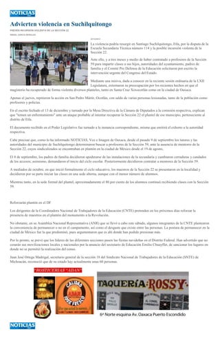 Advierten violencia en Suchilquitongo
PREVÉN INCURSIÓN VIOLENTA DE LA SECCIÓN 22
ISMAEL GARCÍA MORALES
22/12/2013

La violencia podría resurgir en Santiago Suchilquitongo, Etla, por la disputa de la
Escuela Secundaria Técnica número 114 y la posible incursión violenta de la
Sección 22.
Ante ello, y a tres meses y medio de haber contratado a profesores de la Sección
59 para impartir clases a sus hijos, autoridades del ayuntamiento, padres de
familia y el Comité Pro Defensa de la Educación solicitaron por escrito la
intervención urgente del Congreso del Estado.
Mediante una misiva, dada a conocer en la reciente sesión ordinaria de la LXII
Legislatura, externaron su preocupación por los recientes hechos en que el
magisterio ha recuperado de forma violenta diversos planteles, tanto en Santa Cruz Xoxocotlán como en la ciudad de Oaxaca.
Apenas el jueves, repitieron la acción en San Pedro Mártir, Ocotlán, con saldo de varias personas lesionadas, tanto de la población como
profesores y policías.
En el escrito fechado el 13 de diciembre y turnado por la Mesa Directiva de la Cámara de Diputados a la comisión respectiva, explican
que "temen un enfrentamiento" ante un ataque probable al intentar recuperar la Sección 22 el plantel de ese municipio, perteneciente al
distrito de Etla.
El documento recibido en el Poder Legislativo fue turnado a la instancia correspondiente, misma que emitirá el exhorto a la autoridad
respectiva.
Cabe precisar que, como lo ha informado NOTICIAS, Voz e Imagen de Oaxaca, desde el pasado 9 de septiembre los tutores y las
autoridades del municipio de Suchilquitongo determinaron buscar a profesores de la Sección 59, ante la ausencia de mentores de la
Sección 22, cuyos sindicalizados se encontraban en plantón en la ciudad de México desde el 19 de agosto,
El 8 de septiembre, los padres de familia decidieron apoderarse de las instalaciones de la secundaria y cambiaron cerraduras y candados
de los accesos; asimismo, demandaron el inicio del ciclo escolar. Posteriormente decidieron contratar a mentores de la Sección 59.
A mediados de octubre, en que inició formalmente el ciclo educativo, los maestros de la Sección 22 se presentaron en la localidad y
decidieron por su parte iniciar las clases en una sede alterna, aunque con el menor número de alumnos.
Mientras tanto, en la sede formal del plantel, aproximadamente el 80 por ciento de los alumnos continuó recibiendo clases con la Sección
59.

Reforzarán plantón en el DF
Los dirigentes de la Coordinadora Nacional de Trabajadores de la Educación (CNTE) pretenden en los próximos días reforzar la
presencia de maestros en el plantón del monumento a la Revolución.
No obstante, en su Asamblea Nacional Representativa (ANR) que se llevó a cabo este sábado, algunos integrantes de la CNTE plantearon
la conveniencia de permanecer o no en el campamento, así como el desgaste que existe entre las personas. La postura de permanecer en la
ciudad de México fue la que predominó, pues argumentaron que es ahí donde han podido presionar más.
Por lo pronto, se prevé que los líderes de las diferentes secciones pasen las fiestas navideñas en el Distrito Federal. Han advertido que no
cesarán sus movilizaciones locales y nacionales por la anuncio del secretario de Educación Emilio Chuayffet, de sancionar los lugares en
donde no se permitió la realización del censo.
Juan José Ortega Madrigal, secretario general de la sección 18 del Sindicato Nacional de Trabajadores de la Educación (SNTE) de
Michoacán, reconoció que de su estado hay actualmente unas 60 personas.

 