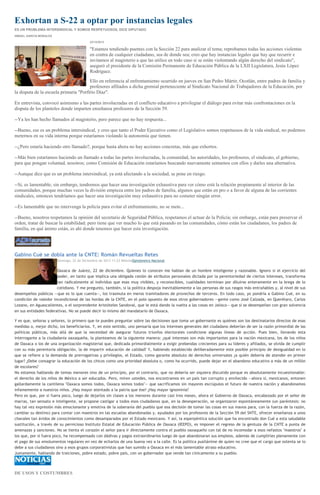 Exhortan a S-22 a optar por instancias legales
ES UN PROBLEMA INTERSINDICAL Y SOMOS RESPETUOSOS, DICE DIPUTADO
ISMAEL GARCÍA MORALES
23/12/2013

"Estamos tendiendo puentes con la Sección 22 para analizar el tema; reprobamos todas las acciones violentas
en contra de cualquier ciudadano, sea de donde sea; creo que hay instancias legales que hay que recurrir e
invitamos al magisterio a que las utilice en todo caso si se están violentando algún derecho del sindicato",
aseguró el presidente de la Comisión Permanente de Educación Pública de la LXII Legislatura, Jesús López
Rodríguez.
Ello en referencia al enfrentamiento ocurrido en jueves en San Pedro Mártir, Ocotlán, entre padres de familia y
profesores afiliados a dicha gremial perteneciente al Sindicato Nacional de Trabajadores de la Educación, por
la disputa de la escuela primaria "Porfirio Díaz".
En entrevista, convocó asimismo a las partes involucradas en el conflicto educativo a privilegiar el diálogo para evitar más confrontaciones en la
disputa de los planteles donde imparten enseñanza profesores de la Sección 59.
--Ya les han hecho llamados al magisterio, pero parece que no hay respuesta...
--Bueno, ese es un problema intersindical, y creo que tanto el Poder Ejecutivo como el Legislativo somos respetuosos de la vida sindical, no podemos
meternos en su vida interna porque estaríamos violando la autonomía que tienen.
--¿Pero estaría haciendo otro llamado?, porque hasta ahora no hay acciones concretas, más que exhortos.
--Más bien estaríamos haciendo un llamado a todas las partes involucradas, la comunidad, las autoridades, los profesores, el sindicato, el gobierno,
para que pongan voluntad, nosotros; como Comisión de Educación estaríamos buscando nuevamente sentarnos con ellos y darles una alternativa.
--Aunque dice que es un problema intersindical, ya está afectando a la sociedad, se pone en riesgo.
--Si, es lamentable; sin embargo, tendremos que hacer una investigación exhaustiva para ver cómo está la relación propiamente al interior de las
comunidades, porque muchas veces la división empieza entre los padres de familia, algunos que están en pro o a favor de alguna de las corrientes
sindicales, entonces tendríamos que hacer una investigación muy exhaustiva para no cometer ningún error.
--Es lamentable que no intervenga la policía para evitar el enfrentamiento, no se mete...
--Bueno, nosotros respetamos la opinión del secretario de Seguridad Pública, respetamos el actuar de la Policía; sin embargo, están para preservar el
orden, tratar de buscar la estabilidad; pero tiene que ver mucho lo que está pasando en las comunidades, cómo están los ciudadanos, los padres de
familia, en qué ánimo están, es ahí donde tenemos que hacer esta investigación.

Gabino Cué se dobla ante la CNTE: Román Revueltas Retes
Domingo, 22 de Diciembre de 2013 11:23 MilenioOpinómetro Nacional

Oaxaca de Juárez, 22 de diciembre. Quienes lo conocen me hablan de un hombre inteligente y razonable. Ignoro si el ejercicio del
poder, en tanto que implica una obligada cesión de atributos personales dictada por la perentoriedad de ciertos intereses, transforma
tan radicalmente al individuo que esas muy visibles, y reconocibles, cualidades terminan por diluirse enteramente en la brega de lo
cotidiano. Y me pregunto, también, si la política despoja inevitablemente a las personas de sus rasgos más entrañables y, al nivel de sus
desempeños públicos —que es lo que cuenta—, los trasmuta en meros tramitadores de provechos de terceros. En todo caso, yo pondría a Gabino Cué, en su
condición de valedor incondicional de las hordas de la CNTE, en el polo opuesto de esos otros gobernadores —gente como José Calzada, en Querétaro, Carlos
Lozano, en Aguascalientes, o el sorprendente Aristóteles Sandoval, que le está dando la vuelta a las cosas en Jalisco— que sí se desempeñan con gran solvencia
en sus entidades federativas. No se puede decir lo mismo del mandatario de Oaxaca.
Y es que, señoras y señores, lo primero que te puedes preguntar sobre las decisiones que toma un gobernante es quiénes son los destinatarios directos de esas
medidas o, mejor dicho, los beneficiarios. Y, en este sentido, uno pensaría que los intereses generales del ciudadano deberían de ser la razón primordial de las
políticas públicas, más allá de que la necesidad de asegurar futuros triunfos electorales condicione algunas líneas de acción. Pues bien, llevando esta
interrogante a la ciudadanía oaxaqueña, la planteamos de la siguiente manera: ¿qué intereses son más importantes para la nación mexicana, los de los niños
de Oaxaca o los de una organización magisterial que, dedicada primordialmente a exigir prebendas crecientes para su líderes y afiliados, se olvida de cumplir
con su más perentoria obligación, la de impartir educación de calidad? Y, habiendo establecido deliberadamente este posible principio de desigualdad en lo
que se refiere a la demanda de prerrogativas y privilegios, el Estado, como garante absoluto de derechos universales ¿a quién debería de atender en primer
lugar? ¿Debe consagrar la educación de los chicos como una prioridad absoluta o, como ha ocurrido, puede dejar en el abandono educativo a más de un millón
de escolares?
No estamos hablando de temas menores sino de un principio, por el contrario, que no debería ser siquiera discutido porque es absolutamente incuestionable:
el derecho de los niños de México a ser educados. Pero, miren ustedes, nos encontramos en un país tan corrupto y envilecido —ahora sí, mexicanos, entonen
gallardamente la cantilena "Oaxaca somos todos, Oaxaca somos todos"— que sacrificamos sin mayores escrúpulos el futuro de nuestra nación y abandonamos
infamemente a nuestros niños. ¿Hay mayor atentado a la patria que ése? ¿Hay mayor ignominia?
Pero es que, por si fuera poco, luego de dejarlos sin clases a los menores durante casi tres meses, ahora el Gobierno de Oaxaca, encabezado por el señor de
marras, tan sensato e inteligente, se propone castigar a todos esos ciudadanos que, en la desesperación, se organizaron espontáneamente (un paréntesis: no
hay tal vez expresión más emocionante y emotiva de la soberanía del pueblo que esa decisión de tomar las cosas en sus manos para, con la fuerza de la razón,
cambiar su destino) para contar con maestros en las escuelas abandonadas y, ayudados por los profesores de la Sección 59 del SNTE, ofrecer enseñanza a unos
chavales tan ávidos de conocimientos como desamparados por el Estado mexicano. Y así, la esperpéntica solución que ha encontrado don Cué a esta saludable
sustitución, a través de su pernicioso Instituto Estatal de Educación Pública de Oaxaca (IEEPO), es imponer el regreso de la gentuza de la CNTE a punta de
amenazas y sanciones. No se tienta el corazón el señor para ir directamente contra el pueblo oaxaqueño con tal de no incomodar a esos nefastos "maestros" a
los que, por si fuera poco, ha recompensado con dádivas y pagos extraordinarios luego de que abandonaran sus empleos, además de cumplirles plenamente con
el pago de sus emolumentos regulares en vez de echarlos de una buena vez a la calle. Es la política pusilánime de quien no cree que el cargo que ostenta se lo
debe a sus ciudadanos sino a esos grupos corporativistas que han sumido a Oaxaca en el más lamentable atraso educativo.
Justamente, hablando de traiciones, pobre estado, pobre país, con un gobernador que vende tan cínicamente a su pueblo.

DE USOS Y COSTUMBRES

 