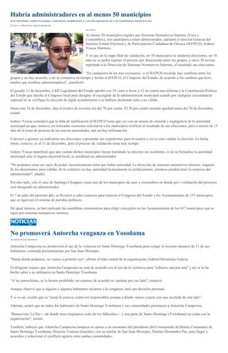 Habría administradores en al menos 50 municipios
POR REFORMA CONSTITUCIONAL CONGRESO NOMBRARÍA A LOS ENCARGADOS DE LOS GOBIERNOS MUNICIPALES
CITLALLI LÓPEZ//Foto: EMILIO MORALES
23/12/2013

Al menos 50 municipios regidos por Sistemas Normativos Internos (Usos y
Costumbres), son candidatos a tener administrador, adelantó el director General del
Instituto Estatal Electoral y de Participación Ciudadana de Oaxaca (IEEPCO), Isidoro
Yescas Martínez.
Y es que en la etapa final de validación, en 10 municipios se anularon elecciones, en 10
más no se podrá reponer el proceso por desacuerdo entre los grupos, y otros 30 no han
reportado a la Dirección de Sistemas Normativos Internos, el resultado sus elecciones.
"En cualquiera de los tres escenarios: si el IEEPCO invalida, hay conflicto entre los
grupos y no hay acuerdo, o no se comunica en tiempo y forma al IEEPCO, el Congreso del Estado, de acuerdo a los cambios que hizo,
tendría que nombrar administradores", manifestó.
El pasado 13 de diciembre, LXII Legislatura del Estado aprobó con 28 votos a favor y 12 en contra una reforma a la Constitución Política
del Estado que faculta al Congreso local para designar al encargado de la administración municipal cuando por cualquier circunstancia
especial no se verifique la elección de algún ayuntamiento o se hubiere declarado nula o no válida.
Hasta este 16 de diciembre, dijo el avance de revisión era del 70 por ciento. El 30 por ciento restante quedará antes del 30 de diciembre,
asentó.
Isidoro Yescas consideró que la falta de notificación al IEEPCO tiene que ver con un asunto de omisión y negligencia de la autoridad
municipal ya que, sostuvo, en reiteradas ocasiones solicitaron a los municipios notificar el resultado de sus elecciones, pero a menos de 15
días de la toma de protesta de las nuevas autoridades, aún no hay información.
Convocó a quienes ya realizaron sus elecciones a presentar sus expedientes para revisarlos y en su caso validar la elección. La fecha
límite, sostuvo, es el 31 de diciembre, pero el proceso de validación toma más tiempo.
Isidoro Yescas manifestó que aún cuando dichos municipios hayan transitado la elección sin incidentes, si no se formaliza la autoridad
municipal ante el órgano electoral local, se nombrará un administrador.
"No podemos crear un vacío de poder, necesariamente tiene que haber autoridad. La dirección de sistemas normativos internos, requiere
de los documentos para validar, de lo contrario no hay autoridad técnicamente ni jurídicamente, entonces pueden tener la sorpresa del
administrador", añadió.
Por otro lado, citó el caso de Santiago Choapam como uno de los municipios de usos y costumbres en donde por i validación del procesos
será designado un administrador.
El 7 de julio del presente año, se llevaron a cabo comicios para renovar el Congreso del Estado y los Ayuntamientos de 153 municipios
que se rigen por el sistema de partidos políticos.
De igual manera, se han realizado las asambleas comunitarias para elegir concejales en los Ayuntamientos de los 417 municipios que se
rigen por sistemas normativos internos.

No promoverá Antorcha venganza en Yosoñama
OCTAVIO VÉLEZ ASCENCIO

Antorcha Campesina no promoverá el uso de la violencia en Santo Domingo Yosoñama para vengar la reciente masacre de 11 de sus
habitantes, cometida presuntamente por San Juan Mixtepec.
"Hasta donde podamos, no vamos a permitir eso", afirmó el líder estatal de la organización, Gabriel Hernández García.
El dirigente expuso que Antorcha Campesina no está de acuerdo con el uso de la violencia para "cobrarse una por una" y así se lo ha
hecho saber a su militancia en Santo Domingo Yosoñama.
"A los antorchistas, se lo hemos prohibido; no estamos de acuerdo en caminar por ese lado", remarcó.
Aunque observó que si alguien o algunos habitantes recurren a la venganza, será una decisión personal.
Y si es así, resaltó que se "actué la justicia contra los responsables porque a dónde vamos a parar con una escalada de este tipo".
Además, aclaró que no todos los habitantes de Santo Domingo Yosoñama y sus comunidades pertenecer a Antorcha Campesina.
"Buenavista, La Paz ---de donde eran originarios ocho de los fallecidos--- y una parte de Santo Domingo (Yosoñama) no están con la
organización", asentó.
También, subrayó que Antorcha Campesina tampoco se opone a un encuentro del presidente del Comisariado de Bienes Comunales de
Santo Domingo Yosoñama, Dionisio Ventura González, con su similar de San Juan Mixtepec, Paulino Hernández Paz, para llegar a
acuerdos y solucionar el conflicto agrario entre ambas comunidades.

 