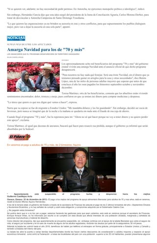 "Si se quieren ver, adelante; no hay necesidad de pedir permiso. En Antorcha, no ejercemos monopolio político o ideológico", indicó.
Sin embargo, Hernández García dijo que esta idea surgió del presidente de la Junta de Conciliación Agraria, Carlos Moreno Derbez, para
tratar de desvincular a Antorcha Campesina de Santo Domingo Yosoñama.
"Lo que quieren las organizaciones ya no brinden su asesoría en este y otros conflictos, para que supuestamente los pueblos dialoguen
mejor, pero van a dejar la asesoría en una sola parte", apuntó.

SUMAN MÁS DE 8 MIL LOS AFECTADOS

Amarga Navidad para los de "70 y más"
LES ANUNCIARON QUE EL PROGRAMA DESAPARECERÁ EN TERRITORIO OAXAQUEÑO
SILVIA CHAVELA RIVAS
22/12/2013

Los aproximadamente ocho mil beneficiarios del programa "70 y más" del gobierno
estatal vivirán una amarga Navidad ante el anuncio oficial de que dicho programa
desaparecerá.
"Para nosotros no hay nada qué festejar. Será una triste Navidad, sin el dinero que ya
teníamos pensado gastar en arreglos para la casa y otras necesidades", dice Benita
López, una de las miles de personas adultas mayores que esperan que antes de que
concluya el año les sean pagados los bimestres septiembre-octubre y noviembrediciembre.
Teresa Martínez, otra de las beneficiarias, comenta que los abuelitos están viviendo
sentimientos encontrados: dolor, tristeza y enojo, pues confiaron en que ya tenían ese dinero para comprar medicinas y despensa.
"Lo único que quiero es que nos digan qué vamos a hacer", expresa.
Narra que su esposo se fue de migrante a Estados Unidos: "Me mandaba dólares y los fui guardando". Sin embargo, decidió ser socia de
Inveroax, pero nunca se imaginó que de la noche a la mañana se quedaría sin nada ante el fraude de esa caja de ahorro.
Cuando llegó el programa "70 y más", fue la esperanza para mí: "Ahora no sé qué hacer porque no voy a tener dinero y no quiero perder
este apoyo", exclama.
Teresa Martínez, al igual que decenas de ancianos, buscará qué hacer para resarcir esa pérdida, aunque el gobierno ya informó que serán
absorbidos por la Sedesol.

En veremos el pago a adultos de 70 y más, de 2 bimestres: Aquino

Aparentemente
Guillermo Castillejos Avila
*

está

suspendido

el

programa;

burlas

y

desprecios

hacia

los

viejitos

Oaxaca, Oaxaca 22 de diciembre de 2013.- El pago a los viejitos del programa de apoyo alimentario Bienestar para adultos de 70 y mas años, está en veremos,
reveló el Doctor Alfonso Aquino Hernández.
A los de la tercera edad, el gobierno del Estado a través de la secretaría de Finanzas les adeuda el pago de los 2 últimos bimestres del año---Septiembre-Octubre
y Noviembre-Diciembre, y no hay señales de cumplir y cubrir esta obligación y compromiso adquirido por el Gobernador Gabino Cue.
¿ No pagarán estos bimestres?
No podría decir que si o no los van a pagar, estamos haciendo las gestiones para que sean cubiertos, esto está en veremos porque el secretario de Finanzas,
Enrique Arnaud Viñas, no ha informado por escrito si se cumplirá con esta deuda que afecta intereses de una población olvidada, marginada y señalada de
personas improductivas y material de desecho.
Como director del programa, dijo que aparentemente se encuentra suspendido, sin embargo continúa con el apoyo de la tarjeta Bienestar que cubre el seguro de
vida, el seguro por accidente y en el caso de muerte de alguno de los adultos registrados, recibirán los deudos por parte de la aseguradora, 50 mil pesos.
Además la tarjeta les cubrirá hasta el año 2016, beneficios de hablar por teléfono al extranjero en forma gratuita, principalmente a Estados Unidos y Canadá y
también a Estados del interior del país.
La tarjeta les abre la puerta a varias tiendas departamentales donde les hacen ciertos descuentos de consideración a adultos mayores y respecto al apoyo
económico bimestral, como entró la Federación a todas las localidades del país con una población superior a los 30 mil habitantes, pueden presentarse algunos

 