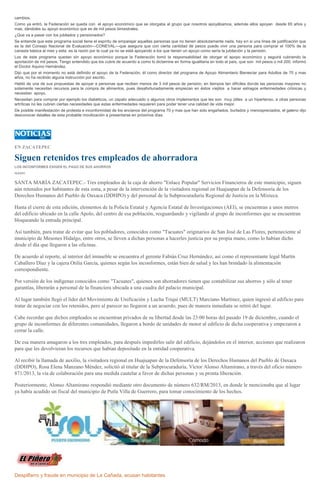 cambios.
Como ya entró, la Federación se queda con el apoyo económico que se otorgaba al grupo que nosotros apoyábamos, además ellos apoyan desde 65 años y
mas, dándoles su apoyo económico que es de mil pesos bimestrales.
¿Que va a pasar con los jubilados y pensionados?
Se entiende que este programa social tiene el espíritu de emparejar aquellas personas que no tienen absolutamente nada, hay en si una línea de justificación que
es la del Consejo Nacional de Evaluación---CONEVAL---que asegura que con cierta cantidad de pesos puede vivir una persona para comprar el 100% de la
canasta básica al mes y esta es la razón por la cual ya no se está apoyando a los que tienen un apoyo como sería la jubilación y la pensión.
Los de este programa quedan sin apoyo económico porque la Federación tomó la responsabilidad de otorgar el apopo económico y seguirá cubriendo la
aportación de mil pesos. Tengo entendido que los cubre de acuerdo a como lo dictamine en forma igualitaria en todo el país, que son mil pesos o mil 200, informó
el Doctor Aquino Hernández.
Dijo que por el momento no está definido el apoyo de la Federación, él como director del programa de Apoyo Alimentario Bienestar para Adultos de 70 y mas
años, no ha recibido alguna instrucción por escrito.
Habló de una de sus propuestas de apoyar a personas que reciben menos de 3 mil pesos de pensión, en tiempos tan difíciles donde las personas mayores no
solamente necesitan recursos para la compra de alimentos, pues desafortunadamente empiezan en éstos viejitos a hacer estragos enfermedades crónicas y
necesitan apoyo.
Necesitan para comprar por ejemplo los diabéticos, un zapato adecuado o algunos otros implementos que les son muy útiles a un hipertenso, a otras personas
artríticas no les cubren ciertas necesidades que estas enfermedades requieren para poder tener una calidad de vida mejor.
De posible manifestación de protesta e inconformidad de los ancianos del programa 70 y mas que han sido engañados, burlados y menospreciados, el galeno dijo
desconocer detalles de esta probable movilización a presentarse en próximos días.

EN ZACATEPEC

Siguen retenidos tres empleados de ahorradora
LOS INCONFORMES EXIGEN EL PAGO DE SUS AHORROS
IGAVEC

SANTA MARÍA ZACATEPEC.- Tres empleados de la caja de ahorro "Enlace Popular" Servicios Financieros de este municipio, siguen
aún retenidos por habitantes de esta zona, a pesar de la intervención de la visitadora regional en Huajuapan de la Defensoría de los
Derechos Humanos del Pueblo de Oaxaca (DDHPO) y del personal de la Subprocuraduría Regional de Justicia en la Mixteca.
Hasta el cierre de esta edición, elementos de la Policía Estatal y Agencia Estatal de Investigaciones (AEI), se encuentran a unos metros
del edificio ubicado en la calle Apolo, del centro de esa población, resguardando y vigilando al grupo de inconformes que se encuentran
bloqueando la entrada principal.
Así también, para tratar de evitar que los pobladores, conocidos como "Tacuates" originarios de San José de Las Flores, perteneciente al
municipio de Mesones Hidalgo, entre otros, se lleven a dichas personas a hacerles justicia por su propia mano, como lo habían dicho
desde el día que llegaron a las oficinas.
De acuerdo al reporte, al interior del inmueble se encuentra el gerente Fabián Cruz Hernández, así como el representante legal Martín
Caballero Díaz y la cajera Otilia García, quienes según los inconformes, están bien de salud y les han brindado la alimentación
correspondiente.
Por versión de los indígenas conocidos como "Tacuates", quienes son ahorradores tienen que contabilizar sus ahorros y sólo al tener
garantías, liberarán a personal de la financiera ubicada a una cuadra del palacio municipal.
Al lugar también llegó el líder del Movimiento de Unificación y Lucha Triqui (MULT) Marciano Martínez, quien ingresó al edificio para
tratar de negociar con los retenidos, pero al parecer no llegaron a un acuerdo, pues de manera inmediata se retiró del lugar.
Cabe recordar que dichos empleados se encuentran privados de su libertad desde las 23:00 horas del pasado 19 de diciembre, cuando el
grupo de inconformes de diferentes comunidades, llegaron a bordo de unidades de motor al edificio de dicha cooperativa y empezaron a
cerrar la calle.
De esa manera amagaron a los tres empleados, para después impedirles salir del edificio, dejándolos en el interior, acciones que realizaron
para que les devolvieran los recursos que habían depositado en la entidad cooperativa.
Al recibir la llamada de auxilio, la visitadora regional en Huajuapan de la Defensoría de los Derechos Humanos del Pueblo de Oaxaca
(DDHPO), Rosa Elena Manzano Méndez, solicitó al titular de la Subprocuraduría, Víctor Alonso Altamirano, a través del oficio número
871/2013, la vía de colaboración para una medida cautelar a favor de dichas personas y su pronta liberación.
Posteriormente, Alonso Altamirano respondió mediante otro documento de número 632/RM/2013, en donde le mencionaba que al lugar
ya había acudido un fiscal del municipio de Putla Villa de Guerrero, para tomar conocimiento de los hechos.

Despilfarro y fraude en municipio de La Cañada, acusan habitantes

 