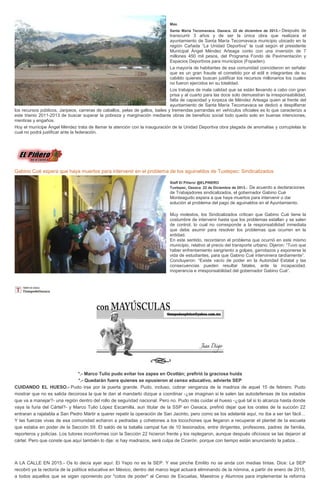 Max.
Santa María Tecomavaca. Oaxaca. 22 de diciembre de 2013 .-

Después de
transcurrir 3 años y de ser la única obra que realizara el
ayuntamiento de Santa María Tecomavaca municipio ubicado en la
región Cañada “La Unidad Deportiva” la cual según el presidente
Municipal Ángel Méndez Arteaga conto con una inversión de 7
millones 450 mil pesos, del Programa Fondo de Pavimentación y
Espacios Deportivos para municipios (Fopaden).
La mayoría de habitantes de esa comunidad coincidieron en señalar
que es un gran fraude el cometido por el edil e integrantes de su
cabildo quienes buscan justificar los recursos millonarios los cuales
no fueron ejercidos en su totalidad.
Los trabajos de mala calidad que se están llevando a cabo con gran
prisa y al cuarto para las doce solo demuestran la irresponsabilidad,
falta de capacidad y torpeza de Méndez Arteaga quien al frente del
ayuntamiento de Santa María Tecomavaca se dedicó a despilfarrar
los recursos públicos, Jaripeos, carreras de caballos, pelas de gallos, bailes y tremendas parrandas en vehículos oficiales es lo que caracterizo a
este trienio 2011-2013 de buscar superar la pobreza y marginación mediante obras de beneficio social todo quedo solo en buenas intenciones,
mentiras y engaños.
Hoy el munícipe Ángel Méndez trata de llamar la atención con la inauguración de la Unidad Deportiva obra plagada de anomalías y corruptelas la
cual no podrá justificar ante la federación.

Gabino Cué espera que haya muertos para intervenir en el problema de los aguinaldos de Tuxtepec: Sindicalizados
Staff El Piñero/ @ELPINERO
Tuxtepec, Oaxaca 22 de Diciembre de 2013.-

De acuerdo a declaraciones
de Trabajadores sindicalizados, el gobernador Gabino Cué
Monteagudo espera a que haya muertos para intervenir o dar
solución al problema del pago de aguinaldos en el Ayuntamiento.
Muy molestos, los Sindicalizados critican que Gabino Cué tiene la
costumbre de intervenir hasta que los problemas estallan y se salen
de control, lo cual no corresponde a la responsabilidad inmediata
que debe asumir para resolver los problemas que ocurren en la
entidad.
En este sentido, recordaron el problema que ocurrió en este mismo
municipio, relativo al precio del transporte urbano. Dijeron: “Tuvo que
haber enfrentamiento sangriento a golpes, garrotazos y exponerse la
vida de estudiantes, para que Gabino Cué interviniera tardíamente”.
Concluyeron: “Existe vacío de poder en la Autoridad Estatal y las
consecuencias pueden resultar fatales, ante la incapacidad,
inoperancia e irresponsabilidad del gobernador Gabino Cué”.

*.- Marco Tulio pudo evitar los zapes en Ocotlán; prefirió la graciosa huida
*.- Quedarán fuera quienes se opusieron al censo educativo, advierte SEP
CUIDANDO EL HUESO.- Pudo irse por la puerta grande. Pudo, incluso, cobrar venganza de la madriza de aquel 15 de febrero. Pudo
mostrar que no es salida decorosa la que le dan al mandarlo dizque a coordinar -¿se imaginan si le salen las autodefensas de los estados
que va a manejar?- una región dentro del rollo de seguridad nacional. Pero no. Pudo más cuidar el hueso -¿qué tal si lo alcanza hasta donde
vaya la furia del Cártel?- y Marco Tulio López Escamilla, aun titular de la SSP en Oaxaca, prefirió dejar que los orates de la succión 22
entraran a rajatabla a San Pedro Mártir a querer repetir la operación de San Jacinto, pero como se los adelanté aquí, no iba a ser tan fácil…
Y las fuerzas vivas de esa comunidad echaron a pedradas y cohetones a los locochones que llegaron a recuperar el plantel de la escuela
que estaba en poder de la Sección 59. El saldo de la batalla campal fue de 10 lesionados, entre dirigentes, profesores, padres de familia,
reporteros y policías. Los tutores inconformes con la Sección 22 hicieron frente y los replegaron, aunque después oficiosos se las dejaron al
cártel. Pero que conste que aquí también lo dije: si hay madrazos, será culpa de Cicerón, porque con tiempo están anunciando la patiza…

A LA CALLE EN 2015.- Os lo decía ayer aquí: El Yepo no es la SEP. Y ese pinche Emilito no se anda con medias tintas. Dice: La SEP
recobró ya la rectoría de la política educativa en México, dentro del marco legal actuará eliminando de la nómina, a partir de enero de 2015,
a todos aquellos que se sigan oponiendo por "cotos de poder" al Censo de Escuelas, Maestros y Alumnos para implementar la reforma

 
