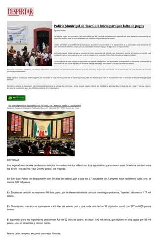 Policía Municipal de Tlacolula inicia paro por falta de pagos
Águeda Robles
La falta de pagos de aguinaldo a la Policía Municipal de Tlacolula de Matamoros ocasionó que esta población permanezca sin
seguridad pública ante el paro de labores que iniciaron los guardianes del orden.
Los 51 elementos que conforman la corporación decidieron concentrarse en la plaza central de la comunidad para declararse en
paro de manera definitiva hasta que sus autoridades realicen el pago de aguinaldo correspondiente.
Los uniformados, entre los que se encuentran ocho elementos de tránsito vial, sostuvieron que es su derecho el recibir esta
prestación que se da anualmente; por lo tanto, exigieron al munícipe Pedro Ruiz Gonzales el pago inmediato.
Los servidores de este cuerpo de seguridad han estado solicitando a sus autoridades que atiendan su demanda, centrada en la
necesidad de que no se les deje —a escasos días de Navidad y Año Nuevo— sin dicha prestación laboral.
Sin dar a conocer su identidad, por temor a represalias, sostuvieron que permanecerán el tiempo que sea necesario en paro de actividades con el objetivo de que sea atendida de manera
puntual su problemática.
Entre los otros puntos que están exigiendo, se encuentra el pago de las quincenas de manera puntual, pues los retrasos que tiene el Ayuntamiento han ocasionado endeudamiento para sus
familias.
Asimismo, pidieron la depuración de la corporación policiaca, la entrega de uniformes y se les otorgue seguro médico, por tratarse su actividad de un trabajo de alto riesgo. Y es que, dijeron,
en caso de sucederles algo, sus familias quedarían en el desamparo.
Se dan diputados aguinaldo de 90 días, en Oaxaca, serán 52 mil pesos
Categoría: Camara de Diputados | Publicado el Lunes, 22 Diciembre 2014 09:55 | Escrito por Fuente
REFORMA
Los legisladores locales de distintos estados no cantan mal los villancicos. Los aguinaldos que cobraron este diciembre oscilan entre
los 80 mil -los peores- y los 300 mil pesos -los mejores.
En San Luis Potosí se despacharon con 90 días de salario, por lo que los 27 diputados del Congreso local recibieron, cada uno, al
menos 300 mil pesos.
En Zacatecas también se asignaron 90 días, pero, por la diferencia salarial con sus homólogos potosinos, "apenas" obtuvieron 177 mil
pesos.
En Guanajuato, cobraron el equivalente a 45 días de salario, por lo que cada uno de los 36 diputados contó con 217 mil 800 pesos
brutos.
El aguinaldo para los legisladores jaliscienses fue de 50 días de salario, es decir, 190 mil pesos, que reciben en dos pagos por 95 mil
pesos, uno en diciembre y otro en marzo.
Nuevo León, empero, encontró una mejor fórmula.
 