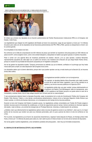 DIPUTADOS SE LLEVAN BONO DE 1.5 MILLONES DE PESOS
Categoría: Blogs | Publicado el Lunes, 22 Diciembre 2014 08:52 | Escrito por María de los Ángeles Nivón
El mitote que armaron los diputados de la fracción parlamentaria del Partido Revolucionario Institucional (PRI) en el Congreso del
Estado, rindió frutos.
Los legisladores que integran la LXII Legislatura del Estado se fueron de vacaciones, luego de que lograran un bono por 1.5 millones
de pesos para cada uno de los diputados de las fracciones parlamentarias del PRI, PRD y PAN, quienes se despacharon el botín con
la cuchara grande.
A la chiquillada no los trataron tan bien.
No conforme con la falta de comprobación de 420 millones de pesos que también se repartieron del presupuesto por 630 millones de
pesos de 2014, ahora exigieron bono, como si de verdad trabajaran y desquitaran el salario que ganan gracias a nuestros impuestos.
Pese a contar con una agenda llena de iniciativas pendientes de analizar, discutir y en su caso aprobar, nuestros flamantes
representantes populares les valió dejar con un palmo de narices a los maestros de la Sección 22 que dirige Rubén Núñez Ginez,
porque no sacaron la Ley Estatal de Educación propuesta por el magisterio oaxaqueño.
Así se las gastan los diputados locales. Tampoco armonizaron la referida Ley con la federal, confiados en la prórroga que hay hasta
marzo-abril para cumplir con esta disposición del Congreso de la Unión.
Los diputados saben que no tienen alternativa, porque decir que pueden aprobar una ley a modo hecha por la Sección 22, es hacerse
tontos ellos solitos.
Los legisladores también predican con la incongruencia.
Por ejemplo, la diputada Martha Alicia Escamilla León habló durante
la toma de la sede del Poder Legislativo, que no hay claridad en el
destino y uso de los recursos públicos en el ejercicio 2014.
La legisladora priista dijo una gran verdad, porque efectivamente en
el gobierno de Gabino Cué Monteagudo nada es transparente, pero
la LXII Legislatura del Estado tampoco se queda atrás en esto de la
honestidad y cuentas claras, dice el viejo adagio popular que “el buen juez por su casa empieza”.
Y eso precisamente debería hacer la diputada Escamilla, exigir al presidente de la Junta de Coordinación Política del Congreso del
Estado, Félix Serrano Toledo y a los demás coordinadores parlamentarios, incluso al de su bancada Alejandro Avilés Álvarez que
rindan cuentas, no informe de buenas intenciones, si no transparencia del manejo de los recursos públicos.
Durante la toma del Congreso del Estado el pasado jueves, los legisladores priistas comandados por Freddy Gil Pineda exigieron
también recursos para la Universidad de Juxtlahuaca, un fondo de seguimiento para el campo, tramos carreteros en diversas regiones
del estado, rutas turísticas, una central de emergencias en Pinotepa Nacional, viviendas y modernización de carreteras.
¿Ustedes creen que efectivamente los legisladores aplican estos recursos de gestoría social en sus distritos?...claro que no, la mayor
partes de los recursos que reciben son para sus intereses personales, pero no para quienes les dieron el voto de confianza en las
urnas.
Por lo pronto, los legisladores ya se fueron de vacaciones decembrinas y regresan hasta después de Reyes, el chantaje priista rindió
frutos, el bono por 1.5 millones de pesos para cada uno, bien valió la pena el mitote armado con la toma de la Cámara de Diputados.
Así se las gastan nuestros legisladores, unos verdaderos parásitos del presupuesto…claro hay sus honradas excepciones.
EL DESFALCO DE NETZAHUALCÓYOTL SALVATIERRA
 