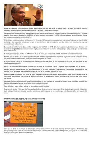 Busca ser candidato a una diputación federal por el partido que sea, eso es lo de menos, pero a su paso por SINFRA dejó un
verdadero problema, porque las cuentas no cuadran y se quiere ir limpio, sin un rasguño.
Netzahualcóyotl Salvatierra López, aspirante a una curul federal, es señalado por los integrantes del Corporativo de Apoyo y Defensa
para los Constructores Oaxaqueños (CADCO), de haber desviado recursos por 2 mil 700 millones de pesos, al adjudicar obra directa
por montos mayores a los que permite la ley.
Amén de que a los constructores locales jamás les dio obra, el 95% de las mismas se las daba a empresas foráneas, de acuerdo a los
contratos y las supuestas licitaciones, porque no se conocieron las convocatorias y si las había, solo entraba una empresa
constructora afín a Salvatierra.
De acuerdo a la información dada por los integrantes del CADCO, en 2011, Salvatierra López adjudicó de manera directa y por
invitación restringida 75 obras, esto de manera ilegal, pues se rebasaron los montos autorizados por la ley, por lo que se debieron de
licitar públicamente.
El monto ejercido en ese año fue de 207 millones 26 mil 85 pesos, que corresponde al 53 % del total de los contratos ejercidos.
Mientras que en el 2012, el ex titular de Sinfra firmó 285 contratos bajo los mismas esquemas, cuyo costo total de cada obra rebasó
por mucho los montos autorizados por el presupuesto de egresos del Estado.
El monto ejercido fue de un mil millón 939 mil millones 217 mil 654 pesos, lo cual representa el 71% del total del monto de los
contratos ejercidos en 2012.
En 2013 se adjudicaron directamente 176 obras, por un monto de 521 millones 754 mil 210 pesos, lo que significa el 56% de la obra.
Es decir, en cinco meses de este año, del 2 de febrero al 18 de junio, Salvatierra López autorizó 113 contratos, por un total de 108
millones 20 mil 343 pesos, que representa un 94% del total de los contratos ejercidos en 2014.
Estas acciones fraudulentas por parte de Neza Salvatierra ameritan una revisión exhaustiva por parte de la Secretaría de la
Contraloría, además de la intervención de la Auditoria Superior de la Federación, porque las obras no se conocen, y si están, fueron
mal hechas.
Aunque la Contraloría ha iniciado la revisión de las cuentas en SINFRA, ojalá se conozca de manera oficial el desfalco cometido por
Salvatierra López y los hechos, como tantos otros, no queden impunes.
Neza Salvatierra busca el fuero federal, ya veremos qué partido lo cobija.
Seguramente será el PRD, cuyo dueño Jorge Castillo Díaz, lleva mano en el número uno de la diputación plurinominal, ahí podrían
darle cabida en la tercera o cuarta posición, recordemos que la mayoría de los negocios que hizo Salvatierra fue con la venia del
virrey.
TRABAJADORES DEL COBAO, NO INICIARÍAN EL SEMESTRE
Vaya que le llovió en su milpita al director del Colegio de Bachilleres de Oaxaca (Cobao), Germán Espinosa Santibañez, los
trabajadores piden su salida de esa institución educativa por haberles “ordeñado” la mitad del aguinaldo, la mayoría de los basificados
están que trinan contra el funcionario educativo.
 