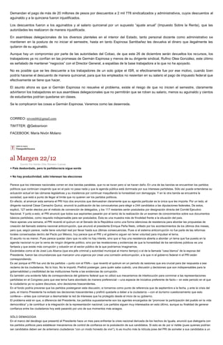 Demandan el pago de más de 20 millones de pesos por descuentos a 2 mil 778 sindicalizados y administrativos, cuyos descuentos al
aguinaldo y a la quincena fueron injustificados.
Los descuentos fueron a los aguinaldos y al salario quincenal por un supuesto “ajuste anual” (Impuesto Sobre la Renta), que las
autoridades les realizaron de manera injustificada.
En asambleas delegacionales de los diversos planteles en el interior del Estado, tanto personal docente como administrativo se
mantienen en la postura de no iniciar el semestre, hasta en tanto Espinosa Santibañez les devuelva el dinero que ilegalmente les
quitaron de su aguinaldo.
Aunque hay un compromiso por parte de las autoridades del Cobao, de que este 26 de diciembre serán devueltos los recursos, los
trabajadores ya no confían en las promesas de Germán Espinosa y menos de su dirigente sindical, Rufino Olea González, este último
es señalado de mantener “negocios” con el Director General, a espaldas de la base trabajadora a la que no ha apoyado.
No es posible que se les descuente a los trabajadores de un solo golpe el ISR, si efectivamente fue por ese motivo, cuando bien
podría hacerse el descuento de manera quincenal, para que los empleados no resientan en su salario el pago de impuesto federal que
efectivamente se tiene que hacer.
El asunto ahora es que si Germán Espinosa no resuelve el problema, existe el riesgo de que no inicien el semestre, claramente
advirtieron los trabajadores en sus asambleas delegacionales que no permitirán que se roben su salario, menos su aguinaldo y cientos
de estudiantes podrían quedarse sin clases.
Se le complicaron las cosas a Germán Espinosa. Veremos como las desenreda.
CORREO: nivoni66@gmail.com
TWITTER: @Gelosnivon
FACEBOOK: María Nivón Molano
al Margen 22/12
Escrito Por Adrián Ortiz Romero Cuevas
+ País desbordado, pero la partidocracia sigue sorda
+ No hay productividad; sólo interesan las elecciones
Parece que los intereses nacionales corren en dos bandas paralelas, que no se tocan pero sí se hacen daño. En una de las bandas se encuentran los partidos
políticos que continúan creyendo que en el país no pasa nada y que la agenda pública está dominada por sus intereses partidistas. Sólo así puede entenderse su
actuación actual en las cámaras legislativas y su insistencia por continuar maquillando la honestidad con demagogia. Y en la otra banda se encuentra la
sociedad, que está a punto de llegar al límite que no quieren ver los partidos políticos.
En efecto, al arrancar esta semana el PRI hizo dos anuncios que demuestran claramente que su agenda particular es la única que les importa. Por un lado, el
dirigente nacional César Camacho Quiroz, anunció la publicación de las convocatorias para elegir a 244 candidatos a las diputaciones federales. De estos,
explicó, 127 serán electos por el método de convención de delegados, y los 117 restantes serán postulados por designación directa del Comité Ejecutivo
Nacional. Y junto a esto, el PRI anunció que todos sus aspirantes pasarán por el tamiz de la realización de un examen de conocimientos sobre sus documentos
básicos partidistas, como requisito indispensable para ser postulados. Ésta es una muestra más de frivolidad frente a la situación del país.
Hace apenas una semana, el PRI reventó el quórum en el Senado de la República como una forma silenciosa de resistencia para abordar las propuestas de
creación del llamado sistema nacional anticorrupción, que anunció el presidente Enrique Peña Nieto, orillado por los acontecimientos de los últimos dos meses,
pero que, según parece, nadie tiene voluntad real por llevar hasta sus últimas consecuencias. Pues si el sistema anticorrupción no fue parte de las reformas
torales consensadas dentro del Pacto por México, hoy parece que el PRI y el gobierno siguen sin tener voluntad para impulsar el tema.
El asunto no es menor. Pues parece quedar claro que no sólo no hay interés, sino que sí hay una resistencia abierta a abordar un tema que fue puesto en la
agenda nacional no por la venia de ningún dirigente político, sino por las revelaciones y evidencias de que la honestidad de los servidores públicos es una
fantasía y que existe más corrupción y colusión en el sector público de la que podríamos imaginarnos.
Escándalos como el de José Luis Abarca (que era jefe criminal y autoridad municipal al mismo tiempo) o el de la llamada “casa blanca” de la esposa del
Presidente, fueron las circunstancias que marcaron una urgencia por crear una comisión anticorrupción, a la que ni el gobierno federal ni el PRI están
correspondiendo.
Es así porque el PRI fue uno de los partidos —junto con el PAN— que reventó el quórum en un periodo de sesiones que era crucial para dar respuesta a ese
reclamo de los ciudadanos. No lo hizo. No le importó. Prefirió postergar, para quién sabe cuándo, una discusión y decisiones que son indispensables para la
gobernabilidad y credibilidad de las instituciones frente a las evidencias de corrupción.
Es también una evidente falta de correspondencia del gobierno federal que no utilizó sus mecanismos de interlocución para conminar a las representaciones
partidistas en el Congreso para que ese tema fuera abordado de manera preferencial —una especie de iniciativa preferente de facto— en este periodo en el que
la ciudadanía ya no quiere discursos, sino decisiones trascendentes.
En el fondo podría preverse que los partidos postergaran esta discusión, si tomamos como punto de referencia que de septiembre a la fecha, y ante la crisis del
país, el mismo Presidente ha evitado las decisiones trascendentes y prefirió quedarle a deber a la ciudadanía —con el durísimo cuestionamiento que esto
conlleva— antes que comenzar a desmantelar la red de intereses que ha protegido desde el inicio de su gobierno.
El problema está en que, a diferencia del Presidente, los partidos supuestamente son los agentes encargados de “promover la participación del pueblo en la vida
democrática” y de contribuir a la integración de la representación nacional. Los partidos siguen muy interesados en esto último, aunque su finalidad de generar
confianza entre los ciudadanos hoy esté pasando por uno de sus momentos más aciagos.
SÓLO DEMAGOGIA
En el marco del decálogo que presentó el Presidente hace un mes para enfrentar la crisis nacional derivada de los hechos de Iguala, anunció que dialogaría con
los partidos políticos para establecer mecanismos de control de confianza en la postulación de sus candidatos. Si esto es de por sí risible (pues quienes podrían
ser candidatos deben ser de antemano ciudadanos “con un modo honesto de vivir”), lo es mucho más la ridícula pose del PRI de someter a sus candidatos a un
 