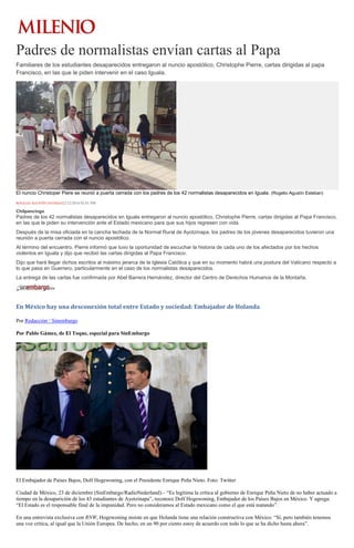 Padres de normalistas envían cartas al Papa
Familiares de los estudiantes desaparecidos entregaron al nuncio apostólico, Christophe Pierre, cartas dirigidas al papa
Francisco, en las que le piden intervenir en el caso Iguala.
El nuncio Christoper Piere se reunió a puerta cerrada con los padres de los 42 normalistas desaparecidos en Iguala. (Rogelio Agustín Esteban)
ROGELIO AGUSTÍN ESTEBAN22/12/2014 02:01 PM
Chilpancingo
Padres de los 42 normalistas desaparecidos en Iguala entregaron al nuncio apostólico, Christophe Pierre, cartas dirigidas al Papa Francisco,
en las que le piden su intervención ante el Estado mexicano para que sus hijos regresen con vida.
Después de la misa oficiada en la cancha techada de la Normal Rural de Ayotzinapa, los padres de los jóvenes desaparecidos tuvieron una
reunión a puerta cerrada con el nuncio apostólico.
Al término del encuentro, Pierre informó que tuvo la oportunidad de escuchar la historia de cada uno de los afectados por los hechos
violentos en Iguala y dijo que recibió las cartas dirigidas al Papa Francisco.
Dijo que hará llegar dichos escritos al máximo jerarca de la Iglesia Católica y que en su momento habrá una postura del Vaticano respecto a
lo que pasa en Guerrero, particularmente en el caso de los normalistas desaparecidos.
La entrega de las cartas fue confirmada por Abel Barrera Hernández, director del Centro de Derechos Humanos de la Montaña.
En México hay una desconexión total entre Estado y sociedad: Embajador de Holanda
Por Redacción / Sinembargo
Por Pablo Gámez, de El Toque, especial para SinEmbargo
El Embajador de Países Bajos, Dolf Hogewoning, con el Presidente Enrique Peña Nieto. Foto: Twitter
Ciudad de México, 23 de diciembre (SinEmbargo/RadioNederland).– “Es legítima la crítica al gobierno de Enrique Peña Nieto de no haber actuado a
tiempo en la desaparición de los 43 estudiantes de Ayotzinapa”, reconoce Dolf Hogewoning, Embajador de los Países Bajos en México. Y agrega:
“El Estado es el responsable final de la impunidad. Pero no consideramos al Estado mexicano como el que está matando”.
En una entrevista exclusiva con RNW, Hogewoning insiste en que Holanda tiene una relación constructiva con México: “Sí, pero también tenemos
una voz crítica, al igual que la Unión Europea. De hecho, en un 90 por ciento estoy de acuerdo con todo lo que se ha dicho hasta ahora”.
 