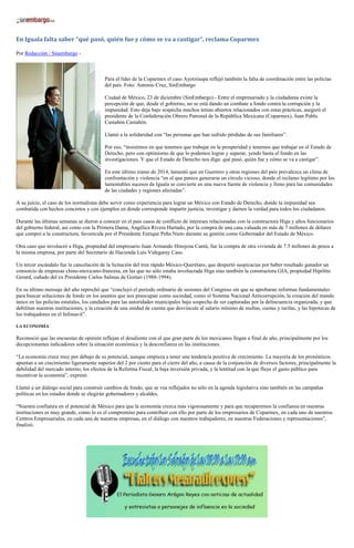 En Iguala falta saber “qué pasó, quién fue y cómo se va a castigar”, reclama Coparmex
Por Redacción / Sinembargo -
Para el líder de la Coparmex el caso Ayotzinapa reflejó también la falta de coordinación entre las policías
del país. Foto: Antonio Cruz, SinEmbargo
Ciudad de México, 23 de diciembre (SinEmbargo).- Entre el empresariado y la ciudadanía existe la
percepción de que, desde el gobierno, no se está dando un combate a fondo contra la corrupción y la
impunidad. Esto deja bajo sospecha muchos temas abiertos relacionados con estas prácticas, aseguró el
presidente de la Confederación Obrero Patronal de la República Mexicana (Coparmex), Juan Pablo
Castañón Castañón.
Llamó a la solidaridad con “las personas que han sufrido pérdidas de sus familiares”.
Por eso, “insistimos en que tenemos que trabajar en la prosperidad y tenemos que trabajar en el Estado de
Derecho, pero con optimismo de que lo podemos lograr y superar, yendo hasta el fondo en las
investigaciones. Y que el Estado de Derecho nos diga: qué pasó, quién fue y cómo se va a castigar”.
En este último tramo de 2014, lamentó que en Guerrero y otras regiones del país prevalezca un clima de
confrontación y violencia “en el que parece generarse un círculo vicioso, donde el reclamo legítimo por los
lamentables sucesos de Iguala se convierte en una nueva fuente de violencia y freno para las comunidades
de las ciudades y regiones afectadas”.
A su juicio, el caso de los normalistas debe servir como experiencia para lograr un México con Estado de Derecho, donde la impunidad sea
combatida con hechos concretos y con ejemplos en donde corresponde impartir justicia, investigar y darnos la verdad para todos los ciudadanos.
Durante las últimas semanas se dieron a conocer en el país casos de conflicto de intereses relacionadas con la constructora Higa y altos funcionarios
del gobierno federal, así como con la Primera Dama, Angélica Rivera Hurtado, por la compra de una casa valuada en más de 7 millones de dólares
que compró a la constructora, favorecida por el Presidente Enrique Peña Nieto durante su gestión como Gobernador del Estado de México.
Otra caso que involucró a Higa, propiedad del empresario Juan Armando Hinojosa Cantú, fue la compra de otra vivienda de 7.5 millones de pesos a
la misma empresa, por parte del Secretario de Hacienda Luis Videgaray Caso.
Un tercer escándalo fue la cancelación de la licitación del tren rápido México-Querétaro, que despertó suspicacias por haber resultado ganador un
consorcio de empresas chino-mexicano-francesa, en las que no sólo estaba involucrada Higa sino también la constructora GIA, propiedad Hipólito
Gerard, cuñado del ex Presidente Carlos Salinas de Gortari (1988-1994).
En su último mensaje del año reprochó que “concluyó el periodo ordinario de sesiones del Congreso sin que se aprobaran reformas fundamentales
para buscar soluciones de fondo en los asuntos que nos preocupan como sociedad, como el Sistema Nacional Anticorrupción, la creación del mando
único en las policías estatales, los candados para las autoridades municipales bajo sospecha de ser capturadas por la delincuencia organizada, y que
debilitan nuestras instituciones, y la creación de una unidad de cuenta que desvincule al salario mínimo de multas, cuotas y tarifas, y las hipotecas de
los trabajadores en el Infonavit”.
LA ECONOMÍA
Reconoció que las encuestas de opinión reflejan el desaliento con el que gran parte de los mexicanos llegan a final de año, principalmente por los
decepcionantes indicadores sobre la situación económica y la desconfianza en las instituciones.
“La economía crece muy por debajo de su potencial, aunque empieza a tener una tendencia positiva de crecimiento. La mayoría de los pronósticos
apuntan a un crecimiento ligeramente superior del 2 por ciento para el cierre del año, a causa de la conjunción de diversos factores, principalmente la
debilidad del mercado interno; los efectos de la Reforma Fiscal; la baja inversión privada, y la lentitud con la que fluye el gasto público para
incentivar la economía”, expresó.
Llamó a un diálogo social para construir cambios de fondo, que se vea reflejados no sólo en la agenda legislativa sino también en las campañas
políticas en los estados donde se elegirán gobernadores y alcaldes.
“Nuestra confianza en el potencial de México para que la economía crezca más vigorosamente y para que recuperemos la confianza en nuestras
instituciones es muy grande, como lo es el compromiso para contribuir con ello por parte de los empresarios de Coparmex, en cada uno de nuestros
Centros Empresariales, en cada una de nuestras empresas, en el diálogo con nuestros trabajadores, en nuestras Federaciones y representaciones”,
finalizó.
 