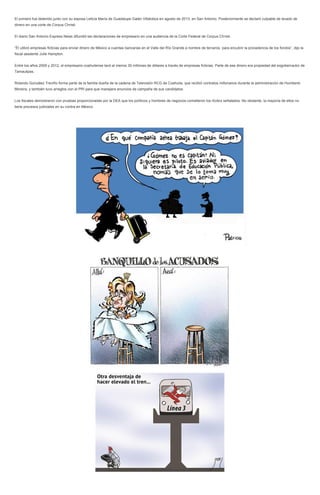 El primero fue detenido junto con su esposa Leticia María de Guadalupe Galán Villalobos en agosto de 2013, en San Antonio. Posteriormente se declaró culpable de lavado de
dinero en una corte de Corpus Christi.
El diario San Antonio Express News difundió las declaraciones de empresario en una audiencia de la Corte Federal de Corpus Christi.
“Él utilizó empresas ficticias para enviar dinero de México a cuentas bancarias en el Valle del Río Grande a nombre de terceros, para encubrir la procedencia de los fondos”, dijo la
fiscal asistente Julie Hampton.
Entre los años 2009 y 2012, el empresario coahuilense lavó al menos 30 millones de dólares a través de empresas ficticias. Parte de ese dinero era propiedad del exgobernador de
Tamaulipas.
Rolando González Treviño forma parte de la familia dueña de la cadena de Televisión RCG de Coahuila, que recibió contratos millonarios durante la administración de Humberto
Moreira, y también tuvo arreglos con el PRI para que manejara anuncios de campaña de sus candidatos.
Los fiscales demostraron con pruebas proporcionadas por la DEA que los políticos y hombres de negocios cometieron los ilícitos señalados. No obstante, la mayoría de ellos no
tiene procesos judiciales en su contra en México.
 