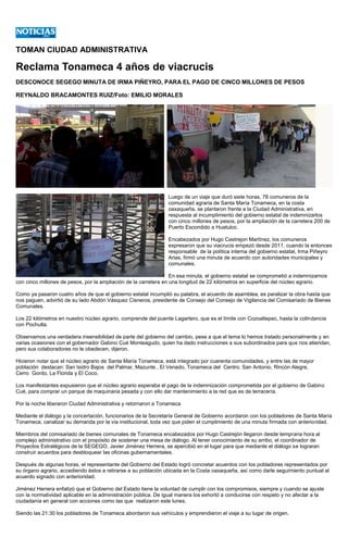 TOMAN CIUDAD ADMINISTRATIVA
Reclama Tonameca 4 años de viacrucis
DESCONOCE SEGEGO MINUTA DE IRMA PIÑEYRO, PARA EL PAGO DE CINCO MILLONES DE PESOS
REYNALDO BRACAMONTES RUIZ/Foto: EMILIO MORALES
Luego de un viaje que duró siete horas, 78 comuneros de la
comunidad agraria de Santa María Tonameca, en la costa
oaxaqueña, se plantaron frente a la Ciudad Administrativa, en
respuesta al incumplimiento del gobierno estatal de indemnizarlos
con cinco millones de pesos, por la ampliación de la carretera 200 de
Puerto Escondido a Huatulco.
Encabezados por Hugo Castrejon Martínez, los comuneros
expresaron que su viacrucis empezó desde 2011, cuando la entonces
responsable de la política interna del gobierno estatal, Irma Piñeyro
Arias, firmó una minuta de acuerdo con autoridades municipales y
comunales.
En esa minuta, el gobierno estatal se comprometió a indemnizarnos
con cinco millones de pesos, por la ampliación de la carretera en una longitud de 22 kilómetros en superficie del núcleo agrario.
Como ya pasaron cuatro años de que el gobierno estatal incumplió su palabra, el acuerdo de asamblea, es paralizar la obra hasta que
nos paguen, advirtió de su lado Abdón Vásquez Cisneros, presidente de Consejo del Consejo de Vigilancia del Comisariado de Bienes
Comunales.
Los 22 kilómetros en nuestro núcleo agrario, comprende del puente Lagartero, que es el límite con Cozoaltepec, hasta la colindancia
con Pochutla.
Observamos una verdadera insensibilidad de parte del gobierno del cambio, pese a que el tema lo hemos tratado personalmente y en
varias ocasiones con el gobernador Gabino Cué Monteagudo, quien ha dado instrucciones a sus subordinados para que nos atiendan,
pero sus colaboradores no le obedecen, dijeron.
Hicieron notar que el núcleo agrario de Santa María Tonameca, está integrado por cuarenta comunidades, y entre las de mayor
población destacan: San Isidro Bajos del Palmar, Mazunte , El Venado, Tonameca del Centro, San Antonio, Rincón Alegre,
Cerro Gordo, La Florida y El Coco.
Los manifestantes expusieron que el núcleo agrario esperaba el pago de la indemnización comprometida por el gobierno de Gabino
Cué, para comprar un parque de maquinaria pesada y con ello dar mantenimiento a la red que es de terracería.
Por la noche liberaron Ciudad Administrativa y retornaron a Tonameca
Mediante el diálogo y la concertación, funcionarios de la Secretaría General de Gobierno acordaron con los pobladores de Santa María
Tonameca, canalizar su demanda por la vía institucional, toda vez que piden el cumplimiento de una minuta firmada con anterioridad.
Miembros del comisariado de bienes comunales de Tonameca encabezados por Hugo Castrejón llegaron desde temprana hora al
complejo administrativo con el propósito de sostener una mesa de diálogo. Al tener conocimiento de su arribo, el coordinador de
Proyectos Estratégicos de la SEGEGO, Javier Jiménez Herrera, se apercibió en el lugar para que mediante el diálogo se lograran
construir acuerdos para desbloquear las oficinas gubernamentales.
Después de algunas horas, el representante del Gobierno del Estado logró concretar acuerdos con los pobladores representados por
su órgano agrario, accediendo éstos a retirarse a su población ubicada en la Costa oaxaqueña, así como darle seguimiento puntual al
acuerdo signado con anterioridad.
Jiménez Herrera enfatizó que el Gobierno del Estado tiene la voluntad de cumplir con los compromisos, siempre y cuando se ajuste
con la normatividad aplicable en la administración pública. De igual manera los exhortó a conducirse con respeto y no afectar a la
ciudadanía en general con acciones como las que realizaron este lunes.
Siendo las 21:30 los pobladores de Tonameca abordaron sus vehículos y emprendieron el viaje a su lugar de origen.
 