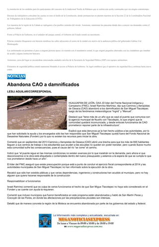 La instalación de los módulos para los participantes del concurso de la tradicional Noche de Rábanos que se realiza esta noche continuaba ayer sin ningún contratiempo.
Decenas de trabajadores colocaban las casetas en tono al Jardín de la Constitución, donde permanecían en plantón maestros de la Sección 22 de la Coordinadora Nacional
de Trabajadores de la Educación (CNTE).
Los maestros de la región de la Cañada se replegaron a los pasillos centrales del zócalo. Asimismo, mantenían las pancartas donde dan a conocer sus demandas contra el
gobierno federal.
Frente al Palacio de Gobierno, en el andador del parque central, el Gobierno del Estado instaló un nacimiento.
Policías estatales bloquearon con barreras metálicas las calles adyacentes al centro de la ciudad con motivo de la audiencia pública del gobernador Gabino Cué
Monteagudo.
Los uniformados no permitían el paso a ninguna persona ajena a la reunión con el mandatario estatal, lo que originó pequeños altercados con los ciudadanos que trataban
de acudir a alguna institución bancaria.
Asimismo, cerca del lugar se encontraban estacionadas unidades móviles de la Secretaría de Seguridad Pública (SSP) con equipos antimotines.
Elementos de seguridad pública estatal mantenían blindado el acceso al Palacio de Gobierno. Se logró establecer que el operativo de seguridad iba a continuar hasta nueva
orden.
Abandona CAO a damnificados
LESLI AGUILAR/CORRESPONSAL
HUAJUAPAN DE LEÓN, OAX.-El líder del Frente Nacional Indígena y
Campesino (FNIC), Israel Ramírez Martínez, dijo que Caminos y Aeropistas
de Oaxaca (CAO) abandonó a los damnificados de San Miguel Tlacotepec
luego de los fenómenos meteorológicos “Ingrid” y “Manuel”.
Destacó que “tiene más de un año que se cayó el puente que comunica con
la agencia municipal de Nuxiño con Tlacotepec, lo que originó que la
comunidad quedará incomunicada, y desde entoces funcionarios de CAO
prometieron reponer parte de la infraestructura”.
Explicó que esta denuncia ya la han hecho pública a las autoridades, por lo
que han solicitado la ayuda y los encargados sólo les han respondido que San Miguel Tlacotepec quedó fuera del Fondo Nacional de
Desastres Naturales (Fonden) por lo que no existen los recursos para iniciar la obra.
Comentó que en septiembre del 2013 Caminos y Aeropistas de Oaxaca (CAO) abrió una brecha para que los más de 600 habitantes
lleguen a sus centros de trabajo o los estudiantes que acuden a las escuelas no queden sin poder transitar, pero cuando llueve mucho
esta comunidad sufre las consecuencias, pues el cauce del río “se come” el camino.
Indicó que “el puente sigue en las mismas condiciones no existen avances por lo que insistirán en la demanda, pero ahora sí que
desconocemos si la obra está etiquetada o contemplada dentro del nuevo presupuesto y estamos a la espera de que se cumpla lo que
nos prometieron desde hace un año”.
El líder del FNIC aseguró que existe preocupación porque está a punto de concluir el ejercicio fiscal correspondiente al 2014 y las
autoridades municipales de San Miguel Tlacotepec no han informado sobre la ejecución de la obra.
Recalcó que sólo han existido pláticas y que varias dependencias, ingenieros y constructoras han acudido al municipio, pero no hay
alguien que quiera hacerse responsable de la construcción
Responsabilizan a funcionarios
Israel Ramírez comentó que es culpa de varios funcionarios el hecho de que San Migue Tlacotepec no haya sido considerado en el
Fonden y se cuente con ayuda la requieren.
Comentó que incluso municipios que fueron beneficiados en este programa están abandonados y habló de San Martín Peras y
Coicoyán de las Flores, en donde las afectaciones por las precipitaciones pluviales son intensas.
Detalló que de manera concreta la región de la Mixteca se encuentra abandonada por parte de los gobiernos del estado y federal.
 