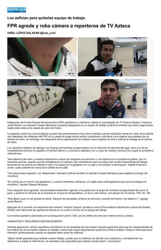 Los asfixian para quitarles equipo de trabajo
FPR agrede y roba cámara a reporteros de TV Azteca
URIEL LÓPEZ SALAZAR @loza_uriel
Integrantes del Frente Popular Revolucionario (FPR) agredieron e intentaron asfixiar al camarógrafo de TV Azteca Oaxaca, Francisco
Javier Barrón y al reportero Gaspar Monjaraz a quienes despojaron de su equipo de trabajo durante la protesta que dicha organización
realizó este lunes en la caseta de cobro de Huitzo.
La agresión contra los comunicadores sucedió aproximadamente a las 9 de la mañana cuando realizaban tomas en video de la colecta
que realizaban los militantes del FPR en la caseta de peaje donde pedían cooperación voluntaria a los viajeros que pasaban por la
caseta de cobro, sin embargo, los integrantes de la organización los rodearon para exigirles de forma violenta la entrega de la cámara
de video.
Los reporteros trataron de dialogar con el grupo de hombres encapuchados con la intención de retirarse del lugar, pero uno de los
manifestantes tomó por la espalda a Francisco Barrón y comenzó a asfixiarlo con un palo de madera mientras otro sujeto le arrebató la
videocámara.
“Nos bajamos del carro y cuando empezamos a sacar las imágenes se acercaron y nos dijeron que no podíamos grabar, que no
teníamos permiso, querían que les entregáramos la cámara y les contestamos que no porque son nuestra herramienta de trabajo;
entonces se me acercó por detrás un tipo y me sujetó por la garganta con un palo y me empezó a estrangular”, detalló Francisco
Javier, quien presenta la marca de la asfixia en el cuello.
Tras esta primera agresión, los “efeperristas” intentaron asfixiar también al reportero Gaspar Monjaraz para exigirle la entrega del
micrófono.
“En menos de un minuto nos agredieron, y cuando intentamos retirarnos, un sujeto quiso estrangularme para que le entregara el
micrófono”, declaró Gaspar Monjaraz.
Poco después de la agresión, los periodistas pretendían regresar a la capital pero el grupo de hombres encapuchados les cerró el
paso y pintaron el vehículo de la empresa en el que se transportaban, un tsuru color blanco, con placas de circulación TKZ- 82 - 69.
“Nos dijeron que no nos podíamos retirar. Sacaron los aerosoles, pintaron el vehículo y cuando terminaron nos dejaron ir”, agregó
Javier Barrón.
Después de lo ocurrido, los reporteros del noticiero “Hechos Oaxaca” acudieron ante la Procuraduría General de Justicia del Estado
(PGJE) para denunciar las agresiones físicas en su contra y el robo de su equipo de trabajo.
Los hechos quedaron plasmados en la averiguación previa 1302, por los delitos de robo con violencia física y daños.
“GARANTIAS Y SEGURIDAD SON NECESARIAS”
Ante las agresiones, ambos reporteros coincidieron en la necesidad de que existan mayores garantías para que los representantes de
los medios de comunicación realicen su trabajo y sobre todo mayor seguridad por parte de la Policía Estatal, Federal o Municipal para
intervenir oportunamente cuando se registren estos actos de violencia.
“Deben existir garantías para realizar nuestro trabajo, puesto que no tratamos de ofender a la ciudadanía, y simplemente nos
dedicamos a captar la información, es necesaria más seguridad para realizar nuestra labor”, concluyeron.
 