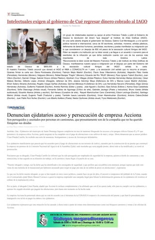 Intelectuales exigen al gobierno de Cué regresar dinero cobrado al IAGO
Escrito Por Redacción
Un grupo de intelectuales expresó su apoyo al pintor Francisco Toledo y pidió al Gobierno de
Oaxaca la devolución del dinero "que despojó" al Instituto de Artes Gráficas (IAGO).
En una carta abierta dirigida al gobernador de Oaxaca, Gabino Cué Monteagudo y a la opinión
pública nacional e internacional, cerca de 50 escritores, activistas, moneros, artistas plásticos,
defensores de derechos humanos, periodistas, escritores y poetas manifiestan su indignación por
lo que consideraron un despojo de 800 mil pesos de la asociación cultural Amigos del IAGO.
Piden se respete a la institución por su labor social y se llegue a un acuerdo o convenio para el
reembolso de la infracción ya que dicha institución cuenta con uno de los acervos más
importantes de toda América Latina.
"Reconociendo la labor social del Maestro Francisco Toledo y del Instituto de Artes Gráficas de
Oaxaca, manifestamos nuestro apoyo e indignación por el despojo por parte del Gobierno del
estado de Oaxaca de $800,000 a la asociación cultural Amigos del IAGO", señala la carta.
El maestro Francisco Toledo anunció que donará el IAGO al INBA o CONACULTA en 1 peso y la asociación civil señaló que no recurría al amparo.
Quienes firman la carta son: Elena Ponitowska (Escritora), Fabrizio Mejía Madrid (Escritor), Flavio Sosa Villavicencio (Activista), Alejandro Páez Varela
(Periodista), Hernández (Monero), Helguera (Monero), Rafael Barajas “Fisgón” (Monero), Eduardo del Río “RIUS” (Monero), Paco Ignacio TaiboII (Escritor), Juan
Villoro (Escritor), Damián Ortega, Gabriel Orozco (Artista Plástico), Abraham Cruz Villegas (Artista Plástico), Dulce Hemilse Hernández Matías (Activista), César
Mateos Benítez, Gilberto López Jiménez (Abogado, defensor de DH), Jessica Sánchez Maya (Defensora de DH) y Marcos Leyva Madrid (Activista).
Efraín Solano Alinares (Activista), Rogelio Vargas Garfias (Activista), German Méndoza N (Defensor de DH), Luis Hernández Navarro (Periodista), Eligio Gómez
Hernández (Activista), Guillermo Fadanelli (Escritor), Andrés Ramírez (Editor y poeta), José Agustín ( Escritor), Sara Schulz (Editora ), Karina Sosa Castañeda
(Escritora), Sofía Olascoaga (Artista visual), Fernando Gálvez de Aguinaga (Crítico de arte), Gabriela Jauregui (Poeta y traductora), Bruno Varela (Artista
audiovisual), Eduardo Abaroa (Artista y escritor), Sol Henaro (Curadora de arte), Raquel Abenchuchan Cano (Ceramista), Edson Lechuga (Escritor), Santiago
Merino (Artista visual), Eugenio Tiselli (Traductor y poeta). También Isaura Leonardo (Escritora), Vivian Abenshushan (Escritora), Antonio Calera-Grobet
(Escritor), Juan Pablo Ruíz Nuñez (Escritor), Luis Alberto Arellano (Poeta), Nestor Quiñones (Artista visual), Tryno Maldonado (Escritor).
Denuncian ejidatarios acoso y persecución de empresa Acciona
Son perseguidos y asustados por personas en camionetas, que presuntamente son de la compañía que no ha querido
finiquitar sus deudas
por Diana Manzo el Martes 23 de diciembre de 2014 - 05:00:02
Juchitán, Oax.- Ejidatarios del municipio de Santo Domingo Ingenio cumplieron un mes de mantener bloqueado los accesos a los parques eólicos Oaxaca II y IV que
pertenece a la empresa eólica Acciona, quién aseguran no ha cumplido con el pago de afectaciones a sus cultivos de maíz y sorgo. Ahora denuncian que su asesor jurídico
César Pineda Castillo, ha recibido una serie de amenazas, hostigamiento y acosos de Acciona por defenderlos.
Los ejidatarios manifestaron que parecía que los acuerdos para el pago de afectaciones en sus terrenos de cultivo, causados por la construcción de un puente que construyó
la empresa sin permiso de la Comisión Nacional del Agua ni de la Asamblea Ejidal, todo mostraba que sería pagado pronto, ahora todo se ha modificado y se tornó en
persecución.
Precisaron que su abogado, César Pineda Castillo les informó que ha sido perseguido por empleados de seguridad de la empresa, quienes a bordo de camionetas y una
motocicleta, lo han seguido en su itinerario de trabajo, en la carretera y hasta llegar a la puerta de su casa.
“Nuestro abogado y amigo, nos ha dicho que ha identificado a los encargados de seguridad, y que prefiere que sea pública esta amenaza, porque supone que todo esto
viene de una molestia de la trasnacional por habernos asesorado para exigir un pago por más de un millón de pesos en afectaciones”, expresaron.
Lo que nos ha dicho nuestro abogado, es que se han topado en otros casos jurídicos, cuando hace un par de años, él asesoró a campesinos del poblado de la Venta, cuando
era el comisariado ejidal Mario Manuel Carrasco a quien la empresa emprendió una campaña ilegal para falsear la determinación genuina de los ejidatarios de resistirse al
embate de la implantación eólica.
Por su parte, el abogado César Pineda, añadió que Acciona lo rechaza completamente y ha afirmado que con él no quiere nada, sólo para no cumplir con los ejidatarios, a
quienes los engañó diciendo que pagaría las afectaciones, pero hasta este momento no ha hecho nada.
La empresa Acciona ha pretextado ahora que no está de acuerdo con el dictamen de la CONAGUA respecto a la construcción del puente y que hará lo procedente para
impugnarlo con tal de no pagar los daños a los ejidatarios.
Los ejidatarios expresaron que esta situación los ha cansado y ahora están a punto de tomar otras determinaciones como son bloqueos carreteros y tomas a las oficinas de
Acciona.
 