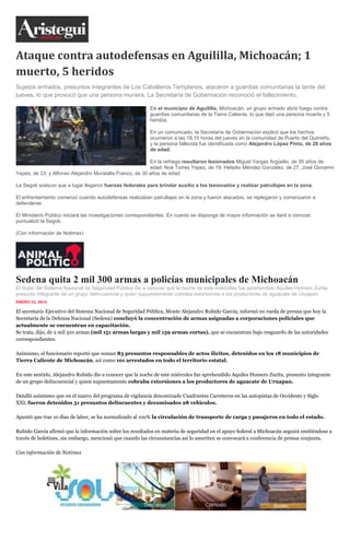 Ataque contra autodefensas en Aguililla, Michoacán; 1
muerto, 5 heridos
Sujetos armados, presuntos integrantes de Los Caballeros Templarios, atacaron a guardias comunitarias la tarde del
jueves, lo que provocó que una persona muriera. La Secretaría de Gobernación reconoció el fallecimiento.
En el municipio de Aguililla, Michoacán, un grupo armado abrió fuego contra
guardias comunitarias de la Tierra Caliente, lo que dejó una persona muerta y 5
heridos.
En un comunicado, la Secretaría de Gobernación explicó que los hechos
ocurrieron a las 18:15 horas del jueves en la comunidad de Puerto del Quirreño,
y la persona fallecida fue identificada como Alejandro López Pinto, de 28 años
de edad.
En la refriega resultaron lesionados Miguel Vargas Argüello, de 35 años de
edad; Noé Torres Yepez, de 19; Heladio Méndez González, de 27; José Giovanni
Yepes, de 23, y Alfonso Alejandro Muratalla Franco, de 30 años de edad.
La Segob sostuvo que a lugar llegaron fuerzas federales para brindar auxilio a los lesionados y realizar patrullajes en la zona.
El enfrentamiento comenzó cuando autodefensas realizaban patrullajes en la zona y fueron atacados, se replegaron y comenzaron a
defenderse.
El Ministerio Público iniciará las investigaciones correspondientes. En cuanto se disponga de mayor información se dará a conocer,
puntualizó la Segob.
(Con información de Notimex)

Sedena quita 2 mil 300 armas a policías municipales de Michoacán
El titular del Sistema Nacional de Seguridad Pública dio a conocer que la noche de este miércoles fue aprehendido Aquiles Homero Zurita,
presunto integrante de un grupo delincuencial y quien supuestamente cobraba extorsiones a los productores de aguacate de Uruapan.
ENERO 23, 2014
inSha re

El secretario Ejecutivo del Sistema Nacional de Seguridad Pública, Monte Alejandro Rubido García, informó en rueda de prensa que hoy la
Secretaría de la Defensa Nacional (Sedena) concluyó la concentración de armas asignadas a corporaciones policiales que
actualmente se encuentran en capacitación.
Se trata, dijo, de 2 mil 310 armas (mil 151 armas largas y mil 159 armas cortas), que se encuentran bajo resguardo de las autoridades
correspondientes.
Asimismo, el funcionario reportó que suman 83 presuntos responsables de actos ilícitos, detenidos en los 18 municipios de
Tierra Caliente de Michoacán, así como 101 arrestados en todo el territorio estatal.
En este sentido, Alejandro Rubido dio a conocer que la noche de este miércoles fue aprehendido Aquiles Homero Zurita, presunto integrante
de un grupo delincuencial y quien supuestamente cobraba extorsiones a los productores de aguacate de Uruapan.
Detalló asimismo que en el marco del programa de vigilancia denominado Cuadrantes Carreteros en las autopistas de Occidente y Siglo
XXI, fueron detenidos 31 presuntos delincuentes y decomisados 28 vehículos.
Apuntó que tras 10 días de labor, se ha normalizado al 10o% la circulación de transporte de carga y pasajeros en todo el estado.
Rubido García afirmó que la información sobre los resultados en materia de seguridad en el apoyo federal a Michoacán seguirá emitiéndose a
través de boletines, sin embargo, mencionó que cuando las circunstancias así lo ameriten se convocará a conferencia de prensa conjunta.
Con información de Notimex

 