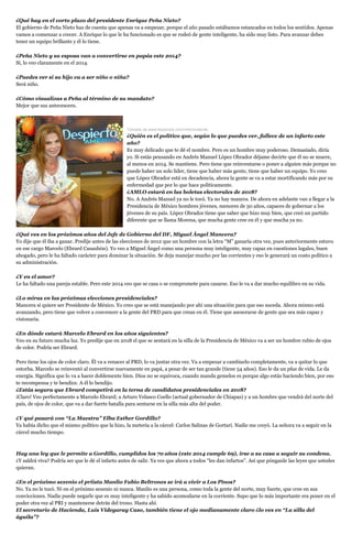 ¿Qué hay en el corto plazo del presidente Enrique Peña Nieto?
El gobierno de Peña Nieto haz de cuenta que apenas va a empezar, porque el año pasado estábamos estancados en todos los sentidos. Apenas
vamos a comenzar a crecer. A Enrique lo que le ha funcionado es que se rodeó de gente inteligente, ha sido muy listo. Para avanzar debes
tener un equipo brillante y él lo tiene.
¿Peña Nieto y su esposa van a convertirse en papás este 2014?
Sí, lo veo claramente en el 2014.
¿Puedes ver si su hijo va a ser niño o niña?
Será niño.
¿Cómo visualizas a Peña al término de su mandato?
Mejor que sus antecesores.

Tomada de www.facebook.com/mhonividente.

¿Quién es el político que, según lo que puedes ver, fallece de un infarto este
año?
Es muy delicado que te dé el nombre. Pero es un hombre muy poderoso. Demasiado, diría
yo. Si estás pensando en Andrés Manuel López Obrador déjame decirte que él no se muere,
al menos en 2014. Se mantiene. Pero tiene que reinventarse o poner a alguien más porque no
puede haber un solo líder, tiene que haber más gente, tiene que haber un equipo. Yo creo
que López Obrador está en decadencia, ahora la gente se va a estar mortificando más por su
enfermedad que por lo que hace políticamente.
¿AMLO estará en las boletas electorales de 2018?
No. A Andrés Manuel ya no le tocó. Ya no hay manera. De ahora en adelante van a llegar a la
Presidencia de México hombres jóvenes, menores de 50 años, capaces de gobernar a los
jóvenes de su país. López Obrador tiene que saber que hizo muy bien, que creó un partido
diferente que se llama Morena, que mucha gente cree en él y que mucha ya no.
¿Qué ves en los próximos años del Jefe de Gobierno del DF, Miguel Ángel Mancera?
Yo dije que él iba a ganar. Predije antes de las elecciones de 2012 que un hombre con la letra “M” ganaría otra vez, pues anteriormente estuvo
en ese cargo Marcelo (Ebrard Casaubón). Yo veo a Miguel Ángel como una persona muy inteligente, muy capaz en cuestiones legales, buen
abogado, pero le ha faltado carácter para dominar la situación. Se deja manejar mucho por las corrientes y eso le generará un costo político a
su administración.
¿Y en el amor?
Le ha faltado una pareja estable. Pero este 2014 veo que se casa o se compromete para casarse. Eso le va a dar mucho equilibro en su vida.
¿Lo miras en las próximas elecciones presidenciales?
Mancera sí quiere ser Presidente de México. Yo creo que se está manejando por ahí una situación para que eso suceda. Ahora mismo está
avanzando, pero tiene que volver a convencer a la gente del PRD para que crean en él. Tiene que asesorarse de gente que sea más capaz y
visionaria.
¿En dónde estará Marcelo Ebrard en los años siguientes?
Veo en su futuro mucha luz. Yo predije que en 2018 el que se sentará en la silla de la Presidencia de México va a ser un hombre rubio de ojos
de color. Podría ser Ebrard.
Pero tiene los ojos de color claro. Él va a renacer al PRD, lo va juntar otra vez. Va a empezar a cambiarlo completamente, va a quitar lo que
estorba. Marcelo se reinventó al convertirse nuevamente en papá, a pesar de ser tan grande (tiene 54 años). Eso le da un plus de vida. Le da
energía. Significa que lo va a hacer doblemente bien. Dios no se equivoca, cuando manda gemelos es porque algo estás haciendo bien, por eso
te recompensa y te bendice. A él lo bendijo.
¿Estás segura que Ebrard competirá en la terna de candidatos presidenciales en 2018?
¡Claro! Veo perfectamente a Marcelo Ebrard; a Arturo Velasco Coello (actual gobernador de Chiapas) y a un hombre que vendrá del norte del
país, de ojos de color, que va a dar fuerte batalla para sentarse en la silla más alta del poder.
¿Y qué pasará con “La Maestra” Elba Esther Gordillo?
Ya había dicho que el mismo político que la hizo, la metería a la cárcel: Carlos Salinas de Gortari. Nadie me creyó. La señora va a seguir en la
cárcel mucho tiempo.

Hay una ley que le permite a Gordillo, cumplidos los 70 años (este 2014 cumple 69), irse a su casa a seguir su condena.
¿Y saldrá viva? Podría ser que le dé el infarto antes de salir. Ya ves que ahora a todos “les dan infartos”. Así que pónganle las leyes que ustedes
quieran.
¿En el próximo sexenio el priista Manlio Fabio Beltrones se irá a vivir a Los Pinos?
No. Ya no le tocó. Ni en el próximo sexenio ni nunca. Manlio es una persona, como toda la gente del norte, muy fuerte, que cree en sus
convicciones. Nadie puede negarle que es muy inteligente y ha sabido acomodarse en la corriente. Supo que lo más importante era poner en el
poder otra vez al PRI y mantenerse detrás del trono. Hasta ahí.
El secretario de Hacienda, Luis Videgaray Caso, también tiene el ojo medianamente claro ¿lo ves en “La silla del
águila”?

 