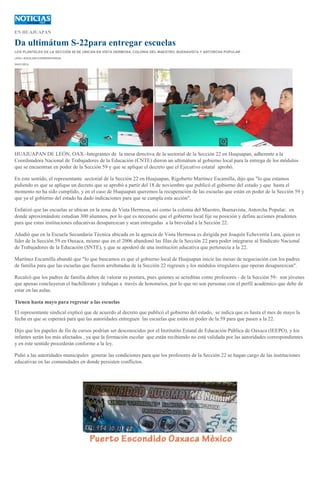 EN HUAJUAPAN

Da ultimátum S-22para entregar escuelas
LOS PLANTELES DE LA SECCIÓN 59 SE UBICAN EN VISTA HERMOSA, COLONIA DEL MAESTRO, BUENAVISTA Y ANTORCHA POPULAR
LESLI AGUILAR//CORRESPONSAL
24/01/2014

HUAJUAPAN DE LEÓN, OAX.-Integrantes de la mesa directiva de la sectorial de la Sección 22 en Huajuapan, adherente a la
Coordinadora Nacional de Trabajadores de la Educación (CNTE) dieron un ultimátum al gobierno local para la entrega de los módulos
que se encuentran en poder de la Sección 59 y que se aplique el decreto que el Ejecutivo estatal aprobó.
En este sentido, el representante sectorial de la Sección 22 en Huajuapan, Rigoberto Martínez Escamilla, dijo que "lo que estamos
pidiendo es que se aplique un decreto que se aprobó a partir del 18 de noviembre que publicó el gobierno del estado y que hasta el
momento no ha sido cumplido, y en el caso de Huajuapan queremos la recuperación de las escuelas que están en poder de la Sección 59 y
que ya el gobierno del estado ha dado indicaciones para que se cumpla esta acción".
Enfatizó que las escuelas se ubican en la zona de Vista Hermosa, así como la colonia del Maestro, Buenavista, Antorcha Popular, en
donde aproximándote estudian 300 alumnos, por lo que es necesario que el gobierno local fije su posición y defina acciones prudentes
para que estas instituciones educativas desaparezcan y sean entregadas a la brevedad a la Sección 22.
Añadió que en la Escuela Secundaria Técnica ubicada en la agencia de Vista Hermosa es dirigida por Joaquín Echeverría Lara, quien es
líder de la Sección 59 en Oaxaca, mismo que en el 2006 abandonó las filas de la Sección 22 para poder integrarse al Sindicato Nacional
de Trabajadores de la Educación (SNTE), y que se apoderó de una institución educativa que pertenecía a la 22.
Martínez Escamilla abundó que "lo que buscamos es que el gobierno local de Huajuapan inicie las mesas de negociación con los padres
de familia para que las escuelas que fueron arrebatadas de la Sección 22 regresen y los módulos irregulares que operan desaparezcan".
Recalcó que los padres de familia deben de valorar su postura, pues quienes se acreditan como profesores - de la Sección 59- son jóvenes
que apenas concluyeron el bachillerato y trabajan a través de honorarios, por lo que no son personas con el perfil académico que debe de
estar en las aulas.
Tienen hasta mayo para regresar a las escuelas
El representante sindical explicó que de acuerdo al decreto que publicó el gobierno del estado, se indica que es hasta el mes de mayo la
fecha en que se esperará para que las autoridades entreguen las escuelas que están en poder de la 59 para que pasen a la 22.
Dijo que los papeles de fin de cursos podrían ser desconocidos por el Institutito Estatal de Educación Pública de Oaxaca (IEEPO), y los
infantes serán los más afectados , ya que la formación escolar que están recibiendo no está validada por las autoridades correspondientes
y en este sentido procederán conforme a la ley.
Pidió a las autoridades municipales generar las condiciones para que los profesores de la Sección 22 se hagan cargo de las instituciones
educativas en las comunidades en donde persisten conflictos.

 