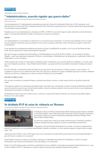 GERARDO GARCÍA HENESTROZA:

"Administradores, acuerdo cupular que genera daños"
ASEGURA DIPUTADO PANISTA QUE SÓLO SE BENEFICIAN GRUPOS DE PODER
ISMAEL GARCÍA MORALES

Tras la designación de 15 administradores municipales por parte de la Junta de Coordinación Política de la LXII Legislatura, sin la
participación de la fracción del PAN, el diputado Gerardo García Henestroza aseguró que fue un "acuerdo cupular que ha generado daños
y ha permitido la discrecionalidad".
Manifestó que con esas determinaciones, tomadas por el PRI y el PRD en el seno del Congreso estatal, solamente se han beneficiado a
grupos "con ansias descontroladas de poder y obviamente con intereses económicos".
Insistió:
"Los administradores son una afrenta a la democracia y a los intereses de los municipios. Ya que han sido nombrados entre sus cuates,
hay que establecer mecanismos para que trabajen con los recursos y generen condiciones como lo marca la ley orgánica a elecciones
extraordinarias".
Como ejemplo de las designaciones partidistas que ponen en riesgo la estabilidad de los pueblos, citó el caso de San Mateo del Mar,
donde "hay un interés por el manejo del presupuesto municipal".
Dijo que los propios moradores han hecho pública su inconformidad en contra de Óscar Pérez Cabrera --tío de senador Eviel Pérez
Magaña--, quien busca legitimarse repartiendo 300 pesos a cada habitante y difundiendo que fue designado por el gobernador Gabino Cué
Monteagudo y no por el Congreso.
"Están atizando más al fuego: lo mismo pasa en Choápam, hemos escuchado las voces que han alzado los ciudadanos y con justa razón,
pues viene llegando una persona --Jorge Orlando García Sánchez-- que igual acaba de ser presidente municipal de Santiago Jocotepec",
indicó.
Por ello, demandó a la Secretaría General de Gobierno que actúe para evitar más brotes de violencia, porque en caso contrario, "la
Legislatura en ejercicio de sus atribuciones hará valer la ley para que se integren los consejos ciudadanos para que los mismos ciudadanos
velen por sus intereses y trabajen por sus obras y acciones en beneficio de su comunidad".
HACER VALER LA LEY
Por otro lado, recriminó los constantes bloqueos y protestas que afectan a terceros y exigió mayor eficacia en la política interna del
estado.
"Necesitamos establecer los mecanismos para poder lograr evitar todo lo que está pasando en Oaxaca. El grupo parlamentario del PAN
nunca ha estado de acuerdo en que existan tomas de palacio, tomas de carreteras, porque lo único que provoca esto es que simplemente
ahuyentemos la inversión en el Estado", dijo.
El diputado local precisó que por no aplicar la ley y velar por la vigencia del Estado de Derecho, las inversiones que podrían llegar a
Oaxaca se van a otros estados.

Se deslinda PUP de actos de violencia en Mesones
EL PARTIDO NO PROMUEVE HECHOS DE ESA NATURALEZA, ASEGURA DIPUTADO
ISMAEL GARCÍA MORALES//Foto: twitter/?@FerminCARRERA

El diputado local por el Partido Unidad Popular (PUP), Santiago García Sandoval, deslindó
a ese instituto político como al Movimiento de Unificación y Lucha Triqui de la retención y
otros hechos violentos en contra de la presidenta municipal de Mesones Hidalgo, Putla,
Patricia Mayoli Miguel Rojas.
En entrevista, aseguró que se trata de un grupo minoritario que no representa al partido y
manifestó la disposición para coadyuvar a resolver la problemática postelectoral.
"El partido no está interviniendo directamente en ese tema; son intereses propiamente de
gente de la región que ven en la presidenta insensibilidad; el partido se deslinda y no tiene injerencia alguna ni ningún interés en algún
cargo", dijo.
Apuntó que tanto el MULT como el PUP quieren que en ese municipio de la región Mixteca prevalezca ante todo la gobernabilidad, "y
para ello vamos a coadyuvar si es necesario".
García Sandoval expresó su respeto a la alcaldesa, reiteró que son demandas únicamente de los habitantes y exhortó a las partes
involucradas a que resuelvan los problemas a través del diálogo y la concertación.
Desde el 31 de diciembre pasado, inconformes encabezados por el ex candidato a la presidencia municipal, Samuel Nicolás Lucas, y que
se dicen afiliados al MULT, mantienen en su poder el palacio municipal, para demandar desaparición de poderes.

 