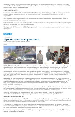 En la primera semana de enero efectuaron una serie de movilizaciones, que incluyeron cierre de la carretera federal y la retención por
varios días de la alcaldesa. A la fecha, el conflicto no se ha resuelto, pese a que la primera presidenta de ese municipio ha demandado la
intervención de la Secretaría General de Gobierno.
SOYALTEPEC, LATENTE
Por otra parte, respecto del conflicto poselectoral en San Miguel Soyaltepec --donde también se han dado una serie de hechos violentos,
entre ellos la quema de una unidad de motor y el asesinato de dos personas--, expuso durante los comicios hubo una serie de
irregularidades.
Por lo cual, han exigido de distintas maneras el esclarecimiento de los crímenes y la detención de los presuntos autores; además de
demandar "alto al caciquismo" en el municipio
Se deslindó también de los actos fuera de la ley que se han suscitado durante este mes y dijo que la exigencia del PUP es que les respeten
los espacios logrados, como son la sindicatura y dos regidurías.
"Desde que surgió el PUP, busca a través del diálogo, la pacificación resolver estos temas, estamos en contra de la violencia", recalcó el
diputado local.

EN HUAJUAPAN

Se plantan taxistas en Subprocuraduría
EXIGEN DESARTICULAR BANDAS DE ROBACARROS EN ESTA ZONA
LESLI AGUILAR//CORRESPONSAL
24/01/2014

HUAJUAPAN DE LEÓN, OAX.- Por segundo día consecutivo, taxistas adherentes a diferentes sitios y organizaciones en Huajuapan se
plantaron frente a la Subprocuraduría Regional de Justicia en la Mixteca, para exigir al titular de esta dependencia Víctor Alonso
Altamirano, la ejecución de estrategias competentes para desarticular bandas dedicadas al robo de vehículos en la jurisdicción.
En este sentido, el vocero de este movimiento, José Luis Oropeza Hernández, hizo el llamado a la sociedad en general y a los taxistas
concesionados de otras organizaciones a unirse para exhortar tanto a la Procuraduría del Estado como a la Secretaría de Seguridad Púbica
(SSP) de la entidad, para reforzar las acciones de vigilancia en la zona, toda vez de que se descubrió la presencia de una banda de
robacarros en la localidad.
Cabe destacar que la noche del lunes, a un taxista del sitio Benito Juárez le fue robada la unidad de motor con número económico 26,
misma que fue localizada través de la frecuencia del GPS , por lo que encontraron un domicilio particular en dónde habitaba un grupo de
personas que se encargaban de desvalijar vehículos robados y venderlos en autopartes, pero el cateo de esta casa tardó más de 24
horas, ya que las instancias encargadas liberaron dicho requerimiento varias horas después de haber sido ubicada la unidad y lo que
permitió la huida de los malhechores.
Oropeza Hernández indicó que existe una constante en la localidad, la cual es el robo de vehículos, sobre todo la de unidades de motor
que son recién salidas de la agencia y que prestan el servicio público de alquiler, pues éstas han sido arrebatadas de sus dueños de manera
violenta y en otras de manera sorpresiva, lo que ha generado preocupación entre los habitantes de la demarcación.
Recalcó que es preocupante lo que sucede en esta parte de la Mixteca, ya que Huajuapan a pesar de ser un municipio con
aproximadamente 70 mil habitantes, su policía municipal no está armada y los delincuentes pueden operar fácilmente.
Removerán a personal ineficiente, dicen
Tras el encuentro de los taxistas con el titular de la dependencia Víctor Alonso Altamirano y sostener un diálogo con el procurador de la
entidad, Héctor Joaquín Carrillo López vía telefónica , este último se comprometió a remover al personal que actuó de manera ineficiente
ante las acciones para la expedición del permiso de liberación de una orden de cateo.
El encargado de la Procuraduría dijo que se reforzarán las acciones de seguridad y vigilancia en la zona de Huajuapan y se buscará
desarticular las bandas de robacarros que operan en esta demarcación y evitar que acontecimientos como los de esta semana se registren
una vez más en la localidad, ya que es un compromiso del gobierno del estado.
Los transportistas aseguraron que el gobierno local de Huajuapan se comprometió a reforzar la seguridad en las orillas del municipio y
garantizar la estabilidad de los habitantes.

 