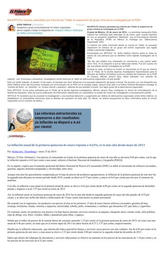 #ALERTA En Oaxaca, periodista que informó por Twitter la reaparición de grupo criminal es investigada por la PGR #ALERTA En Oaxaca, periodista que informó por Twitter la reaparición de
grupo criminal es investigada por la PGR

Ciudad de México, 23 de enero de 2014.- La periodista oaxaqueña Sofía
Valdivia fue notificada este miércoles 22 de enero, justo cuando trasmitía
en vivo su programa radiofónico “Metropoli”, que la Procuraduría General
de la República (PGR) en México la investiga por “Delincuencia
Organizada” (DO).
Lo anterior por haber informado desde su cuenta en Twitter, la supuesta
reaparición en Oaxaca de un grupo del crimen organizado que regala
cobijas a personas indigentes.
Entrevistada por ARTICLE 19, Sofia Valdivia informó sobre la visita en
cabina de una persona que se identificó como Agente Investigador de la
PGR.
“Me dijo que estaba muy interesado en conocerme y que quería saber
cómo vivía. Yo le pregunte a qué se debía ese interés. Fue ahí cuando me
dijo que estaba siendo investigada por la PGR”.
Durante la visita, el Policía le mostró un documento en el que se informó
que el Titular de la Quinta Agencia Investigadora Especializada para la
Atención de Delitos Cometidos contra la Libertad de Expresión de la PGR
en Oaxaca, Alfonso Jarquín Díaz, había solicitado “con carácter de
urgente”, una “minuciosa y exhaustiva” investigación contra Sofía por el “delito de delincuencia organizada o el que resulte”.
Esto por haber tuiteado, el pasado 14 de enero, el mensaje que hace referencia a la supuesta reaparición del grupo criminal. De acuerdo con una fotografía que
Sofía Valdivia tomó del documento mostrado por el funcionario de la PGR (no le entregó copia), Jarquín Díaz pide a la Policía Federal Ministerial investigar el
“nombre de Sofía”, su “domicilio”, su “modus vivendi y operativo”, además de sus posibles vínculos “con algún grupo de la delincuencia organizada”.
Para ARTICLE 19 los actos solicitados por el Titular de la Quinta Agencia Investigadora, Alfonso Jarquín Díaz, configuran un ánimo de criminalización de la
libertad de expresión, toda vez que la publicación de información relacionada con narcotráfico no puede ser motivo de investigación y procesamiento judicial.
ARTICLE 19 considera que de proceder la investigación y una eventual detención y juzgamiento por delitos de delincuencia organizada contra Sofía Valdivia, se
establecería un antecedente pernicioso para la libertad de expresión en este país. En efecto, se estaría equiparando la labor informativa sobre el crimen
organizado con la comisión de delitos. -

La inflación anual de la primera quincena de enero repunta a 4.63%; es la más alta desde mayo de 2013
Por: Redacción / Sinembargo - enero 23 de 2014 México, 23 Ene. (Notimex).- Los precios al consumidor en el país en la primera quincena de enero de este año se elevaron 0.68 por ciento, con lo que
la inflación repuntó a 4.63 por ciento a tasa anual, informó el Instituto Nacional de Estadística y Geografía (INEGI).
En su reporte, explica que el aumento quincenal del Índice Nacional de Precios al Consumidor (INPC) se debió al incremento de refrescos envasados,
gasolina, algunos alimentos preparados y electricidad, entre otros.
Aunque esta alza fue parcialmente compensada por la baja de precios de productos agropecuarios, la inflación de la primera quincena de este mes fue
la segunda más alta para un mismo periodo desde 2010, cuando se ubicó en 0.75 por ciento, y mayor al 0.63 por ciento previsto por el consenso de
analistas.
Con ello, la inflación a tasa anual en la primera mitad de enero se elevó a 4.63 por ciento desde 4.09 por ciento en la segunda quincena de diciembre
pasado y respecto a la de 3.97 por ciento al cierre de 2013.
Así, la inflación anual en la primera quincena de enero de 2014 fue la más alta desde la segunda quincena de mayo del año pasado, de 4.55 por
ciento, y se ubicó por arriba del objetivo inflacionario de 3.0 por ciento más/menos un punto porcentual.
De acuerdo con el organismo, los productos con precios al alza en los primeros 15 días de enero fueron refrescos envasados, gasolina de bajo
octanaje, loncherías, fondas, torterías y taquerías, electricidad, cebolla, pollo, restaurantes y similares, gas doméstico LP, pan dulce y cigarrillos.
En contraste, anota, los productos con precios a la baja fueron jitomate, servicios turísticos en paquete, transporte aéreo, tomate verde, chile poblano,
ropa de abrigo, uva, frijol, vestidos, faldas y pantalones para niñas, y papaya.
Señala que el índice de precios de la canasta básica de consumo aumentó 1.33 por ciento en la primera quincena de enero de 2014, así como una tasa
anual de 6.46 por ciento, en tanto que en el mismo lapso de 2013 los datos fueron de 0.37 y 3.57 por ciento, respectivamente.
Detalla que la inflación subyacente -que elimina del índice general los bienes y servicios cuyos precios son más volátiles- fue de 0.69 por ciento en la
primera quincena de este mes y a tasa anual se elevó a 3.33 por ciento desde 2.80 por ciento en la segunda mitad de diciembre de 2013.
Indica que dentro del subgrupo de mercancías y servicios subyacentes se observó un aumento en los precios de las mercancías de 1.14 por ciento y en
los precios de los servicios de 0.32 por ciento.

 