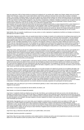 etapa que puede tener el PRI en Oaxaca ahorita es la elección de la dirigencia por una sencilla razón, estados como Chiapas, estados como san luís potosí,
estados como Michoacán, estados como el propio distrito federal, donde hemos, perdimos las elecciones hace muchos años, los priistas no decidieron
cambiar, y los ex priistas no decidieron ajustar su vida interna, siguieron las mismas prácticas, siguieron las mismas condiciones internas y han sido derrotas
tras derrotas tras derrotas tras derrotas, hemos recuperado el gobierno hasta ahorita en san Luis potosí, por que fue una consulta directa a la base militante
del PRI la que decidió el candidato del PRI al gobierno, o sea, los priistas y simpatizantes y militantes y ciudadanos en general en san Luis potosí, fueron una
consulta interna, votaron por un aspirante del PRI que los había ahí, y el que gano la consulta interna es el gobernador el doctor Fernando Toranzo,
entonces tenemos experiencias como esa que nos dicen, que si el PRI tiene la capacidad inmedi
ata de ajustarse, que es lo que nosotros que hemos dicho, que tenemos que ajustarnos desde ahorita, no pensar después del 2012 y pensar después en el
2013, si tenemos la capacidad de ajustarnos desde ahorita con estos ejemplos y elegir a la dirigencia del partido, estamos convencidos de quienes
aspiremos a cargos superiores en Oaxaca de representación y de competencia, vamos a tener un partido fuerte, un partido con rumbo, un partido destinado
a la victoria, y un partido que tenga claro que va a elegir en base a este primer ejercicio que haremos de elección de la dirigencia del partido para tener la
dirigencia la capacidad y el compromiso de buscar las mujeres y hombres más adecuados para las candidaturas adecuadas que nos den la victoria

Nadia Sanabia: Claro, por supuesto, le pedimos que no se vaya, vamos a un corte y regresamos, le agradecemos muchísimo sus mensajes, son diversos los
personajes que nos suben el raiting…

Nadia Sanabia: Regresamos con adiario radio, por supuesto leemos todos tus mensajes, de repente no los podemos leer tal cual llegan porque pues he, esos
comentarios son extremadamente duros, y si bien yo con muchísimo gusto, este, ya saben que no tengo para nada la piel sensible, si hay que especificar
cuál es la pregunta que debemos hacerle al invitado por que estamos en el asunto de las preguntas, ya cuando sean comentarios, por supuesto aquella
banda twittera ya saben, que acá no nos mordemos la lengua, pero a lo que estamos en el asunto del PRI y pues lo que está viviendo ahorita el priismo,
seguimos con esto, (inaudible) tranquilízate por favor, nos vamos a mas preguntas, estamos con Jorge franco Vargas, hablando de la licencia que ya retiro
del PRI y pues de, no los detractores de Eviel, sino de aquellos que no consideran que se está asumiendo el liderazgo que necesita ahorita en el partido, en
la etapa en la que el PRI perdió la gubernatura y son oposición, en este sentido Jorge franco Vargas y ya hablando un poco más acerca del gobierno del
estado, que le parece los resultados que ha tenido el gobierno de Gabino Cue Monteagudo en estos primeros 111 días, aunque no es un tema ya puramente
del PRI?

Jorge Franco: Bueno, primero yo creo que es un gobierno electo por los oaxaqueños, es un gobierno que lo vamos a tener seis años, y por supuesto que a
110 días del ejercicio de la administración y en virtud como lo escuchamos previo a la toma de posesión y posterior a la toma de posesión quedo una
coordinación efectiva entre el equipo de transición saliente y el equipo entrante, yo creo que están empapándose de la administración pública, y de los
asuntos de Oaxaca, y por supuesto en el sentido de la transición tanto en lo político como en todos los demás aspectos de la vida de Oaxaca, ha de haber
desajustes y a los oaxaqueños tenemos que empezar a formarnos, a los priistas tenemos que empezar a formarnos en una cultura de ser oposición y
empezar a actuar en consecuencias, entonces yo creo que hay que dejar que transcurra más tiempo para ver resultados y por supuesto que la mejor prueba
de los gobiernos como lo hemos dicho, son las elecciones

Nadia Sanabia: En relación a , en relación perdón, a esta luna de miel que se termino, como dicen algunos, del magisterio y del gobierno del estado, a usted
cuando fue secretario general de gobierno le toco una de las crisis más álgidas que desde el punto de vista de algunos ya era necesario que se pusiera un
alto a todo este tema magisterial, pero pues evidentemente, este tipo de movimientos tienen una propaganda muy particular, como ve en estos momentos
la relación de en su perspectiva pues acerca de la relación gobierno del estado y magisterio, y pues no un consejo, pero cual sería desde su punto de vista la
mejor manera que tendrían de actuar, el gobierno del estado

Jorge Franco: Primero yo lo que creo es que no hay nada nuevo en lo que está ocurriendo en la relación de la sección 22 con el gobierno del estado, mas
allá de los hombres con nombre y apellido que han gobernado Oaxaca, ustedes recuerdan que cuando se fundó la sección 22, igual cual fue la etapa que
vivió Oaxaca, posteriormente, con don Heladio Ramírez López, posteriormente hubo una (inaudible) parecida en los en 1994, 1995 con el gobernador
Carrasco, de igual manera con el gobernador Murat, de igual manera con el gobernador Ulises, en una etapa difícil en Oaxaca, compleja, (inaudible) nacional
que se atraso en la resolución del tema de mayo a seis meses, y ahorita en esta etapa con el actual gobierno pues es exactamente, análogamente, las
mismas condiciones que se han vivido con todos los gobiernos, yo que creo que lo que se tiene que asumir es una posición de dialogo, de apertura, de
atender las propuestas, de hablar con claridad, con transparencia de los asuntos, de tender un asunto estructural, este tema de la educación en Oaxaca, y lo
que implica la participación de la sección 22, de tender la parte de la sociedad oaxaqueña, los padres de familia, los índices educativos de primaria,
secundaria y prepa, de los oaxaqueños que estudian, de tender cuales son las decisiones y acciones que se deben tomar para que en un futuro de mediano
y largo plazo, no inmediato, Oaxaca pueda tener una condición educativa de avanzada, progresista con la participación de todas las partes.

Nadia Sanabia: ¿Pero cree usted que lo que ha hecho la administración gabinista, en estos 3 meses escasos que lleva gobernando, en relación a, el
magisterio ha sido positivo?

Jorge Franco: Yo creo que sus propuestas han sido de atender, de conducir, y de

Nadia Sanabia: con el bache de la llegada del presidente

Jorge Franco: Y aceptando el bache que dejamos creo que fue este 15 de febrero, que la verdad ese solo hecho que ocurrió, al otro día había clases, se
suspendió un día clases que fue viernes, y de ahí hubo clases y si hubiéramos estado en otras condiciones, bueno, seguramente ese solo hecho que ocurrió
ese mediados de febrero hubiera precipitado un tema y hubiéramos tenido una situación parecida a la del 2006 y yo creo que ahí se ve la responsabilidad de
las partes del gobierno, de la sociedad y del propio magisterio, del sector magisterial de conducir a buen puerto esto, a pesar de las posiciones muchas
veces encontradas que se tienen

Nadia Sanabia: Oiga diputado, pero si en la menor duda, pues el magisterio no está ahorita en una posición como la que estaba en el 2006, caray, yo
recuerdo que en el 2006 el gobierno del estado tenía una apertura amplia, lo bastante y siempre el posicionamiento era extremadamente, radical,
exactamente, es decir, aquí por ejemplo dice, la última declaración de Santiago chepi, en relación a las cabezas de Irma Piñeiro, de Bernardo Vásquez y de
marco tulio ya dio plazos fatales y como que no es el numero uno de la lista y en el 2006 incluso antes de el desalojo, lo primero era la destitución de Ulises
Ruiz y también pedían su cabeza, por que cree que en estos momentos el magisterio asume una posición como que más tranquila, por que ya se dio cuenta
que la sociedad ya no le responde igual

Jorge Franco: Digo, yo desconozco esta parte, digo ahí si yo no podría hablar, como acciona

Nadia Sanabia: Queremos aprovechar su experiencia

Jorge Franco: Digo, de lo que si estoy convencido es como cualquier persona y humanos que somos, pues de las experiencias uno aprende, y yo creo que
dejaría ahí con esta respuesta la opinión que pueda yo tener con respecto a la vida interior del magisterio
 