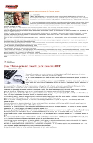 Grupos empresariales intentan desaparecer a pueblos indígenas de Oaxaca, acusan
Jaime GUERRERO
Oaxaca. 24 de abril de 2015.-La coordinadora del Consejo Consultivo de los Pueblos Indígenas y Afromexicano de
Oaxaca, Carmen Santiago Alonso, denunció que el Consejo Coordinador Empresarial (CCE), pretende anular y restringir el
derecho a libre determinación de los pueblos indígenas y atentar contra la existencia misma los pueblos originarios del país.
La activista, refirió que el pasado miércoles, el dirigente de ese organismo empresarial, Gerardo Gutiérrez Candiani, anunció
que el sector empresarial trabaja para garantizar la certidumbre jurídica en la parte de registros públicos de la propiedad,
tenencia de la tierra y que la consulta indígena que les afecta, la reforma energética, no sea vinculatoria y no obstruya los
programas de inversión que tienen.
Santiago Alonso, refirió que el sector empresarial tiene una enorme capacidad de incidencia en los espacios de debate y decisión estatal y nacional.
Advirtió un riesgo claro de regresión en la implementación de uno de los derechos fundamentales conquistado después de muchas décadas.
Exigió que los pueblos indígenas no sean objeto de despojo, desplazamiento de comunidades y pueblos, así como saqueo de sus riquezas en nombre de la ley, del desarrollo, del
progreso o del Estado de derecho.
Lamentó que durante mucho tiempo, las comunidades y pueblos habían sido ignorados por la Ley. Refirió que en la época colonial, la ley impuesta a los pueblos fue el principal
argumento para la agresión y el etnocidio, mientras que los beneficiarios de ese esquema, “son los ricos de hoy, ellos si vieron concretar el progreso y el desarrollo en sus
patrimonios a costa de nuestros pueblos”.
Refirió que desde 1991 y con la reforma Constitucional indígena de 2001 y de derechos humanos de 2011, las comunidades y pueblos fueron considerados por la Constitución y la
ley.
Se establecieron un conjunto de derechos para superar las condiciones de discriminación, pobreza, marginación y falta de participación en la toma de decisiones, entre ellos, el
derecho a la consulta y el consentimiento libre previo e informado.
De acuerdo a Santiago Alonso, el proceso de consulta, es y debe ser el establecimiento de una normalidad caracterizada por el diálogo y la construcción de acuerdos, para que en
caso de establecerse los proyectos, generen beneficios colectivos y no para unos cuantos.
“Sólo así será posible un “México con sus Pueblos Indígenas”, asentó.
Para la activista, las afirmaciones del Consejo Coordinador Empresarial, anuncian la posibilidad de un grave retroceso, una vuelta al pasado colonial y de los primeros años de la
vida independiente, “situación que no permitiremos en modo alguno”.
“¿México es sólo de los empresarios?, ¿Ellos tienen la verdad absoluta respecto del futuro que merecemos como nación?, ¿La propiedad sobre nuestras tierras y recursos o bienes
naturales, no tiene ninguna validez ni implicación?, ¿En México, no hay lugar para el diálogo y la construcción de acuerdos?, ¿A pesar de nuestros derechos fundamentales,
estamos condenados a vivir la imposición y sus consecuencias?”, cuestionó
Advirtió que la ausencia de diálogo y acuerdos, son el escenario propicio para la incertidumbre de las inversiones, así como de aquellas que ya se encuentran instaladas.
Llamó a la mesura y la objetividad, al diálogo y al entendimiento, “que tenga como premisa fundamental la construcción de una nación democrática, justa e igualitaria para todos y
todas”.
Hay retraso, pero no recorte para Oaxaca: SHCP
Escrito Por STAFF TIEMPO
Oaxaca sufre retraso, pero no recorte en los recursos de las participaciones y fondos de aportaciones del gobierno
federal, confirmó la Secretaría de Hacienda y Crédito Público (SHCP).
Así, en el primer bimestre del 2015, el estado de Oaxaca dejó de recibir mil 622.8 millones de pesos de los ramos 28, 33
y 35.
Al confirmar un retraso de más del 10 por ciento en la captación del 2015, la dependencia federal reportó que de enero a
febrero de este año Oaxaca no recibió 878.4 millones de pesos del Ramo 28 y 744.4 millones de pesos de los ramos 33
y 35.
Los recursos del Ramo 28 comprenden las participaciones a los estados y el Ramo 33 los Fondos de Aportaciones para la Educación Básica y Normal; los
Servicios de Salud; la Infraestructura Social, el Fortalecimiento de los Municipios y el Fondo de Aportaciones Múltiples, entre otros.
De acuerdo con el reporte de la Unidad de Planeación Económica de la SHCP, en el periodo enero-febrero de 2015, la entidad recibió 2 mil 292.2 millones de
pesos del Ramo 28, un 10.3 por ciento menos que en el primer bimestre de 2014, cuando se recibieron 3 mil 170.6 millones de pesos.
En tanto que los recursos del Ramo 33 y 35 tuvieron una caída del 13.4 por ciento, al recibirse en el primer bimestre de 2015, un total de 6 mil 144.9 millones de
pesos, cifra inferior a los 6 mil 889.3 millones de pesos de los meses enero-febrero de 2014.
La información de la SHCP refiere que de los recursos para protección en salud, en enero-febrero de 2014 se habían asignado a Oaxaca 421.0 millones de pesos
y que en enero-febrero 2015 se asignaron 483.9 millones de pesos, un crecimiento real del 11.6 por ciento.
Sobre las provisiones salariales y económicas, así como otros subsidios del gasto federalizado se reportó una asignación a enero-febrero de 2015 de 827.1
millones de pesos.
Por su parte, los convenios de descentralización, en el mismo periodo enero-febrero, se recibieron en 2015 un total de 412.5 millones de pesos. En el primer
bimestre de 2014 los recursos descendieron a 362.1 millones de pesos.
Se indicó que tan sólo el convenio con la SEP refleja que de enero a febrero de 2015 se tuvo un crecimiento real del 10.7 por ciento de los recursos asignados,
pues pasó de 361.7 millones de pesos en 2014 a 412.5 millones de pesos en 2015.
Otros datos aportados por la SHCP sobre el primer bimestre de este año, en comparación con los meses enero-febrero de 2014, indican que el Fondo General de
Aportaciones pasó de 2 mil 613.6 millones de pesos en 2014 a 2 mil 338.9 millones de pesos en 2015, un crecimiento real de menos 13.1 por ciento.
En tanto que el Fondo de Fomento Municipal reportó una reducción del 9.0 por ciento al pasar de 224.2 millones de pesos en 2014 a 210.3 millones de pesos en
2015
A su vez, el Fondo de Aportaciones para la Nómina educativa reportó la autoridad que en enero-febrero de 2015 asignó a Oaxaca 3 mil 671.1 millones de pesos,
un 19.5 menos en comparación con los 4 mil 426.5 millones de pesos del período enero-febrero del 2014.
Por su parte, el Fondo de Aportaciones para los Servicios de Salud (FASSA) reportó una reducción del 3.8 por ciento en el primer bimestre de 2015 ya que se
recibieron 637.5 millones de pesos. En enero-febrero de 2014 se recibieron 643.1 millones de pesos.
Por último, se informó que el Fondo de Aportaciones para la Infraestructura Social pasó de 1 mil 130.2 millones de pesos en el primer bimestre de 2014 a 1 mil
138.8 millones de pesos en enero-febrero de 2015, con un crecimiento del 2.2 por ciento.
La dependencia federal reitera que no hay recortes en el presupuesto del rubro federal para Oaxaca.
 
