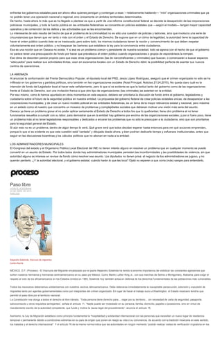 enfrentar los gobiernos estatales para ser ahora ellos quienes persigan y contengan a esas —relativamente hablando— “mini” organizaciones criminales que ya
no podrán tener una operación nacional o regional, sino únicamente en ámbitos territoriales determinados.
De hecho, hasta ahora lo más que se ha llegado a plantear es que a partir de una reforma constitucional federal se decrete la desaparición de las corporaciones
policiacas municipales, y toda la fuerza pública en las entidades federativas se concentre en policías estatales que —según el modelo— tengan mayor capacidad
operativa y de contención de los delitos y las actividades que se les encomienden.
Lo interesante de esto resulta del hecho de que el problema de la criminalidad no es sólo una cuestión de policías y ladrones, sino que involucra una serie de
circunstancias que tienen que ver tanto o más con el orden y el Estado de Derecho. Se supone que en un clima de legalidad, la autoridad tiene la capacidad de
hacer el orden público cuando éste se ve trastocado; pero sobre todo, los mismos ciudadanos tienen la noción y convencimiento de que deben respetar
voluntariamente ese orden público, y no traspasar las barreras que establece la ley para la convivencia entre ciudadanos.
Esa es una noción que en Oaxaca no existe. Y si ese es un problema común y persistente de nuestra sociedad, todo se agrava con el hecho de que el gobierno
no parece tener una preocupación de fondo por hacer que prevalezca el orden público cuando organizaciones o grupos de espontáneos la rompen.
Ese clima de desorden parece propicio para que esas otras organizaciones (las de narcotraficantes y criminales) que buscan, o comenzarán a buscar espacios
“adecuados” para realizar sus actividades ilícitas, vean en escenarios locales con un Estado de Derecho débil, la posibilidad perfecta de asentar sus nuevos
centros de operaciones.
LA AMENAZA
Al anunciar la conformación del Frente Democrático Popular, el diputado local del PRD, Jesús López Rodríguez, aseguró que el crimen organizado no sólo se ha
infiltrado en los gobiernos y partidos políticos, sino también en las organizaciones sociales (Nota Principal. Noticias 21.04.2015). No queda claro cuál es la
intención de fondo del Legislador local al hacer este señalamiento, pero lo que sí es evidente es que la laxitud tanto del gobierno como de las organizaciones
frente al Estado de Derecho, son una invitación franca a que otro tipo de organizaciones (las criminales) se asienten en la entidad.
Por eso mismo, como lo hemos apuntado en otros momentos en este espacio, debiera ser prioritaria la discusión de fondo entre el gobierno, legisladores y
ciudadanía sobre el futuro de la seguridad pública en nuestra entidad. La propuesta del gobierno federal de crear policías estatales únicas, de desaparecer a las
corporaciones municipales, y de crear un nuevo modelo policial en las entidades federativas, es un tema de la mayor relevancia estatal y nacional, pero máxime
en un estado como el nuestro que concentra un mosaico de problemas y complejidades sociales que debieran motivar una visión más seria del asunto.
Oaxaca ya tiene un problema grave al no poder aplicar seriamente el Estado de Derecho a todos los que lo quebrantan; tiene otro problema al no tener
funcionarios resueltos a cumplir con su labor, para demostrar que en la entidad hay gobierno por encima de las organizaciones sociales; y por si fuera poco, tiene
un problema más al no tener legisladores responsables y dedicados a encarar los problemas que no sólo le preocupan a la ciudadanía, sino que son prioritarios
para la seguridad general del Estado.
Si aún esto no es un problema, dentro de algún tiempo lo será. Qué grave será que todos decidan esperar hasta entonces para ver qué acciones emprenden,
porque lo que sí es evidente es que esta cuestión está “cantada” y dibujada desde ahora, y bien podrían dedicarle tiempo y esfuerzos institucionales, antes que
seguir en las discusiones bizantinas y los cálculos políticos que no abonan en nada a la entidad.
LOS ADMINISTRADORES MUNICIPALES
El Congreso del estado y el Organismo Público Local Electoral del INE no tienen interés alguno en resolver un problema que en cualquier momento se puede
convertir en un asunto de Estado. Por todos lados donde hay administradores municipales persisten las inconformidades y las posibilidades de violencia, sin que
autoridad alguna se interese en revisar de fondo cómo resolver ese asunto. Los diputados no tienen prisa: el negocio de los administradores es jugoso, y no
querrán perderlo. ¿Y la autoridad electoral, y el gobierno estatal, cuándo harán lo que les toca? Ojalá no esperen a que corra (más) sangre para entenderlo.
Paso libre
JOHN M. ACKERMAN
23 DE ABRIL DE 2015
ANÁLISIS
Alejandro Solalinde. Viacrusis de migrantes
Cartón Rocha
MÉXICO, D.F. (Proceso).- El Viacrucis del Migrante encabezado por el padre Alejandro Solalinde ha tenido la enorme importancia de visibilizar las constantes agresiones que
sufren nuestros hermanos y hermanas centroamericanos en su paso por México. Como Martin Luther King Jr., con sus marchas de Selma a Montgomery, Alabama, para exigir el
respeto al voto de los afroamericanos en los Estados Unidos en 1965, Solalinde hoy también actúa en defensa de los derechos fundamentales de las poblaciones más vulnerables.
Todos los mexicanos deberíamos solidarizarnos con nuestros vecinos latinoamericanos. Debe detenerse inmediatamente la inaceptable persecución, extorsión y expulsión de
migrantes tanto por agentes gubernamentales como por integrantes del crimen organizado. En lugar de hacer el trabajo sucio a Washington, el Estado mexicano tendría que
permitir el paso libre por el territorio nacional.
La Constitución nos otorga a todos el derecho al libre tránsito. “Toda persona tiene derecho para… viajar por su territorio… sin necesidad de carta de seguridad, pasaporte,
salvoconducto u otros requisitos semejantes”, señala el artículo 11. “Nadie puede ser molestado en su persona, familia, domicilio, papeles o posesiones, sino en virtud de
mandamiento escrito de la autoridad competente, que funde y motive la causa legal del procedimiento”, anuncia el artículo 15.
Asimismo, la Ley de Migración establece como principio fundamental la “hospitalidad y solidaridad internacional con las personas que necesitan un nuevo lugar de residencia
temporal o permanente debido a condiciones extremas en su país de origen que ponen en riesgo su vida o su convivencia, de acuerdo con la tradición mexicana en este sentido,
los tratados y el derecho internacional”. Y el artículo 76 de la misma norma indica que las autoridades en ningún momento “podrán realizar visitas de verificación migratoria en los
 