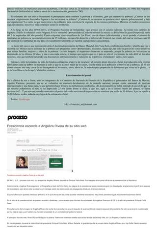 periodo millones de mexicanos cayeron en pobreza, y de ellos cerca de 20 millones se registraron a partir de (la creación, en 1988) del Programa
Nacional de Solidaridad (el balance moral de la modernización, presumía CSG).
Si realmente año con año se incrementó el presupuesto para combatir la pobreza y el hambre, ¿por qué aumentó la pobreza? ¿Cuántos de los
recursos originalmente destinados llegaron a los mexicanos en pobreza? ¿Cuántos de los recursos se quedaron en el aparato gubernamental y bajo
qué argumentos? Lo cierto es que basta mirar a la población para corroborar la vigencia de los mismos problemas. Mientras el modelo económico
siga parchándose, mayores y más complejos serán los problemas.
A lo largo de los años (1988-2014), el Programa Nacional de Solidaridad –que arrancó con el sexenio salinista– ha tenido tres cambios de
logotipo: Zedillo lo rebautizó como Progresa; Fox lo renombró Oportunidades (Calderón refrendó la marca) y a Peña Nieto le gustó Prospera (a partir
del 2 de septiembre del año pasado). Cuatro etiquetas, cinco inquilinos de Los Pinos, ríos de dinero (oficialmente), y en el periodo el número de
mexicanos en pobreza se incrementó en cerca de 25 millones, sin que ello demerite el informe del Coneval, por medio del cual se reconoce que 80
por ciento de los habitantes de este país son socialmentevulnerables al registrar cuando menos una carencia.
Lo mejor del caso es que justo un año atrás el despistado presidente del Banco Mundial, Jim Yong Kim, celebraba con bombo y platillo que (sic y
recontra sic) México sacó a millones de la pobreza con programas como Oportunidades, los cuales, según dijo,han sido un gran éxito y muy efectivos
para retirar familias, mujeres y niños de la pobreza. Un año después, el organismo financiero se sorprende, porque la pobreza en México no ha
disminuido en los últimos 20 años, y esa es una mala noticia, al tiempo que registra que en el país no sólo el crecimiento ha sido débil en los años
recientes, sino que también ha habido una desconexión entre crecimiento y reducción de la pobreza. ¡Felicidades! Lento, pero seguro.
Entonces, entre la tomadura de pelo, la frondosa corrupción, el desvío de recursos y el siempre alegre discurso oficial, la producción en la enorme
fábrica mexicana de pobres se mantiene a todo lo que da y, en el mejor de los casos, sólo la mitad de la población sobrevive en la pobreza. El 50 por
ciento restante está muy cerca de ser incorporado al inventario, salvo, obvio es, la microscópica proporción de habitantes que viven en la gloria… o
en laCasa Blanca (la de aquí), Malinalco, etcétera.
Las rebanadas del pastel
En la clásica de reír o llorar, ante los integrantes de la Comisión de Hacienda del Senado de la República el gobernador del Banco de México,
Agustín Carstens, presumió que no se vislumbra un escenario devaluatorio de la moneda nacional, porque existe unarsenal de reservas
internacionales y una banca sana, lo que permitirá hacer frente a las turbulencias cambiarias. ¿El doctorcatarrito se habrá enterado de que en lo que va
del sexenio peñanietista el peso se ha depreciado 23 por ciento frente al dólar, y que eso, aquí y en el último rincón del planeta, se llama
devaluación?... Y por novena jornada consecutiva el precio del crudo mexicano de exportación se mantiene por arriba de 50 dólares. Ayer se vendió a
54.28 billetes verdes, todavía muy lejos de la estimación oficial.
Twitter: @cafevega
D.R.: cfvmexico_sa@hotmail.com
Presidencia esconde a Angélica Rivera de su sitio web
LA REDACCIÓN
24 DE ABRIL DE 2015
DESTACADO
Presidencia esconde a Angélica Rivera de su sitio web
MÉXICO, D.F., (proceso.com.mx).- La imagen de Angélica Rivera, esposa de Enrique Peña Nieto, fue relegada en el portal oficial de la presidencia de la República.
Anteriormente, Angélica Rivera aparecía en fotografías al lado de Peña Nieto. La página de la presidencia (www.presidencia.gob.mx) desplegaba ampliamente el perfil de la esposa
del mandatario, pero ahora sólo se observa un mensaje sobre las restricciones de propaganda oficial por el tiempo electoral.
El portal ofrecía un apartado dedicado a Rivera, en el que ahora sólo se puede acceder mediante buscadores: http://www.presidencia.gob.mx/presidencia/primera-dama/
En el sitio de la presidencia aún se pueden acceder a boletines y comunicados que informan de actividades de Angélica Rivera en el DIF o al lado del presidente Enrique Peña
Nieto.
El ocultamiento de la imagen de Angélica Rivera del portal de la presidencia ocurre después de que los últimos meses la esposa del presidente ha sido severamente cuestionada
por su vida de lujos y por habitar una mansión propiedad de un contratista del gobierno federal.
A principios de este mes, Rivera fue exhibida por la cadena Telemundo mientras visitaba exclusivas tiendas de Beverly Hills, en Los Ángeles, Estados Unidos.
En marzo pasado, durante la visita oficial del presidente Enrique Peña Nieto a Gran Bretaña, el guardarropa de la primera dama Angélica Rivera y su hija Sofía Castro causaron
revuelo por sus elevados costos.
 