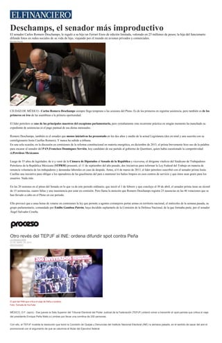 Deschamps, el senador más improductivo
El senador Carlos Romero Deschamps, le regaló a su hijo un Ferrari Enzo de edición limitada, valorado en 25 millones de pesos; la hija del funcionario
difunde fotos en redes sociales de su vida de lujo, viajando por el mundo en aviones privados y comerciales.
Rivelino Rueda
Romero Deschamps, durante una sesión del Pleno en octubre de 2013, mientras comía unos cueritos. (Cuartoscuro)
CIUDAD DE MÉXICO.- Carlos Romero Deschamps siempre llega temprano a las sesiones del Pleno. Es de los primeros en registrar asistencia, pero también es de los
primeros en irse de las asambleas a la primera oportunidad.
El líder petrolero es uno de los principales maestros del escapismo parlamentario, pero extrañamente esta recurrente práctica en ningún momento ha manchado su
expediente de asistencias ni el pago puntual de sus dietas mensuales.
Romero Deschamps, también es el senador que menos iniciativas ha presentado en los dos años y medio de la actual Legislatura (dos en total y una suscrita con su
correligionario Jesús Casillas Romero). Y nunca ha subido a tribuna.
En una sola ocasión, en la discusión en comisiones de la reforma constitucional en materia energética, en diciembre de 2013, el priista brevemente hizo uso de la palabra
para encarar al senador del PAN,Francisco Domínguez Servién, hoy candidato de ese partido al gobierno de Querétaro, quien había cuestionado la competitividad
dePetróleos Mexicanos.
Luego de 35 años de legislador, de ir y venir de la Cámara de Diputados al Senado de la República y viceversa, el dirigente vitalicio del Sindicato de Trabajadores
Petroleros de la República Mexicana (STPRM) presentó, el 11 de septiembre del año pasado, dos iniciativas para reformar la Ley Federal del Trabajo en materia de
renuncia voluntaria de los trabajadores y demandas laborales en caso de despido. Antes, el 6 de marzo de 2013, el líder petrolero suscribió con el senador priista Jesús
Casillas una iniciativa para obligar a los operadores de las gasolineras del país a mantener los baños limpios en esos centros de servicio y que éstos sean gratis para los
usuarios. Nada más.
En las 20 sesiones en el pleno del Senado en lo que va de este periodo ordinario, que inició el 1 de febrero y que concluye el 30 de abril, el senador priista tiene un récord
de 15 asistencias, cuatro faltas y una inasistencia por estar en comisión. Pero llama la atención que Romero Deschamps registra 25 ausencias en las 46 votaciones que se
han llevado a cabo en el Pleno en ese periodo.
Ello provocó que a unas horas de votarse en comisiones la ley que permite a agentes extranjeros portar armas en territorio nacional, el miércoles de la semana pasada, su
grupo parlamentario, comandado por Emilio Gamboa Patrón, haya decidido suplantarlo de la Comisión de la Defensa Nacional, de la que formaba parte, por el senador
Ángel Salvador Ceseña.
Otro revés del TEPJF al INE: ordena difundir spot contra Peña
LA REDACCIÓN
23 DE ABRIL DE 2015
DESTACADO
El spot del PAN que critica el viaje de Peña a Londres.
Foto: Tomada de YouTube
MÉXICO, D.F. (apro).- Ese jueves la Sala Superior del Tribunal Electoral del Poder Judicial de la Federación (TEPJF) ordenó volver a transmitir el spot panista que critica el viaje
del presidente Enrique Peña Nieto a Londres por llevar una comitiva de 200 personas.
Con ello, el TEPJF invalida la resolución que tomó la Comisión de Quejas y Denuncias del Instituto Nacional Electoral (INE) la semana pasada, en el sentido de sacar del aire el
promocional con el argumento de que se calumnia al titular del Ejecutivo federal.
 