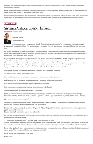 Sin embargo, como la determinación se asumió durante una sesión privada de la Sala Superior, que preside Constancio Carrasco, no existen registros de los argumentos
presentados por los magistrados.
Además, los magistrados revocaron la suspensión de la transmisión del spot del PRI en el que critica al gobernador de Sonora, Guillermo Padrés, por construir ilegalmente una
presa en un rancho de su propiedad, y a los diputados del PAN por recibir “moches”.
En el proyecto elaborado por la magistrada María del Carmen Alanís se destaca que “el contenido de los promocionales motivo de denuncia no pueden producir, bajo la apariencia
del buen derecho, un daño irreparable a la imagen, honra y reputación de los denunciantes, pues las expresiones que han sido examinadas no se traducen en calumnia”.
SistemaAnticorrupción:lafarsa
Martín Moreno 24/04/2015 00:09
Otra vez lo hicieron.
Otra burla. Otra mofa.
La farsa que representa el pomposamente llamado “Sistema Nacional Anticorrupción” no es más que una mascarada para seguir
protegiendo a la impunidad en México. Para seguir solapando la corrupción. Para evitar que se castigue a los abusos del poder. Más atole con el
dedo.
Los priistas —apoyados en el Senado por los verdes—, lo volvieron a hacer. Como en los viejos tiempos: protección siempre a los políticos que
puedan caer en actos corruptos. ¿Por qué? Elemental: para ellos así funciona el sistema: con cochupos, con encubrimientos, con complicidades. Así
los enseñaron. Así lo aprendieron. Así lo practican.
Porque lo aprobado el martes pasado en el Senado, fue una farsa. Bien lo define el panista Roberto Gil Zuarth: “La política seguirá siendo un
espacio de impunidad gracias al fuero. No se podrá tocar ni con el pétalo de una averiguación previa a un político”.
Cierto: con el nuevo “Sistema Nacional Anticorrupción”, nada cambiará. En pocas palabras, México seguirá como el país de la impunidad. O como
lo dijoJavier Lozano: “Por más candados que se pongan, la corrupción seguirá existiendo. Son rateros, no estúpidos”.
O juzgue usted, lector de esta columna, si no es otra burla el mal llamado “Sistema Nacional Anticorrupción”:
1) No se podrá sancionar al Presidente de la República — sea quien sea—, por actos de corrupción.
2) Tampoco se podrá eliminar el fuero a funcionarios.
3) Se impidió hacer públicas las declaraciones patrimoniales y de intereses de servidores públicos.
4) No se aprobó crear un sistema que sancionaría a políticos y funcionarios involucrados en corrupción.
5) Se obstaculizó establecer esquemas más amplios de participación ciudadana.
6) Se evitaron nuevos mecanismos para sancionar la corrupción en el Poder Judicial.
7) No habrá esquemas de prevención para combatir a la corrupción.
En ésta, los senadores panistas y perredistas tienen razón: la nueva ley es insuficiente para atacar abusos, desvíos y excesos cometidos por
funcionarios de los tres Poderes de la Unión —Ejecutivo, Legislativo y Judicial—, y de los tres niveles de gobierno: federal, estatal y municipal.
¿Qué tal con la nueva burla anticorrupción?
Se protege al Presidente para que no se le pueda retirar la inmunidad en casos de corrupción. Priistas y verdes evitaron modificar el artículo 108
Constitucional. Otra vez la política de la complicidad y del encubrimiento.
En estos Archivos del poder siempre lo advertimos: el regreso del PRI al poder presidencial sería una regresión democrática. No nos equivocamos.
¿Quién se atreve a desmentirnos?
La lucha en contra de la corrupción, una vez más, ha fracasado.
Los males que han y están hundiendo al país: la falta de transparencia, la ausencia de rendición de cuentas, la opacidad y la consecuente corrupción,
allí permanecerán, intocables, burlonas.
“La corrupción es un problema cultural”, dijo Peña Nieto. Ahora entendemos esa lógica.
Ante una nueva muestra de impunidad, queda una rendija abierta: que el 7 de junio próximo, el PRI sufra una derrota significativa en las urnas y que,
aún con aliados, carezcan de la fuerza suficiente para bloquear cambios constitucionales o leyes como esta astracanada llamada “anticorrupción”.
Por eso no hay que hacerle caso a quienes, de manera romántica, tramposa o perversa, invitan a votar en blanco o a nulificar el sufragio “para mostrar
nuestro repudio”. No es por ahí. En México, voto en blanco es voto inútil.
Por eso hay que votar, copiosamente, el 7 de junio.
No hay de otra.
 
