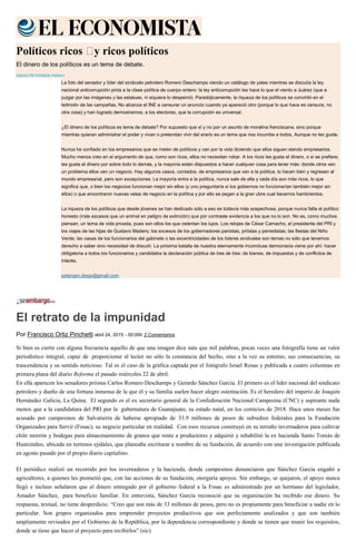 Políticos ricos  y ricos políticos
El dinero de los políticos es un tema de debate.
DIEGO PETERSEN FARAH
La foto del senador y líder del sindicato petrolero Romero Deschamps viendo un catálogo de yates mientras se discutía la ley
nacional anticorrupción pinta a la clase política de cuerpo entero: la ley anticorrupción les hace lo que el viento a Juárez (que a
juzgar por las imágenes y las estatuas, ni siquiera lo despeinó). Paradójicamente, la riqueza de los políticos se convirtió en el
leitmotiv de las campañas. No alcanza el INE a censurar un anuncio cuando ya apareció otro (porque lo que hace es censura, no
otra cosa) y han logrado demostrarnos, a los electores, que la corrupción es universal.
¿El dinero de los políticos es tema de debate? Por supuesto que sí y no por un asunto de moralina franciscana, sino porque
mientras quieran administrar el poder y vivan o pretendan vivir del erario es un tema que nos incumbe a todos. Aunque no les guste.
Nunca he confiado en los empresarios que se meten de políticos y van por la vida diciendo que ellos siguen siendo empresarios.
Mucho menos creo en el argumento de que, como son ricos, ellos no necesitan robar. A los ricos les gusta el dinero, o si se prefiere,
les gusta el dinero por sobre todo lo demás, y la mayoría están dispuestos a hacer cualquier cosa para tener más: donde otros ven
un problema ellos ven un negocio. Hay algunos casos, contados, de empresarios que van a la política, lo hacen bien y regresan al
mundo empresarial, pero son excepciones. La mayoría entra a la política, nunca sale de ella y cada día son más ricos, lo que
significa que, o bien los negocios funcionan mejor sin ellos (y uno preguntaría si los gobiernos no funcionarían también mejor sin
ellos) o que encontraron nuevas vetas de negocio en la política y por ello se pegan a la gran ubre cual becerros hambrientos.
La riqueza de los políticos que desde jóvenes se han dedicado sólo a eso es todavía más sospechosa, porque nunca falta el político
honesto (más escasos que un animal en peligro de extinción) que por contraste evidencia a los que no lo son. No es, como muchos
piensan, un tema de vida privada, pues son ellos los que ostentan los lujos. Los relojes de César Camacho, el presidente del PRI y
los viajes de las hijas de Gustavo Madero; los excesos de los gobernadores panistas, priístas y perredistas; las fiestas del Niño
Verde; las casas de los funcionarios del gabinete o las excentricidades de los líderes sindicales son temas no sólo que tenemos
derecho a saber sino necesidad de discutir. La próxima batalla de nuestra eternamente inconclusa democracia viene por ahí: hacer
obligatoria a todos los funcionarios y candidatos la declaración pública de tres de tres: de bienes, de impuestos y de conflictos de
interés.
petersen.diego@gmail.com
El retrato de la impunidad
Por Francisco Ortiz Pinchetti abril 24, 2015 - 00:00h 2 Comentarios
Si bien es cierto con alguna frecuencia aquello de que una imagen dice más que mil palabras, pocas veces una fotografía tiene un valor
periodístico integral, capaz de proporcionar al lector no sólo la constancia del hecho, sino a la vez su entorno, sus consecuencias, su
trascendencia y su sentido noticioso. Tal es el caso de la gráfica captada por el fotógrafo Israel Rosas y publicada a cuatro columnas en
primera plana del diario Reforma el pasado miércoles 22 de abril.
En ella aparecen los senadores priistas Carlos Romero Deschamps y Gerardo Sánchez García. El primero es el líder nacional del sindicato
petrolero y dueño de una fortuna inmensa de la que él y su familia suelen hacer alegre ostentación. Es el heredero del imperio de Joaquín
Hernández Galicia, La Quina. El segundo es el ex secretario general de la Confederación Nacional Campesina (CNC) y aspirante nada
menos que a la candidatura del PRI por la gubernatura de Guanajuato, su estado natal, en los comicios de 2018. Hace unos meses fue
acusado por campesinos de Salvatierra de haberse apropiado de 33.9 millones de pesos de subsidios federales para la Fundación
Organizados para Servir (Fosac), su negocio particular en realidad. Con esos recursos construyó en su terruño invernaderos para cultivar
chile morrón y bodegas para almacenamiento de granos que renta a productores y adquirió y rehabilitó la ex hacienda Santo Tomás de
Huatzindeo, ubicada en terrenos ejidales, que planeaba escriturar a nombre de su fundación, de acuerdo con una investigación publicada
en agosto pasado por el propio diario capitalino.
El periódico realizó un recorrido por los invernaderos y la hacienda, donde campesinos denunciaron que Sánchez García engañó a
agricultores, a quienes les prometió que, con las acciones de su fundación, otorgaría apoyos. Sin embargo, se quejaron, el apoyo nunca
llegó e incluso señalaron que el dinero entregado por el gobierno federal a la Fosac es administrado por un hermano del legislador,
Amador Sánchez, para beneficio familiar. En entrevista, Sánchez García reconoció que su organización ha recibido ese dinero. Su
respuesta, textual, no tiene desperdicio: “Creo que son más de 33 millones de pesos, pero no es propiamente para beneficiar a nadie en lo
particular. Son grupos organizados para emprender proyectos productivos que son perfectamente analizados y que son también
ampliamente revisados por el Gobierno de la República, por la dependencia correspondiente y donde se tienen que reunir los requisitos,
donde se tiene que hacer el proyecto para recibirlos” (sic).
 