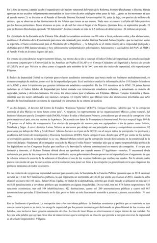 En la foto de marras, captada desde el segundo piso del recinto senatorial del Paseo de la Reforma, Romero Deschamps y Sánchez García
aparecen en sus escaños evidentemente entretenidos en la revisión de unos catálogos sobre yates de lujo… ¡justo en los momentos en que
el pasado martes 21 se discutía en el Senado el llamado Sistema Nacional Anticorrupción! Sí, yates de lujo, con precios de millones de
dólares, que se observan en las ilustraciones de los folletos que tienen en sus manos. Nada raro: se conoce la afición del líder petrolero
por los barcos particulares. Posee al menos un yate, en el cual fue visto al llegar a Isla Mujeres, Quintana Roo, en septiembre pasado. El
yate de Romero Deschamps, apodado “El Indomable”, ha sido valuado en más de 1.5 millones de dólares (unos 24 millones de pesos).
En el contexto de la discusión en la Cámara Alta, donde los senadores avalaron con 98 votos a favor, ocho en contra y dos abstenciones,
cambios a 14 artículos de la Constitución para crear un cacareado pero mocho Sistema Nacional Anticorrupción –que no suprime, como
se esperaba, el fuero constitucional para el Presidente de la República—, la fotografía es el retrato mismo de la impunidad prohijada y
disfrutada por el PRI durante décadas y hoy jubilosamente compartida por gobernadores, funcionarios y legisladores del PAN, el PRD y
el Partido Verde en diversos lugares del país.
En semana de coincidencias no precisamente felices, ese mismo día se dio a conocer el Índice Global de Impunidad, un estudio realizado
de manera conjunta por la Universidad de las Américas de Puebla (UDLAP) y el Consejo Ciudadano de Seguridad y Justicia del estado
(CCSPJP), en el que México se ubica como el segundo país miembro de la ONU con más alto índice de impunidad, sólo superado por
Filipinas.
El Índice de Impunidad Global es el primer gran esfuerzo académico internacional que busca medir un fenómeno multidimensional, en
extremo complejo de analizar, como es el de la impunidad por país. En el análisis se analizó la información de los 193 Estados Miembros
de la ONU y otros 14 territorios que generan información estadística comparable. De los 193 miembros de la ONU, 59 países fueron
incluidos en el Índice Global de Impunidad por haber contado con información estadística suficiente y actualizada en materia de
seguridad, justicia y derechos humanos. De estos, los cinco países peor evaluados son Filipinas, México, Turquía, Colombia y Rusia,
mientras que los mejor calificados son naciones europeas. El reporte refiere que México tiene dos dimensiones prioritarias que debe
atender: la funcionalidad de su sistema de seguridad y la estructura de su sistema de justicia.
Y un día después, el director del Centro de Estudios “Espinosa Yglesias” (CEEY), Enrique Cárdenas, advirtió que “si la corrupción
continúa al alza México no tiene futuro como país”. Al respecto, los representantes de las organizaciones México ¿cómo vamos?, del
Instituto Mexicano para la Competitividad (IMCO), México Evalúa y Mexicanos Primero, coincidieron que el tema de la corrupción se ha
posicionado en el país, aún por encima de la pobreza. De acuerdo con datos de Transparencia Internacional, México ocupa el lugar 103 de
175 países en el índice de transparencia. Los niveles de corrupción de nuestro país son equiparables a los de países como Bolivia,
Moldavia y Niger. A nivel América Latina, México se encuentra por debajo de sus principales socios y competidores económicos: 82
posiciones por debajo de Chile y 34 de Brasil. Además México es el país de la OCDE con el mayor índice de corrupción. La profesora y
académica del Centro de Investigación y Docencia Económicas (CIDE), María Amparo Casar, detalló que el 97 por ciento de los delitos
de corrupción quedan en la impunidad. A su vez, Manuel Molano reiteró que la corrupción invade directamente en la rentabilidad de la
inversión del país. Finalmente el investigador asociado de México Evalúa Marco Fernández dijo que se espera responsabilidad política de
los legisladores en los Congresos locales para ratificar a la brevedad la reforma constitucional en materia de corrupción. Y es que aun
limitado y timorato, el dichoso Sistema deberá ahora ser aprobado por cuando menos 17 legislaturas estatales. Y encontrará obvia
resistencia por parte de los congresos de diversas entidades, cuyos gobernadores buscan preservar su impunidad con el argumento de que
la reforma vulnera la esencia de la soberanía al fiscalizar el uso de los recursos federales que reciben sus estados. Por lo demás, nadie
parece convencido de que la nueva norma servirá realmente para poner un freno a la corrupción ya generalizada en la que chapotean los
políticos mexicanos de todos los colores.
En ese contexto de vergonzosa impunidad nacional para nuestro país, la Secretaría de la Función Pública presumió que en 2014 sancionó
un total de 13 mil 823 funcionarios públicos, lo que representa un incremento del 46.41 por ciento en relación al 2013, cuando la cifra
alcanzó los nueve mil 441 casos. Julián Olivas Ugalde, ex titular de la dependencia, informó que el año pasado se aplicaron un total de 16
mil 851 penalizaciones a servidores públicos que incurrieron en alguna irregularidad. De ese total, tres mil 678 fueron suspensiones, 920
sanciones económicas, tres mil 104 inhabilitaciones, 422 destituciones, cuatro mil 260 amonestaciones públicas y cuatro mil 467
amonestaciones privadas. El funcionario no lo dijo, pero no hubo un solo funcionario sometido a proceso y, menos, encarcelado. Ni uno
solo.
Ese es finalmente el problema. La corrupción dota a los servidores públicos de fortaleza económica y política que se convierte en una
coraza contra la justicia; es decir, les otorga la impunidad que les permite no sólo seguir disfrutando en plena libertad de los recursos mal
habidos, sino inclusive hacer grosera ostentación de ellos. La foto de Israel Rosas es efectivamente el mejor retrato de esa realidad. No
hay una sola palabra que agregar. Si se dice de manera cínica que la corrupción es el aceite que permite a este país moverse, la impunidad
es el sellador impenetrable. Válgame.
 
