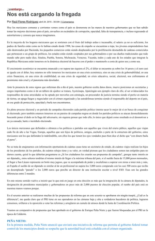Nos está cargando la fregada
Por Raúl Flores Rodríguez abril 24, 2015 - 00:04h 7 Comentarios
Hoy los mexicanos comunes y corrientes vemos como el país se desmorona en las manos de nuestros gobernantes que no han sabido
tomar las mejores decisiones para el país, envueltos en escándalos de corrupción, opacidad, falta de transparencia, e incluso regresando al
autoritarismo y censura que nunca imaginamos.
En la mayoría de los hogares mexicanos que se sostienen con el fruto del trabajo arduo e incansable, el salario ya no es suficiente, los
padres de familia están como no lo habían estado desde 1998, las casas de empeño se encuentran a tope, los jóvenes emprendedores han
sido destrozados por Hacienda, los pequeños comercios están siendo desplazados por la proliferación desmedida de cadenas comerciales
que pertenecen a un grupo de políticos, los estados están siendo cooptados por sus gobernadores o por sus dueños tradicionales que todo
mundo sabe pero nadie dice, Sinaloa, Puebla, Sonora, Michoacán, Veracruz, Yucatán, todos y cada uno de los estados que integran la
República Mexicana están inmersos en la dinámica electoral de hacerse con el poder o mantenerlo a costa de quien sea y como sea.
El crecimiento económico se encuentra estancado y no supera tan siquiera el 2%, el dólar se encuentra ya sobre los 16 pesos y el euro casi
se iguala con el dólar, hoy estamos no sólo inmersos los mexicanos en una crisis económica, sino en una crisis de gobernabilidad, en una
crisis financiera, en una crisis de credibilidad, en una crisis de seguridad, en crisis educativa, social, electoral, nos enfrentamos al
pesimismo más cruel y el panorama más desolador.
Ante la presencia de estos signos que enferman día a día al país, nuestro gobierno oculta datos duros, mueve posiciones en secretarías y
cargos importantes como si de un tablero de ajedrez se tratara, Ayotzinapa, Apatzingán son ejemplo claro de ello, al ser evidenciados los
responsables de estas atrocidades se ha optado por moverles con estrategia, un procurador de justicia termina siendo el perito en materia
de tierras, un apaga fuegos y negociador con el crimen organizado y las autodefensas termina siendo el responsable del deporte en el país,
en ese grado de protección, opacidad y burla nos encontramos.
En pleno proceso electoral y en periodo de campañas electorales cada partido político intenta sacar lo mejor de sí en busca de conquistar
al electorado, pero también estamos inmersos en un paraíso de campañas negras en donde los partidos políticos se atacan desmedidamente
buscando poner el dedo en la llaga del adversario, sin siquiera pensar que todo ello, lo único que dejará como resultado es el desmotivar a
un ya cansado, harto e incrédulo electorado.
Los únicos mexicanos que defienden a ultranza a los políticos o partidos son aquellos que viven del erario púbico, aquellos que viajan
cada fin de año a las Vegas, Europa, aquellos que son hijos de políticos, amigos, enchufes o parte de la estructura del gobierno, estos
mexicanos son los que defienden lo indefendible, son ellos los que tienen los ojos vendados pues bien dice el dicho que “con dinero baila
el perro”.
No se trata de enajenarnos con información oportunista de cuántas casas tiene un secretario de estado, de cuántos viajes realizan los hijos
de los presidentes de los partidos, de cuántos relojes tiene y su valor, en verdad piensan que los ciudadanos somos tan estúpidos para no
darnos cuenta, quizá lo que deberían preguntarse es ¿Si los ciudadanos les crearán sus propuestas de campaña?, ¡porque tanto interés en
ser diputado¡, estos señores tendrían el mismo interés de llegar a la máxima tribuna del país, si el sueldo fuera de 15,000 pesos mensuales,
el llegar a San Lázaro representa un botín muy jugoso, que va acompañado de poder y escalafones a superar con miras a tener más y más,
en España el sueldo de un diputado es similar al de un profesional no supera los 3,000 euros comparado con los casi 500 euros que recibe
un desempleado “parado” o los 2,000 euros que percibe un director de una institución escolar a nivel ESO. Esas son las grandes
diferencias entre 2 mundos.
En este mismo sentido vuelvo a insistir que lo que está en juego en esta elección es más que la integración de la cámara de diputados, la
designación de presidentes municipales y gobernadores en poco más de 2,000 puestos de elección popular, el rumbo del país está en
nuestras manos veamos porque.
En el sexenio anterior se realizaron muchas de las propuestas de reforma que en este sexenio se aprobaron sin ningún traspié, ¿Cuál es la
diferencia?, me queda claro que el PRI tiene en sus operadores en las cámaras baja y alta a verdaderos hacedores de política, lograron
consensos, orillaron a la oposición a votar las reformas y arreglaron un cumulo de atrasos desde la Junta de Coordinación Política.
Veamos un comparativo de propuestas que han aprobado en el gobierno de Enrique Peña Nieto y que fueron bloqueadas por el PRI en la
época de Calderón.
PEÑA NIETO:
En la primera medida, Peña Nieto anunció que enviará una iniciativa de reforma que permita al gobierno federal tomar
control de los municipios donde se sospeche que la autoridad local está coludida con el crimen organizado.
 