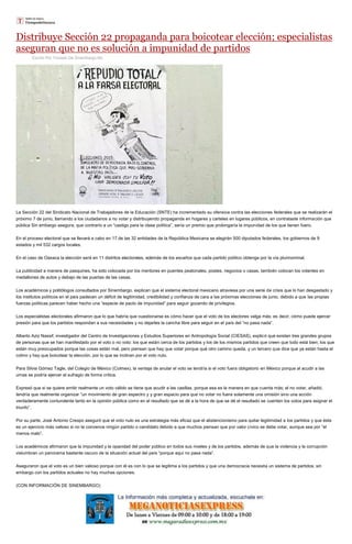 Distribuye Sección 22 propaganda para boicotear elección; especialistas
aseguran que no es solución a impunidad de partidos
Escrito Por Tomado De Sinembargo.Mx
La Sección 22 del Sindicato Nacional de Trabajadores de la Educación (SNTE) ha incrementado su ofensiva contra las elecciones federales que se realizarán el
próximo 7 de junio, llamando a los ciudadanos a no votar y distribuyendo propaganda en hogares y carteles en lugares públicos, en contrataste información que
pública Sin embargo asegura, que contrario a un “castigo para la clase política”, sería un premio que prolongaría la impunidad de los que tienen fuero.
En el proceso electoral que se llevará a cabo en 17 de las 32 entidades de la República Mexicana se elegirán 500 diputados federales, los gobiernos de 9
estados y mil 532 cargos locales.
En el caso de Oaxaca la elección será en 11 distritos electorales, además de los escaños que cada partido político obtenga por la vía plurinominal.
La publicidad a manera de pasquines, ha sido colocada por los mentores en puentes peatonales, postes, negocios o casas, también colocan los volantes en
medallones de autos y debajo de las puertas de las casas.
Los académicos y politólogos consultados por Sinembargo, explican que el sistema electoral mexicano atraviesa por una serie de crisis que lo han desgastado y
los institutos políticos en el país padecen un déficit de legitimidad, credibilidad y confianza de cara a las próximas elecciones de junio, debido a que las propias
fuerzas políticas parecen haber hecho una “especie de pacto de impunidad” para seguir gozando de privilegios.
Los especialistas electorales afirmaron que lo que habría que cuestionarse es cómo hacer que el voto de los electores valga más; es decir, cómo puede ejercer
presión para que los partidos respondan a sus necesidades y no dejarles la cancha libre para seguir en el país del “no pasa nada”.
Alberto Aziz Nassif, investigador del Centro de Investigaciones y Estudios Superiores en Antropología Social (CIESAS), explicó que existen tres grandes grupos
de personas que se han manifestado por el voto o no voto: los que están cerca de los partidos y los de los mismos partidos que creen que todo está bien; los que
están muy preocupados porque las cosas están mal, pero piensan que hay que votar porque qué otro camino queda, y un tercero que dice que ya están hasta el
colmo y hay que boicotear la elección, por lo que se inclinan por el voto nulo.
Para Silvia Gómez Tagle, del Colegio de México (Colmex), la ventaja de anular el voto se tendría si el voto fuera obligatorio en México porque al acudir a las
urnas se podría ejercer el sufragio de forma crítica.
Expresó que si se quiere emitir realmente un voto válido se tiene que acudir a las casillas, porque esa es la manera en que cuenta más; el no votar, añadió,
tendría que realmente organizar “un movimiento de gran espectro y y gran espacio para que no votar no fuera solamente una omisión sino una acción
verdaderamente contundente tanto en la opinión pública como en el resultado que se dé a la hora de que se dé el resultado se cuenten los votos para asignar el
triunfo”.
Por su parte, José Antonio Crespo aseguró que el voto nulo es una estrategia más eficaz que el abstencionismo para quitar legitimidad a los partidos y que éste
es un ejercicio más valioso si no te convence ningún partido o candidato debido a que muchos piensan que por valor cívico se debe votar, aunque sea por “el
menos malo”.
Los académicos afirmaron que la impunidad y la opacidad del poder público en todos sus niveles y de los partidos, además de que la violencia y la corrupción
vislumbran un panorama bastante oscuro de la situación actual del país “porque aquí no pasa nada”.
Aseguraron que el voto es un bien valioso porque con él es con lo que se legitima a los partidos y que una democracia necesita un sistema de partidos; sin
embargo con los partidos actuales no hay muchas opciones.
(CON INFORMACIÓN DE SINEMBARGO)
 
