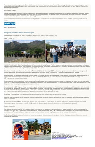 Por otra parte, coincidió con el gobernador Gabino Cué Monteagudo, al decir que Oaxaca es más que Sección 22, sin embargo dijo: “el gran tema es que todos, gobiernos y
sociedad, asumamos responsabilidades. Que el gobierno estatal tenga credibilidad para que el conflicto con la Sección 22 se centre, para que ya no se genere más crisis en lo
educativo ni en lo económico”.
AYOTZINAPA Y CENEO
Además de la disputa de escuelas, la dirigencia de la Sección 22, se suma a la exigencia de justicia para la presentación con vida de los 43 estudiantes de Ayotzinapa, quienes
desaparecieron desde el 26 de septiembre del año pasado. Bajo esta premisa, los maestros han realizado diversas movilizaciones en las que han incurrido en el vandalismo,
atentado contra edificios públicos, cámaras de video vigilancia y gasolineras.
Los maestros también respaldan las movilizaciones de los integrantes de la Coordinadora Estudiantil Normalista del Estado Oaxaca (CENEO), quienes exigen 920 plazas de
trabajo.
EN LA MIXTECA
Bloquean carretera federal en Huajuapan
TAXISTAS Y COLONOS DE VISTA HERMOSA RECHAZAN OPERATIVO VEHICULAR
LESLI AGUILAR
HUAJUAPAN DE LEÓN, OAX.- Taxistas adheridos al Frente Amplio de Lucha Popular (FALP) y habitantes de la agencia Vista Hermosa realizaron un bloqueo
carretero en la arteria federal 190 , para manifestar su inconformidad por un operativo implementado por la Secretaría de Seguridad Pública (SSP) para detener
unidades de motor que no estén regularizadas en la ciudad de Huajuapan.
Cabe hacer mención que este jueves, elementos de Tránsito del Estado de Oaxaca y la SSP realizaron un operativo en las inmediaciones de la agencia El
Molino, para detener vehículos del servicio público de alquiler que no tengan placas y concesiones, y que estén catalogados como "ilegales".
En las acciones, los elementos de seguridad lograron detener 25 unidades de motor de diversos sitios, lo cual desató la inconformidad de los habitantes de la
agencia Vista Hermosa, de manera específica de los sitios "La Soledad" y "9 Llaves", los cuales bloquearon la carretera federal 190 para exigir a la
SSP regresara las unidades decomisadas.
En el bloqueo se trató de impedir que los elementos de la Policía Estatal se llevaran las unidades decomisadas en Huajuapan, las cuales fueron un total de 25;
desde las 11 de la mañana hasta las 12 del día, habitantes de la agencia Vista Hermosa adheridos a la organización del Frente Amplio de Lucha Popular (FALP),
bloquearon la carretera impidiendo el paso de cualquier vehículo.
Los custodios de la SSP llegaron al lugar para poder negociar con los manifestantes, pero en el sitio de la manifestación, el cual fue a la altura de la desviación a
la comunidad de Tezoatlán de Segura y Luna, se encontraron a Gonzalo Villalobos López, representante de la subsecretaría de Planeación de la Secretaría de
Vialidad y Transporte (Sevitra), quien se dirigía a Huajuapan a entablar una mesa de diálogo con taxistas del bloque del transporte alternativo, quienes tuvieron
una riña con ruleteros de la Confederación de Trabajadores de México (CTM) por la invasión de rutas.
En el lugar, Villalobos López invitó al diálogo a los manifestantes y les pidió que levantaran las acciones de protesta.
Luego de estas acciones, en donde taxistas de distintas organizaciones han tenido roces por la invasión de rutas en Huajuapan, la Sevitra calificó a Huajuapan
como "un foco rojo".
El líder de los taxistas del FALP en Huajuapan, Higinio López, argumentó que fueron citados por personal de la Sevitra para este viernes en la ciudad de
Oaxaca, para que se desarrolle una mesa de diálogo acerca del operativo que se desarrolló este jueves en distintos puntos de la ciudad.
Seguirá el operativo
Por su parte, elementos de la SSP en Huajuapan dieron a conocer que los operativos en la ciudad seguirán, ya que aparte de los 621 concesiones que se
otorgaron hace unos años a los llamados taxistas alternativos, existen 400 taxis más de la CTM y de Sitios Unidos de la Mixteca de Cárdenas, los cuales eran
conocidos como "concesionados", por lo que aun existen muchas unidades de motor ilegales que deben de ser retiradas de circulación.
La Sevitra añadió que se realizarán las acciones necesarias para poder destrabar los problemas que se viven en Huajuapan, pues son los taxistas quienes
gobiernan en esta ciudad.
 