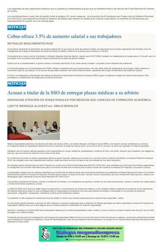 Los integrantes de esta organización aclararon que su protesta es independiente al grupo que se manifiesta frente a las oficinas del Fondo Nacional de Fomento
al Turismo.
Los inconformes llevan cuatro días de plantón frente al polígono V2, donde, aseguran, se encuentran las 20 hectáreas que Fonatur donó al Gobierno Municipal
en el año 2012 y que después fue donado al Gobierno del Estado para resolver un problema de vivienda a este destino, en beneficio de 439 personas que
supuestamente no cuentan con una vivienda digna.
Cobao ofrece 3.5% de aumento salarial a sus trabajadores
REYNALDO BRACAMONTES RUIZ
Al considerar insuficiente el ofrecimiento de aumento salarial del 3.5 por ciento de parte del gobierno estatal, los integrantes de la comisión negociadora del Sindicato Único de
Trabajadores del Colegio de Bachilleres de Estado de Oaxaca (COBAO), difirieron la audiencia para el próximo 27 de abril.
El presidente de la Junta Local de Conciliación y Arbitraje, Alejandro Sánchez Melchor, explicó que el SUTCOBAO emplazó con estallamiento de huelga para el 15 de abril, pero ha
prorrogado como una táctica para obtener mejores ofrecimientos de parte del gobierno estatal.
Explicó que en su emplazamiento, el gremio solicita un aumento salarial del 15 por ciento directo al salario. Las partes ya han realizado seis audiencias.
En entrevista agregó que los sindicalistas del COBAO, abrigan la esperanza de que el lunes próximo, dos días antes antes del estallamiento de la huelga, habría obtenido un
incremento mayor en sus salarios. En la reunión de ayer estuvo presente Joel Antonio Martínez Merlin, apoderado del Colegio de Bachilleres del Estado de Oaxaca.
En tanto, los trabajadores sindicalizados del Instituto de Estudios de Bachillerato del Estado de Oaxaca (IEBO) siguen en pláticas en espera de mejores ofrecimientos. Ellos
prorrogaron su estallamiento de huelga para el próximo 28 de abril.
Acusan a titular de la SSO de entregar plazas médicas a su arbitrio
DENUNCIAN ATENCIÓN EN ZONAS RURALES POR MÉDICOS QUE CARECEN DE FORMACIÓN ACADÉMICA.
LIZETTE MENDOZA ALAVEZ/Foto: EMILIO MORALES
Médicos especialistas adscritos a los Servicios de Salud de Oaxaca (SSO) y al Instituto Mexicano del Seguro Social (IMSS) y del régimen privado manifestaron su rechazo
al Programa Estatal de Capacitación Médica Rural de los Servicios de Salud de Oaxaca (SSO), que inicio en 2010 y del que a la fecha han egresado 70 médicos generales.
Señalaron que los médicos además egresaron como especialistas en cirugía, obstetricia, anestesióloga y medicina del niño y del adulto, situación que consideran una negligencia,
toda vez, que una carrera en medicina no se cursa en tres años.
En conferencia de prensa, la médico especialista, Berenice Aguilar Acevedo, destacó que a través de un convenio entre el Gobierno del Estado y el Instituto Politécnico Nacional
(IPN), han trabajado para crear capacitaciones médicas rurales para llevar servicios de salud a las comunidades de muy alta marginación.
Sin embargo Aguilar Acevedo dijo que dicho Programa no cumple con la Norma Oficial Mexicana NOM-001-SSA3-2012, que manifiesta que la formación de médicos especialistas
le corresponde a la Comisión Interinstitucional para la Formación de Recursos Humanos para la Salud a través del Comité de Enseñanza de Postgrado y Educación Continua.
La especialista, aseguró que los médicos capacitados por los Servicios de Salud carecen del conocimiento profesional que establecen el Sistema Nacional de Salud y la Comisión
Interinstitucional para la Formación de Recursos Humanos para la Salud, "el titular de los SSO, Germán Tenorio Vasconcelos, así como al titular del Poder Ejecutivo, Gabino Cué
Monteagudo están violentando la Norma Oficial Mexicana 001 SSA3 2012?.
"Los pueblos marginados de Oaxaca, merecen una atención de calidad, y no compañeros que apenas y cuenten con tres años de educación, cuando a nosotros nos cuesta hasta 5
y 6 años de formación académica, precisó.
La NOM 001SSA3 2012 tiene por objeto regular la organización y funcionamiento de residencias médicas, en las unidades médicas receptoras de residentes de las instituciones
del Sistema Nacional de Salud, la cual es obligatoria para el responsable de enseñanza, así como para quienes convengan e intervengan en los procesos de selección,
autorización, integración, actualización, enseñanza y tutoría de las residencias médicas.
"La población en alta marginación necesita servicios de calidad, lo mínimo que merecen estas personas es personal bien capacitado", reiteró.
En ese sentido Aguilar Acevedo, acusó que los SSO realizaron un proceso inadecuado para la selección de médicos generales que fueran capacitados a través del Programa de
Capacitación Médica Rural, por lo que aseguró que es necesario detener la certificación de "pseudo" especialistas.
Asimismo, manifestó su inconformidad ante la percepción salarial que los médicos especialistas rurales, reciben, ya que a la fecha, es hasta mil pesos más de que lo que los SSO
les pagan a los médicos locales.
Finalmente se pronunció por la desaparición del Programa de Capacitación Médica Rural, el cual los Servicios de Salud de Oaxaca lo registran y promueven públicamente también
como Programa de Cobertura en Espacios y Zonas de Alta Marginación, toda vez que violenta la Norma Mexicana y no cumple con los requerimientos para que este personal sea
destinado a zonas rurales.
 