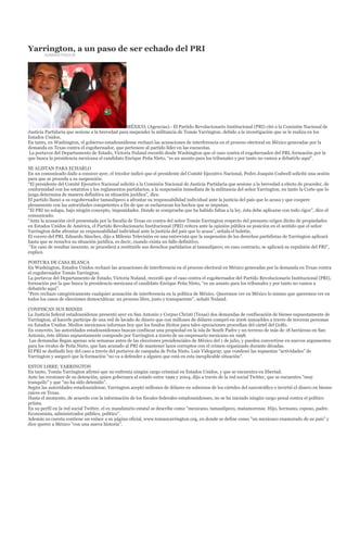 Yarrington, a un paso de ser echado del PRI
        ADMINISTRADOR




                                                 MÉXICO, (Agencias).- El Partido Revolucionario Institucional (PRI) citó a la Comisión Nacional de
Justicia Partidaria que sesione a la brevedad para suspender la militancia de Tomás Yarrington, debido a la investigación que se le realiza en los
Estados Unidos.
En tanto, en Washington, el gobierno estadounidense rechazó las acusaciones de interferencia en el proceso electoral en México generadas por la
demanda en Texas contra el exgobernador, que pertenece al partido líder en las encuestas.
La portavoz del Departamento de Estado, Victoria Nuland recordó desde Washington que el caso contra el exgobernador del PRI, formación por la
que busca la presidencia mexicana el candidato Enrique Peña Nieto, “es un asunto para los tribunales y por tanto no vamos a debatirlo aquí”.

SE ALISTAN PARA ECHARLO
En un comunicado dado a conocer ayer, el tricolor indicó que el presidente del Comité Ejecutivo Nacional, Pedro Joaquín Codwell solicitó una sesión
para que se proceda a su suspensión.
“El presidente del Comité Ejecutivo Nacional solicitó a la Comisión Nacional de Justicia Partidaria que sesione a la brevedad a efecto de proceder, de
conformidad con los estatutos y los reglamentos partidarios, a la suspensión inmediata de la militancia del señor Yarrington, en tanto la Corte que lo
juzga determina de manera definitiva su situación jurídica”, dice.
El partido llamó a su exgobernador tamaulipeco a afrontar su responsabilidad individual ante la justicia del país que lo acusa y que coopere
plenamente con las autoridades competentes a fin de que se esclarezcan los hechos que se imputan.
“El PRI no solapa, bajo ningún concepto, impunidades. Donde se compruebe que ha habido faltas a la ley, ésta debe aplicarse con todo rigor”, dice el
comunicado.
“Ante la acusación civil presentada por la fiscalía de Texas en contra del señor Tomás Yarrington respecto del presunto origen ilícito de propiedades
en Estados Unidos de América, el Partido Revolucionario Institucional (PRI) reitera ante la opinión pública su posición en el sentido que el señor
Yarrington debe afrontar su responsabilidad individual ante la justicia del país que lo acusa”, señala el boletín.
El vocero del PRI, Eduardo Sánchez, dijo a Milenio Televisión en una entrevista que la suspensión de los derechos partidistas de Yarrington aplicará
hasta que se resuelva su situación jurídica, es decir, cuando exista un fallo definitivo.
 “En caso de resultar inocente, se procederá a restituirle sus derechos partidarios al tamaulipeco; en caso contrario, se aplicará su expulsión del PRI”,
explicó.

POSTURA DE CASA BLANCA
En Washington, Estados Unidos rechazó las acusaciones de interferencia en el proceso electoral en México generadas por la demanda en Texas contra
el exgobernador Tomás Yarrington.
La portavoz del Departamento de Estado, Victoria Nuland, recordó que el caso contra el exgobernador del Partido Revolucionario Institucional (PRI),
formación por la que busca la presidencia mexicana el candidato Enrique Peña Nieto, “es un asunto para los tribunales y por tanto no vamos a
debatirlo aquí”.
“Pero rechazo categóricamente cualquier acusación de interferencia en la política de México. Queremos ver en México lo mismo que queremos ver en
todos los casos de elecciones democráticas: un proceso libre, justo y transparente”, señaló Nuland.

CONFISCAN SUS BIENES
La Justicia federal estadounidense presentó ayer en San Antonio y Corpus Christi (Texas) dos demandas de confiscación de bienes supuestamente de
Yarrington, al hacerle partícipe de una red de lavado de dinero que con millones de dólares compró en 2006 inmuebles a través de terceras personas
en Estados Unidos. Medios mexicanos informan hoy que los fondos ilícitos para tales operaciones procedían del cártel del Golfo.
En concreto, las autoridades estadounidenses buscan confiscar una propiedad en la isla de South Padre y un terreno de más de 18 hectáreas en San
Antonio, éste último supuestamente comprado por Yarrington a través de un empresario mexicano en 1998.
Las demandas llegan apenas seis semanas antes de las elecciones presidenciales de México del 1 de julio, y pueden convertirse en nuevos argumentos
para los rivales de Peña Nieto, que han acusado al PRI de mantener lazos corruptos con el crimen organizado durante décadas.
El PRI se deslindó hoy del caso a través del portavoz de campaña de Peña Nieto, Luis Videgaray, que condenó las supuestas “actividades” de
Yarrington y aseguró que la formación “no va a defender a alguien que está en esta inexplicable situación”.

ESTOY LIBRE: YARRINGTON
En tanto, Tomás Yarrington afirmó que no enfrenta ningún cargo criminal en Estados Unidos, y que se encuentra en libertad.
Ante las versiones de su detención, quien gobernara al estado entre 1999 y 2004, dijo a través de la red social Twitter, que se encuentra "muy
tranquilo" y que "no ha sido detenido".
Según las autoridades estadounidense, Yarrington aceptó millones de dólares en sobornos de los cárteles del narcotráfico e invirtió el dinero en bienes
raíces en Texas.
Hasta el momento, de acuerdo con la información de los fiscales federales estadounidenses, no se ha iniciado ningún cargo penal contra el político
priísta.
En su perfil en la red social Twitter, el ex mandatario estatal se describe como "mexicano, tamaulipeco, matamorense. Hijo, hermano, esposo, padre.
Economista, administrador público, político".
Además su cuenta contiene un enlace a su página oficial, www.tomasyarrington.org, en donde se define como "un mexicano enamorado de su país" y
dice querer a México "con una nueva historia".
 