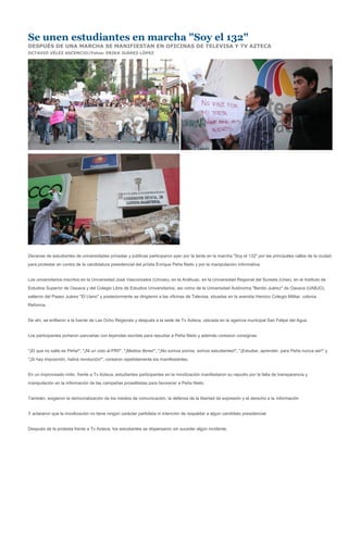 Se unen estudiantes en marcha "Soy el 132"
DESPUÉS DE UNA MARCHA SE MANIFIESTAN EN OFICINAS DE TELEVISA Y TV AZTECA
OCTAVIO VÉLEZ ASCENCIO/Fotos: ERIKA JUÁREZ LÓPEZ




Decenas de estudiantes de universidades privadas y públicas participaron ayer por la tarde en la marcha "Soy el 132" por las principales calles de la ciudad,
para protestar en contra de la candidatura presidencial del priísta Enrique Peña Nieto y por la manipulación informativa.


Los universitarios inscritos en la Universidad José Vasconcelos (Univas), en la Anáhuac, en la Universidad Regional del Sureste (Urse), en el Instituto de
Estudios Superior de Oaxaca y del Colegio Libre de Estudios Universitarios, así como de la Universidad Autónoma "Benito Juárez" de Oaxaca (UABJO),
salieron del Paseo Juárez "El Llano" y posteriormente se dirigieron a las oficinas de Televisa, situadas en la avenida Heroico Colegio Militar, colonia
Reforma.


De ahí, se enfilaron a la fuente de Las Ocho Regiones y después a la sede de Tv Azteca, ubicada en la agencia municipal San Felipe del Agua.


Los participantes portaron pancartas con leyendas escritas para repudiar a Peña Nieto y además corearon consignas.


"¡El que no salte es Peña!", "¡Ni un voto al PRI!", "¡Medios libres!", "¡No somos porros, somos estudiantes!", "¡Estudiar, aprender, para Peña nunca ser!" y
"¡Si hay imposición, habrá revolución!", corearon repetidamente los manifestantes.


En un improvisado mitin, frente a Tv Azteca, estudiantes participantes en la movilización manifestaron su repudio por la falta de transparencia y
manipulación en la información de las campañas proselitistas para favorecer a Peña Nieto.


También, exigieron la democratización de los medios de comunicación, la defensa de la libertad de expresión y el derecho a la información


Y aclararon que la movilización no tiene ningún carácter partidista ni intención de respaldar a algún candidato presidencial.


Después de la protesta frente a Tv Azteca, los estudiantes se dispersaron sin suceder algún incidente.
 
