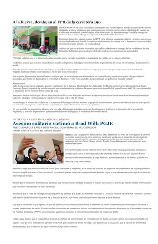 A la fuerza, desalojan al FPR de la carretera 190
                                                    HUAJUAPAN.- Con palos y machetes, integrantes del Frente Popular Revolucionario (FPR) fueron
                                                    obligados a retirar el bloqueo que mantenían ayer sobre la carretera 190, a la altura del puente La
                                                    Culebra de esta ciudad, donde exigían a las autoridades de Santo Domingo Tonalá la entrega de
                                                    recursos de los ramos 28 y 33 a la agencia de San Sebastián del Monte.

                                                    Domingo Sampedro Salazar, vocero del FPR en la Mixteca oaxaqueña, reiteró, en tanto, que en caso
                                                    de que la alcaldesa de Tonalá, Araceli Arratia Guerrero, no cumple con la demanda, boicotearán las
                                                    elecciones de julio próximo en esa localidad.

                                                    Insistió en que las acciones realizadas hasta ahora obedecen al hartazgo de los ciudadanos de San
                                                    Sebastián del Monte, provocado por el olvido en el que los mantienen las autoridades.


“Por ello, enfatizó que si el gobierno local no cumple con lo pactado, impedirán la instalación de casillas en la cabecera distrital.

“Debemos aclarar que nosotros nunca hemos estado indispuestos a dialogar, como lo ha dicho la presidenta de Tonalá en sus últimas declaraciones”,
anotó.

Por ello, y no sin antes ofrecer una disculpa a la sociedad por las afectaciones causadas, dijo que en caso de que no se cumpla con lo solicitado,
llegarán hasta las últimas consecuencias a fin de que sean escuchados.

Por su parte, la munícipe Arratia Guerreo, sostuvo que los recursos que son destinados a las comunidades, son en proporción a lo que recibe el
municipio, por tanto, no hay una ley el porcentaje a destinar. “Todo es de acuerdo a lo que destinan los gobiernos federal y estatal”.

Antecedentes
Cabe destacar que desde el pasado lunes 21, habitantes de la Agencia Municipal de San Sebastián del Monte, perteneciente al municipio de Santo
Domingo Tonalá, tomaron las instalaciones de ese ayuntamiento y realizaron bloqueos carreteros respaldados por militantes del FPR, para demandar
la liberación de los recursos de los ramos 28 y 33.

Sampedro Salazar indició que a fin de destrabar el conflicto, este miércoles se llevaría a cabo una reunión en las oficinas de la Secretaría General de
Goberino (Segego) en Huajuapan, la cual fue convocada por la edil de Tonalá.

Sin embargo, el retraso de una hora en el comienzo de las negociaciones, molestó al grupo de manifestantes, quienes advirtieron una vez más que de
no obtener una respuesta satisfactoria a sus peticiones, intensificaran sus acciones de protesta.

En este sentido, no descartó un bloqueo a la entrada a Huajuapan sobre la carretera a Juxtlahuaca, a la altura a la desviación de la agencia de
Papalutla, la toma de dependencias gubernamentales como la Segego y el Módulo de Desarrollo Social.


DETIENEN A LENIN EMELIO OSORIO ORTEGA

Asesino solitario victimó a Brad Will: PGJE
FUE DISPARO A LARGA DISTANCIA, CONFIRMA EL PROCURADOR
ISMAEL GARCÍA M./FOTO: ALEJANDRO AQUINO

                                                           Oaxaca, Oax.- El gobierno de Ulises Ruiz Ortiz desestimó una línea de investigación y no tomó
                                                           en cuenta testimonios de otras personas para lograr esclarecer el asesinato del camarógrafo
                                                           norteamericano Brad Will, consideró la Procuraduría General de Justicia, al confirmar la
                                                           detención de Lenin Osorio Ortega o Lenin Emelio Osorio Ortega como único presunto autor
                                                           material del crimen.


                                                           En conferencia de prensa, el titular de la PGJE, Manuel de Jesús López López, descartó un
                                                           complot para ultimar al periodista del portal Idymedia. Ratificó que los dos disparos fueron
                                                           hechos en el mismo momento, a larga distancia, aproximadamente a 43 metros, y desde una
                                                           altura de unos cuatro metros.


Asimismo, negó que sea una "cortina de humo" para complacer al magisterio, en el marco de su lucha en exigencia del cumplimiento de su pliego petitorio;
tampoco aceptó que sea un "chivo expiatorio" y consideró que las instancias correspondientes deberán juzgar si sus antecesores en el cargo incurrieron en
anomalías por el caso.


Reveló que se retomaron testimonios de personas que no habían sido llamadas a declarar e incluso se buscaron a quienes ya habían rendido informes pero
que no fueron robustecidas con otras versionas.


Reconoció que la línea de investigación que siguieron se asemeja a la que en su momento consolidó la Comisión Nacional de Derechos Humanos, contraria
a la versión de la Procuraduría General de la República (PGR), que había concluido que fueron disparos a corta distancia.


Dijo que la conclusión a que llegaron fue que se trató de un solo victimario y que hasta el momento no tienen fundamentos para considerar o descartar a
autores intelectuales del hecho. Expuso que las indagatorias se fortalecieron incluso con testimonios de los entonces integrantes de la Asamblea Popular de
los Pueblos de Oaxaca (APPO), comunicadores y personas cercanas a los hechos ocurridos el 27 de octubre de 2006.


López López explicó que el inculpado fue detenido la mañana de este miércoles en inmediaciones de Santa Lucía del Camino, municipio conurbado a la
capital, y que ya tenía antecedentes penales en la PGR, por posesión de armas de fuego. Dijo desconocer la ocupación, que al parecer se encontraba
desempleado y que el detenido en algún momento fungió como profesor.
 