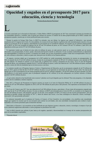Opacidad y engaños en el presupuesto 2017 para
educación, ciencia y tecnología
PATRICIA ELENA ACEVES PASTRANA*
Los recortes anunciados por la Secretaría de Hacienda y Crédito Público (SHCP) al presupuesto de 2017 han ocasionado la protesta de miembros de
las comunidades educativa y científica, ante la merma que sufrirán sus recursos. El análisis de los datos proporcionados por la SHCP, aunado al de
presupuestos pasados, muestra que no existe justificación para estos recortes.
Durante la gestión de Enrique Peña Nieto, la SHCP ha estimado, muy por debajo, los ingresos que captará la Federación y que presenta
anualmente ante el Congreso de la Unión. En otras palabras, los recursos de los que dispone el gobierno han sido sistemáticamente mayores a los que
registra en el proyecto de ley de ingresos, especialmente los provenientes de la recaudación tributaria. De acuerdo con los informes proporcionados
por la SHCP, en 2014 este excedente de ingresos fue de 182 mil 334 millones de pesos, en 2015 alcanzó 258 mil 735 millones y para 2016, esta
dependencia estima que será de 527 mil 164 millones de pesos.
Es importante resaltar que el destino de estos miles de millones de pesos, en cada ejercicio anual, no se conoce en detalle, por ser recursos
adicionales a los presupuestados. Es decir, queda a discreción del Ejecutivo decidir su utilización. Si este excedente multimillonario se administrase
con responsabilidad se evitarían los recortes y el aumento de la deuda, que en estas circunstancias resultan a todas luces incomprensibles. Pero no es
así; estos millones se derrochan y todavía se gasta más, hasta provocar un déficit en las finanzas públicas.
Al respecto, conviene añadir que el presupuesto de la SEP también ha venido presentando incrementos de recursos no presupuestados. En
2015, el aumento fue de 18 mil 262 millones de pesos, al pasar de un presupuesto asignado de 290 mil 132 millones de pesos a uno ejercido de 308
mil 394 millones. No obstante lo anterior, en ese mismo año, el gobierno hizo recortes a programas de este sector. Tal es el caso del Programa
Nacional de Becas, cuyo presupuesto asignado fue de 13 mil 699 millones de pesos y sufrió una reducción de 3 mil 200 millones de pesos, afectando
con ello a cientos de miles de estudiantes que no tuvieron acceso a una beca.
Lo contrario sucedió con el Programa Apoyos a Centros y Organizaciones de Educación, que de un presupuesto asignado de mil 78 millones de
pesos en 2015, ejerció al final del año 25 mil 627 millones de pesos, lo cu al representa un incremento de más de 2 mil por ciento. No está de más
agregar que en 2014 el presupuesto de este mismo programa pasó de mil 957 millones asignados, a 30 mil 943 millones de pesos ejercidos. En 2016,
esta tendencia a la alza parece persistir, pues el presupuesto asignado de 961 millones ya ha sido sobrepasado, en el primer semestre, al haberse
ejercido 4 mil 841 millones de pesos.
¿A qué centros educativos han beneficiado estos recursos? ¿Quiénes son los privilegiados que los obtienen? Para estas preguntas, ni los diputados
y menos aún los ciudadanos, tenemos respuesta.
Para 2017, el Proyecto de Presupuesto de Egresos muestra un recorte en el ramo de Educación Pública de 31 mil 600 millones de pesos, al
reducirse de 297 mil 300 millones asignados en 2016 a 265 mil 700 millones de pesos para el año próximo. Esto representa un decremento de 10.62
por ciento.
En el caso de Conacyt, para 2017, hay una reducción de 8 mil 200 millones de pesos, equivalente a 30 por ciento del presupuesto asignado para
2016, que fue de 35 mil 100 millones de pesos. Si como ya dijimos, la SHCP está estimando para el cierre de 2016, un excedente en los ingresos de
527 mil 164 millones de pesos, cabe preguntar ¿por qué, en este año, se ha castigado a la SEP y al Conacyt con dos recortes presupuestales? ¿Por qué
Hacienda ha decidido castigar nuevamente en 2017 y, ahora de manera más severa, a las áreas estratégicas de educación, ciencia, tecnología e
innovación? ¿Por qué pretende asfixiarlas?
Es realmente lamentable que la Academia de Ciencias, el Conacyt, el Foro Consultivo, las universidades y los científicos más renombrados
tengan que regatear los recursos que les son necesarios para realizar sus actividades, ante unas autoridades incompetentes para conducir al país e
insensibles a los sectores prioritarios para el desarrollo nacional.
Hasta ahora, el Ejecutivo y sus secretarios no han justificado por qué eligieron recortar a educación, ciencia y tecnología, ni tampoco el por qué
de las cuantiosas asignaciones adicionales a ciertos programas no prioritarios de la SEP.
Ante la difícil situación que enfrenta el país, basta ya de engaños, opacidad y discrecionalidad en el manejo de los asuntos presupuestales por
parte de las autoridades responsables.
*Diputada federal
 